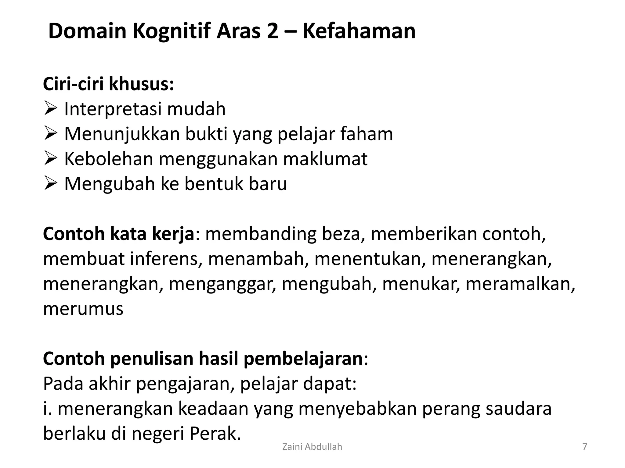 Domain Kognitif Aras 2 – Kefahaman

Ciri-ciri khusus:
 Interpretasi mudah
 Menunjukkan bukti yang pelajar faham
 Kebolehan menggunakan maklumat
 Mengubah ke bentuk baru

Contoh kata kerja: membanding beza, memberikan contoh,
membuat inferens, menambah, menentukan, menerangkan,
menerangkan, menganggar, mengubah, menukar, meramalkan,
merumus

Contoh penulisan hasil pembelajaran:
Pada akhir pengajaran, pelajar dapat:
i. menerangkan keadaan yang menyebabkan perang saudara
berlaku di negeri Perak.    Zaini Abdullah                7
 