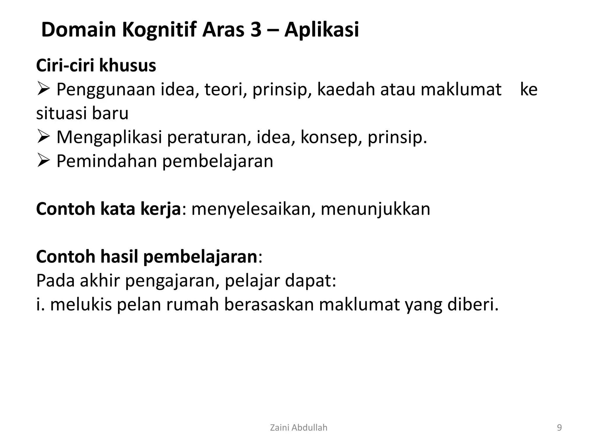 Domain Kognitif Aras 3 – Aplikasi
Ciri-ciri khusus
 Penggunaan idea, teori, prinsip, kaedah atau maklumat ke
situasi baru
 Mengaplikasi peraturan, idea, konsep, prinsip.
 Pemindahan pembelajaran

Contoh kata kerja: menyelesaikan, menunjukkan

Contoh hasil pembelajaran:
Pada akhir pengajaran, pelajar dapat:
i. melukis pelan rumah berasaskan maklumat yang diberi.




                           Zaini Abdullah                    9
 