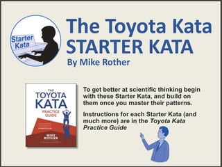 The Toyota Kata
STARTER KATA
To get better at scientific thinking begin
with these Starter Kata, and build on
them once you master their patterns.
Instructions for each Starter Kata (and
much more) are in the Toyota Kata
Practice Guide
By Mike Rother
 