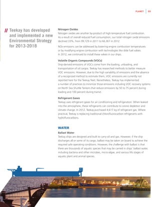 Nitrogen Oxides
Nitrogen oxides are another by-product of high-temperature fuel combustion.
As a result of overall reduced fuel consumption, our total nitrogen oxide emissions
declined 33%, from 99,129 in 2011 to 66,361 in 2012.
NOx emissions can be addressed by lowering engine combustion temperatures
or by modifying engine combustion with technologies like slide fuel valves.
In 2012, we continued to install these valves in our ships.
Volatile Organic Compounds (VOCs)
Ship-derived emissions of VOCs come from the loading, unloading, and
transportation of oil cargos. Teekay has researched methods to better measure
VOC emissions. However, due to the high variability of emissions and the absence
of a recognized method to estimate them, VOC emissions are currently not
reported here for the Teekay fleet. Nonetheless, Teekay has implemented
a number of practices to minimize those emissions including VOC recovery systems
on North Sea Shuttle Tankers that reduce emissions by 50 to 75 percent during
loading and 100 percent during transit.
Refrigerant Gases
Teekay uses refrigerant gases for air conditioning and refrigeration. When leaked
into the atmosphere, these refrigerants can contribute to ozone depletion and
climate change. In 2012, Teekay purchased 4,617 kg of refrigerant gas. Where
practical, Teekay is replacing traditional chlorofluorocarbon refrigerants with
hydroflurocarbons.
WATER
Ballast Water
Teekay ships are designed and built to carry oil and gas. However, if the ship
discharges all or some of its cargo, ballast may be taken on board to achieve the
required safe operating conditions. However, the challenge with ballast is that
there are thousands of aquatic species that may be carried in ships’ ballast water,
including bacteria and other microbes, micro-algae, and various life stages of
aquatic plant and animal species.
PLANET 09
// Teekay has developed
and implemented a new
Environmental Strategy
for 2013-2018
 