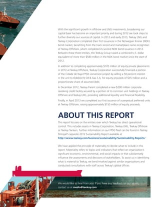 ABOUT THIS REPORT
This report focuses on the entities over which Teekay has direct operational
control. This includes assets in Teekay Corporation, Teekay LNG, Teekay Offshore
or Teekay Tankers. Further information on our FPSO fleet can be found in Teekay
Petrojarl’s separate 2012 Sustainability Report available at
http://www.teekay.com/business/sustainability/Sustainability-Reports/
We have applied the principle of materiality to decide what to include in this
report. Materiality refers to topics and indicators that reflect an organization’s
significant economic, environmental, and social impacts or that substantively
influence the assessments and decisions of stakeholders. To assist us in identifying
what is material to Teekay, we benchmarked against similar organizations and
conducted consultations with staff across Teekay’s global offices.
We would like to hear from you. If you have any feedback on our report,
contact us at media@teekay.com
With the significant growth in offshore and LNG investments, broadening our
capital base has become an important priority and during 2012 we took steps to
further diversify our sources of capital. In 2012 and early 2013, Teekay LNG and
Teekay Corporation completed their first issuances in the Norwegian Kroner (NOK)
bond market, benefiting from the track record and marketplace name recognition
of Teekay Offshore, which completed its second NOK bond issuance in 2012.
Between these three entities, the Teekay Group raised a combined U.S. dollar
equivalent of more than $580 million in the NOK bond market since the start of
2012.
In addition to completing approximately $105 million of equity private placements
in 2012 at Teekay Offshore, Teekay Corporation successfully financed a portion
of the Cidade de Itajai FPSO conversion project by selling a 50 percent interest
in the unit to Odebrecht Oil & Gas S.A. for equity proceeds of $35 million and a
proportionate share of assumed debt.
In December 2012, Teekay Parent completed a new $200 million corporate
revolving credit facility secured by a portion of its common unit holdings in Teekay
Offshore and Teekay LNG, providing additional liquidity and financial flexibility.
Finally, in April 2013 we completed our first issuance of a perpetual preferred units
at Teekay Offshore, raising approximately $150 million of equity proceeds.
 