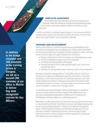 EMPLOYEE ASSISTANCE
Teekay appreciates that challenges in the lives of employees can
materially impact their well-being and personal and professional goals.
For this reason, we provide employee assistance programs on shore
and at sea.
In 2012, we piloted a confidential support program in our international fleet. It
provides advice, support and information to reduce the impact of financial and
family issues, legal problems and mental health challenges.
TRAINING AND DEVELOPMENT
Teekay is committed to a culture that supports learning and development by
ensuring that all employees have the opportunity to maximize their contribution.
Our learning and development guidelines have been designed to create a learning
culture that encourages and supports development activities by:
	 •	 Preparing individuals to meet our strategies and changing business needs
	 •	 Extending development opportunities to our employees
	 •	 Attracting and retaining highly skilled people
	 •	 Providing managers with the skills required to lead, coach, mentor and 	
		 motivate their teams
	 •	 Spending our training dollars wisely and seeing a return on our investment.
Amongst our seafarers, Teekay believes in “home grown officers” that live up
to Teekay’s Core Values and Operational Leadership commitments. That’s why
the selection criteria and training of the 251 cadets participating in our Future
Leaders Development Program is designed to equip them with technical skills
and leadership savvy. Our intention is for these cadets to be our future masters
and chief engineers, as well as senior managers ashore.
In partnership with external providers, Teekay has developed four leadership
courses to support Officers at different stages of their leadership journey.
Our Continuing Professional Development (CPD) course for Masters and
Chief Engineers has been hailed as an industry best practice.
Meanwhile, our Oil to Gas and Oil to Shuttle cross training programs for manning
our growing LNG and Shuttle Tanker Fleets ensure we carry Teekay’s best practices
to every new vessel being delivered. Through our Competence Management
System, SCOPE (Seafarer Competence for Operational Excellence) we do not
only have a vehicle for identifying and closing competence gaps through
practical assessment, we also provide our seafarers opportunities to showcase
their readiness for career advancement.
// In addition
to the bridge
simulator and
LNG simulator
at the training
centre in
Glasgow,
we set up a
second LNG
simulator at our
office in Manila
to deliver
flag state
recognized
courses for Gas
Officers.
PEOPLE06
 