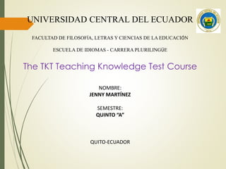 UNIVERSIDAD CENTRAL DEL ECUADOR
FACULTAD DE FILOSOFÍA, LETRAS Y CIENCIAS DE LA EDUCACIÓN
ESCUELA DE IDIOMAS - CARRERA PLURILINGÜE
NOMBRE:
JENNY MARTÍNEZ
SEMESTRE:
QUINTO “A”
QUITO-ECUADOR
The TKT Teaching Knowledge Test Course
 