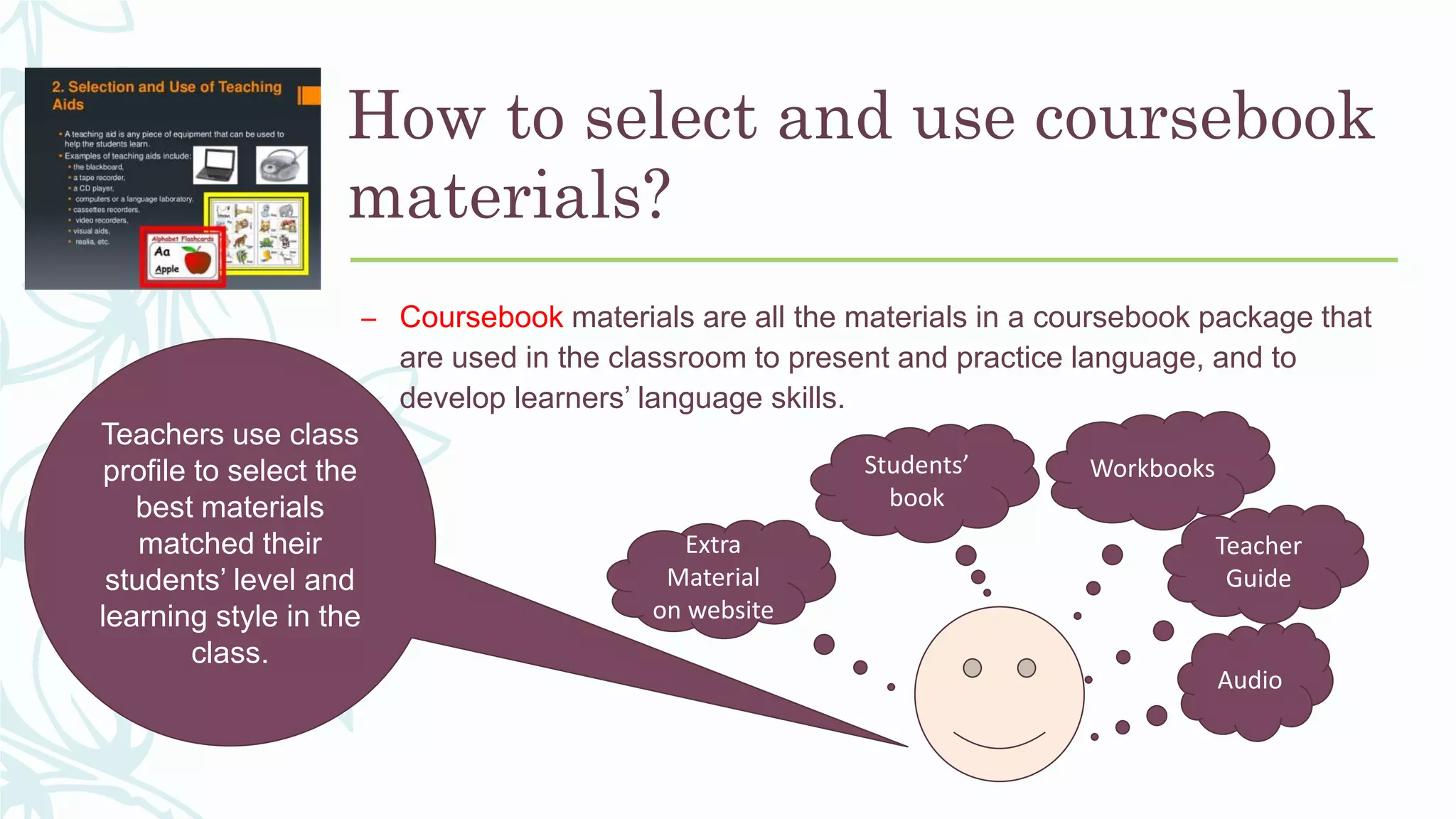 How to select and use coursebook
materials?
– Coursebook materials are all the materials in a coursebook package that
are used in the classroom to present and practice language, and to
develop learners’ language skills.
Audio
Teacher
Guide
WorkbooksStudents’
book
Extra
Material
on website
Teachers use class
profile to select the
best materials
matched their
students’ level and
learning style in the
class.
 