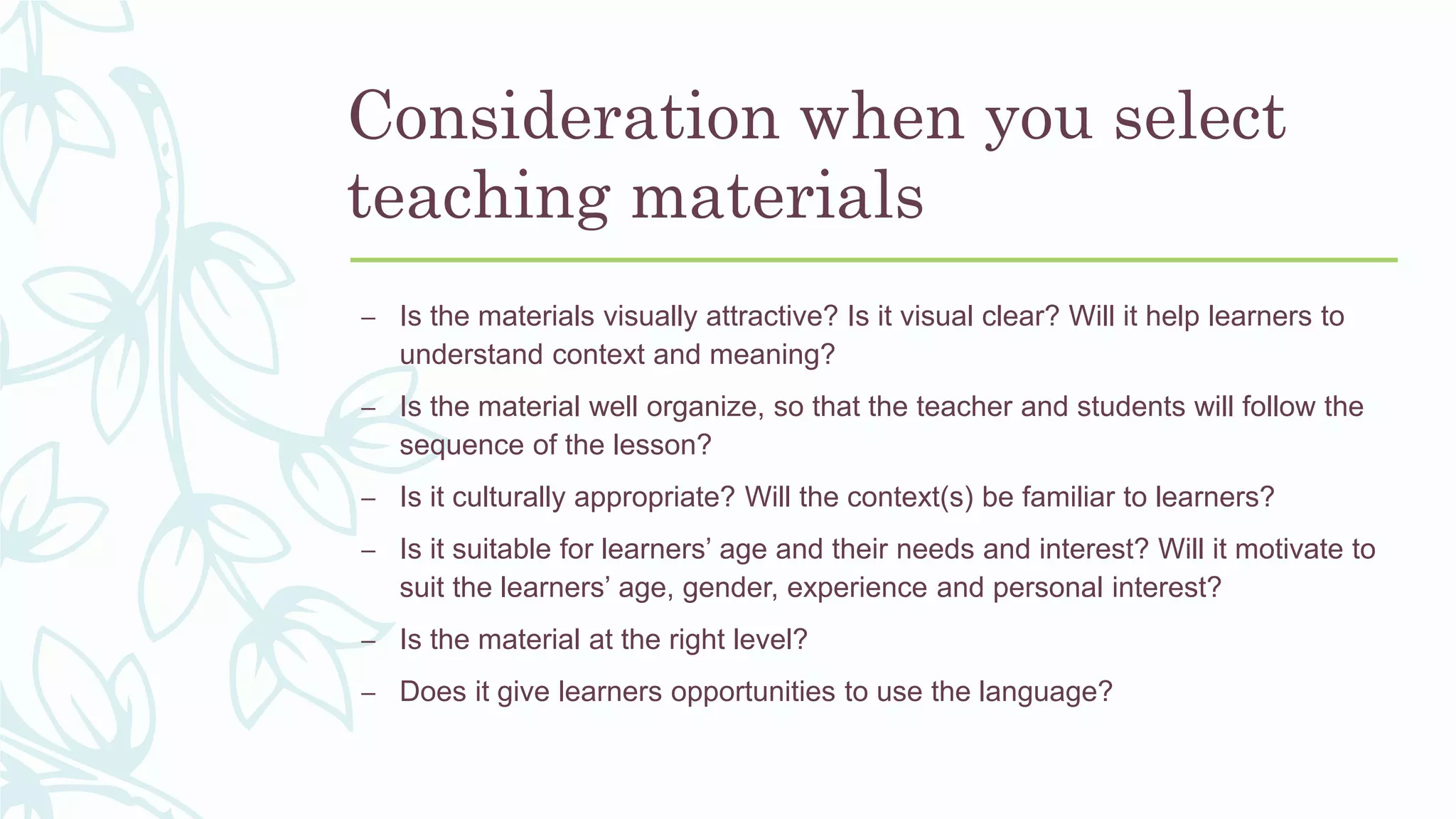 Consideration when you select
teaching materials
– Is the materials visually attractive? Is it visual clear? Will it help learners to
understand context and meaning?
– Is the material well organize, so that the teacher and students will follow the
sequence of the lesson?
– Is it culturally appropriate? Will the context(s) be familiar to learners?
– Is it suitable for learners’ age and their needs and interest? Will it motivate to
suit the learners’ age, gender, experience and personal interest?
– Is the material at the right level?
– Does it give learners opportunities to use the language?
 