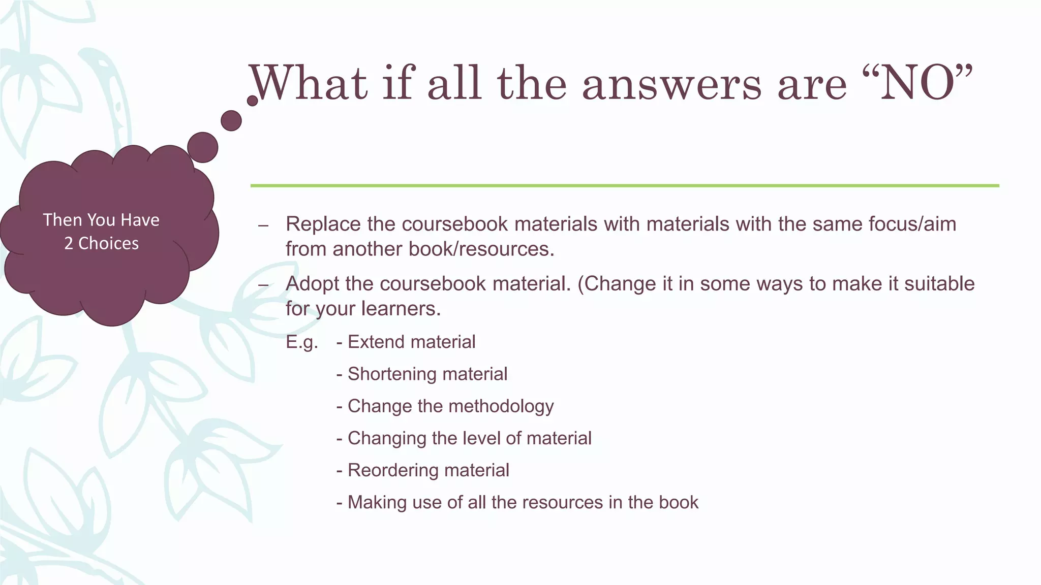What if all the answers are “NO”
– Replace the coursebook materials with materials with the same focus/aim
from another book/resources.
– Adopt the coursebook material. (Change it in some ways to make it suitable
for your learners.
E.g. - Extend material
- Shortening material
- Change the methodology
- Changing the level of material
- Reordering material
- Making use of all the resources in the book
Then You Have
2 Choices
 