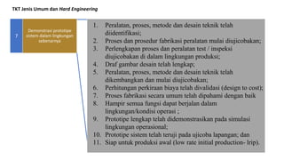 TKT Jenis Umum dan Hard Engineering
7
1. Peralatan, proses, metode dan desain teknik telah
diidentifikasi;
2. Proses dan prosedur fabrikasi peralatan mulai diujicobakan;
3. Perlengkapan proses dan peralatan test / inspeksi
diujicobakan di dalam lingkungan produksi;
4. Draf gambar desain telah lengkap;
5. Peralatan, proses, metode dan desain teknik telah
dikembangkan dan mulai diujicobakan;
6. Perhitungan perkiraan biaya telah divalidasi (design to cost);
7. Proses fabrikasi secara umum telah dipahami dengan baik
8. Hampir semua fungsi dapat berjalan dalam
lingkungan/kondisi operasi ;
9. Prototipe lengkap telah didemonstrasikan pada simulasi
lingkungan operasional;
10. Prototipe sistem telah teruji pada ujicoba lapangan; dan
11. Siap untuk produksi awal (low rate initial production- lrip).
Demonstrasi prototipe
sistem dalam lingkungan
sebenarnya
 
