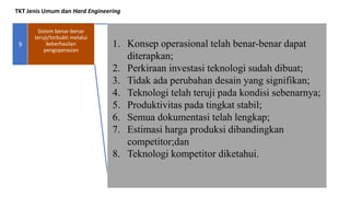 TKT Jenis Umum dan Hard Engineering
9 1. Konsep operasional telah benar-benar dapat
diterapkan;
2. Perkiraan investasi teknologi sudah dibuat;
3. Tidak ada perubahan desain yang signifikan;
4. Teknologi telah teruji pada kondisi sebenarnya;
5. Produktivitas pada tingkat stabil;
6. Semua dokumentasi telah lengkap;
7. Estimasi harga produksi dibandingkan
competitor;dan
8. Teknologi kompetitor diketahui.
Sistem benar-benar
teruji/terbukti melalui
keberhasilan
pengoperasian
 