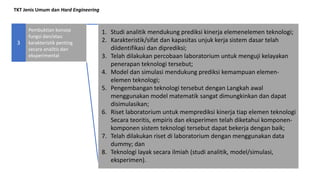 TKT Jenis Umum dan Hard Engineering
Pembuktian konsep
fungsi dan/atau
karakteristik penting
secara analitis dan
eksperimental
3
1. Studi analitik mendukung prediksi kinerja elemenelemen teknologi;
2. Karakteristik/sifat dan kapasitas unjuk kerja sistem dasar telah
diidentifikasi dan diprediksi;
3. Telah dilakukan percobaan laboratorium untuk menguji kelayakan
penerapan teknologi tersebut;
4. Model dan simulasi mendukung prediksi kemampuan elemen-
elemen teknologi;
5. Pengembangan teknologi tersebut dengan Langkah awal
menggunakan model matematik sangat dimungkinkan dan dapat
disimulasikan;
6. Riset laboratorium untuk memprediksi kinerja tiap elemen teknologi
Secara teoritis, empiris dan eksperimen telah diketahui komponen-
komponen sistem teknologi tersebut dapat bekerja dengan baik;
7. Telah dilakukan riset di laboratorium dengan menggunakan data
dummy; dan
8. Teknologi layak secara ilmiah (studi analitik, model/simulasi,
eksperimen).
 