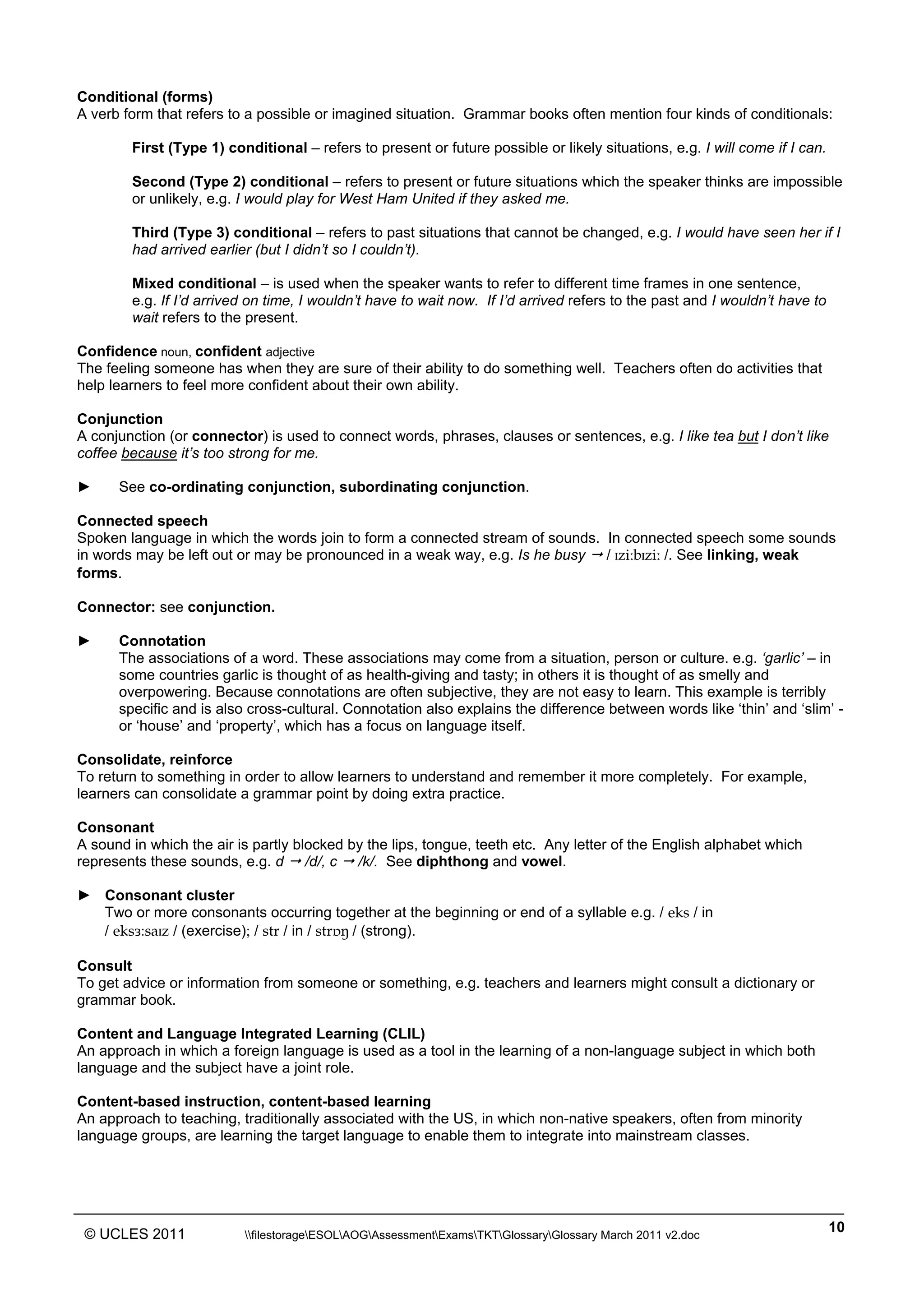 ______________________________________________________________________________________________
© UCLES 2011 filestorageESOLAOGAssessmentExamsTKTGlossaryGlossary March 2011 v2.doc
10
Conditional (forms)
A verb form that refers to a possible or imagined situation. Grammar books often mention four kinds of conditionals:
First (Type 1) conditional – refers to present or future possible or likely situations, e.g. I will come if I can.
Second (Type 2) conditional – refers to present or future situations which the speaker thinks are impossible
or unlikely, e.g. I would play for West Ham United if they asked me.
Third (Type 3) conditional – refers to past situations that cannot be changed, e.g. I would have seen her if I
had arrived earlier (but I didn’t so I couldn’t).
Mixed conditional – is used when the speaker wants to refer to different time frames in one sentence,
e.g. If I’d arrived on time, I wouldn’t have to wait now. If I’d arrived refers to the past and I wouldn’t have to
wait refers to the present.
Confidence noun, confident adjective
The feeling someone has when they are sure of their ability to do something well. Teachers often do activities that
help learners to feel more confident about their own ability.
Conjunction
A conjunction (or connector) is used to connect words, phrases, clauses or sentences, e.g. I like tea but I don’t like
coffee because it’s too strong for me.
► See co-ordinating conjunction, subordinating conjunction.
Connected speech
Spoken language in which the words join to form a connected stream of sounds. In connected speech some sounds
in words may be left out or may be pronounced in a weak way, e.g. Is he busy  / ˆziÄbˆziÄ /. See linking, weak
forms.
Connector: see conjunction.
► Connotation
The associations of a word. These associations may come from a situation, person or culture. e.g. ‘garlic’ – in
some countries garlic is thought of as health-giving and tasty; in others it is thought of as smelly and
overpowering. Because connotations are often subjective, they are not easy to learn. This example is terribly
specific and is also cross-cultural. Connotation also explains the difference between words like ‘thin’ and ‘slim’ -
or ‘house’ and ‘property’, which has a focus on language itself.
Consolidate, reinforce
To return to something in order to allow learners to understand and remember it more completely. For example,
learners can consolidate a grammar point by doing extra practice.
Consonant
A sound in which the air is partly blocked by the lips, tongue, teeth etc. Any letter of the English alphabet which
represents these sounds, e.g. d  /d/, c  /k/. See diphthong and vowel.
► Consonant cluster
Two or more consonants occurring together at the beginning or end of a syllable e.g. / eks / in
/ eksáésaˆz / (exercise); / str / in / strÅ˜ / (strong).
Consult
To get advice or information from someone or something, e.g. teachers and learners might consult a dictionary or
grammar book.
Content and Language Integrated Learning (CLIL)
An approach in which a foreign language is used as a tool in the learning of a non-language subject in which both
language and the subject have a joint role.
Content-based instruction, content-based learning
An approach to teaching, traditionally associated with the US, in which non-native speakers, often from minority
language groups, are learning the target language to enable them to integrate into mainstream classes.
 