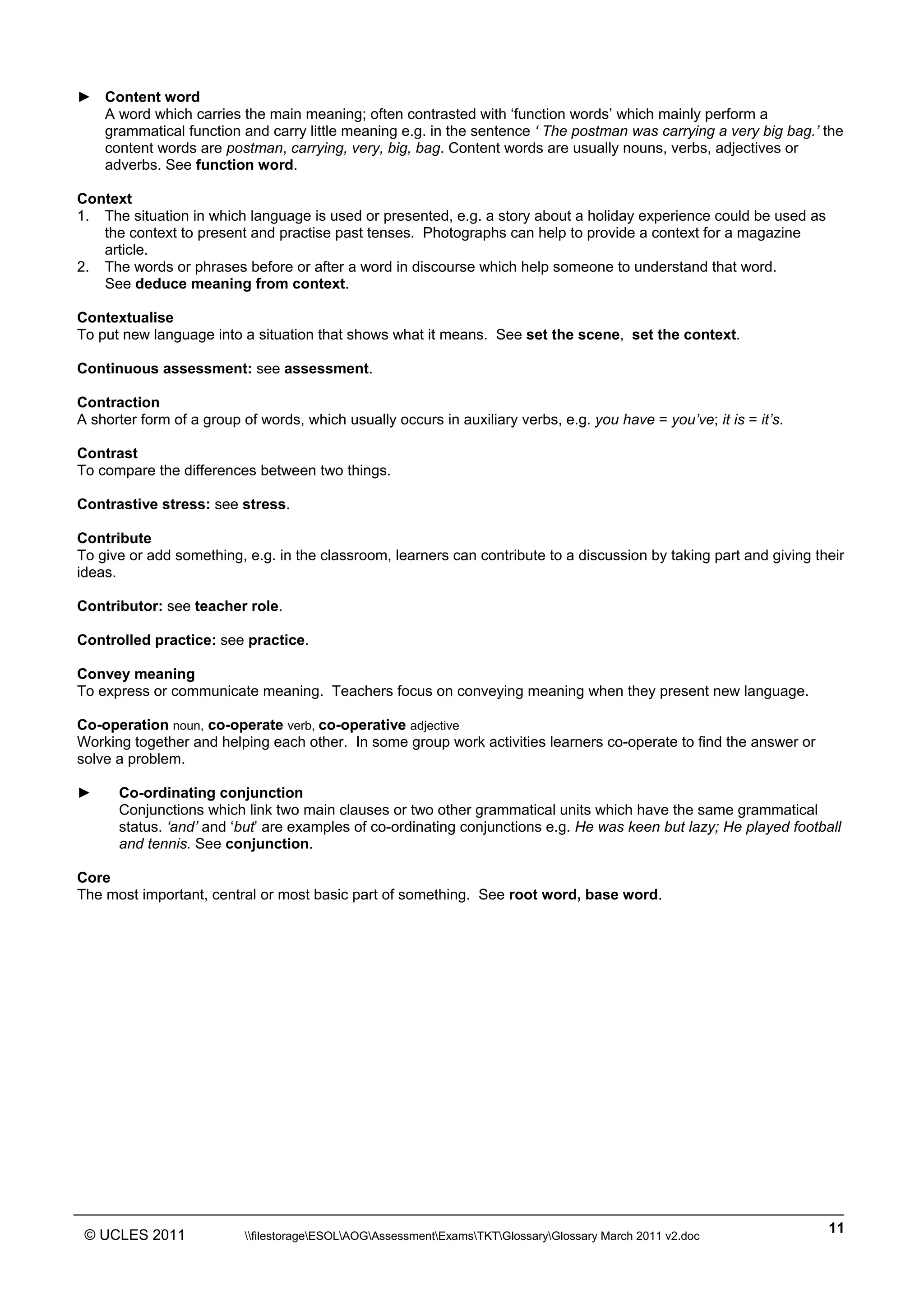 ______________________________________________________________________________________________
© UCLES 2011 filestorageESOLAOGAssessmentExamsTKTGlossaryGlossary March 2011 v2.doc
11
► Content word
A word which carries the main meaning; often contrasted with ‘function words’ which mainly perform a
grammatical function and carry little meaning e.g. in the sentence ‘ The postman was carrying a very big bag.’ the
content words are postman, carrying, very, big, bag. Content words are usually nouns, verbs, adjectives or
adverbs. See function word.
Context
1. The situation in which language is used or presented, e.g. a story about a holiday experience could be used as
the context to present and practise past tenses. Photographs can help to provide a context for a magazine
article.
2. The words or phrases before or after a word in discourse which help someone to understand that word.
See deduce meaning from context.
Contextualise
To put new language into a situation that shows what it means. See set the scene, set the context.
Continuous assessment: see assessment.
Contraction
A shorter form of a group of words, which usually occurs in auxiliary verbs, e.g. you have = you’ve; it is = it’s.
Contrast
To compare the differences between two things.
Contrastive stress: see stress.
Contribute
To give or add something, e.g. in the classroom, learners can contribute to a discussion by taking part and giving their
ideas.
Contributor: see teacher role.
Controlled practice: see practice.
Convey meaning
To express or communicate meaning. Teachers focus on conveying meaning when they present new language.
Co-operation noun, co-operate verb, co-operative adjective
Working together and helping each other. In some group work activities learners co-operate to find the answer or
solve a problem.
► Co-ordinating conjunction
Conjunctions which link two main clauses or two other grammatical units which have the same grammatical
status. ‘and’ and ‘but’ are examples of co-ordinating conjunctions e.g. He was keen but lazy; He played football
and tennis. See conjunction.
Core
The most important, central or most basic part of something. See root word, base word.
 