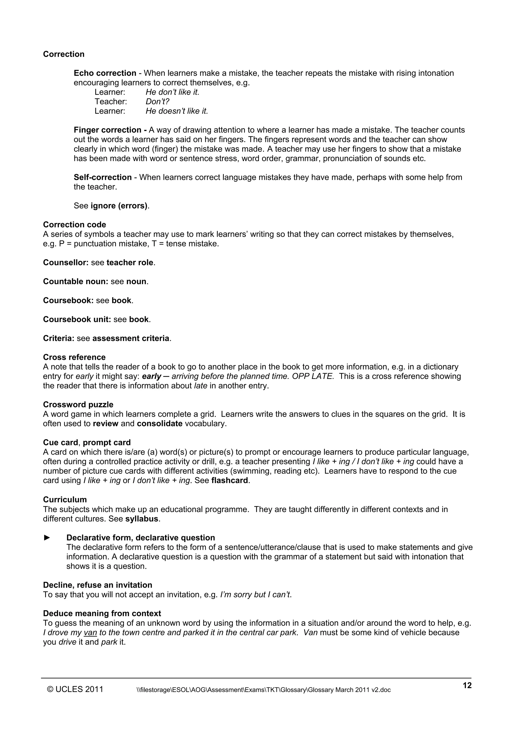______________________________________________________________________________________________
© UCLES 2011 filestorageESOLAOGAssessmentExamsTKTGlossaryGlossary March 2011 v2.doc
12
Correction
Echo correction - When learners make a mistake, the teacher repeats the mistake with rising intonation
encouraging learners to correct themselves, e.g.
Learner: He don’t like it.
Teacher: Don’t?
Learner: He doesn’t like it.
Finger correction - A way of drawing attention to where a learner has made a mistake. The teacher counts
out the words a learner has said on her fingers. The fingers represent words and the teacher can show
clearly in which word (finger) the mistake was made. A teacher may use her fingers to show that a mistake
has been made with word or sentence stress, word order, grammar, pronunciation of sounds etc.
Self-correction - When learners correct language mistakes they have made, perhaps with some help from
the teacher.
See ignore (errors).
Correction code
A series of symbols a teacher may use to mark learners’ writing so that they can correct mistakes by themselves,
e.g. P = punctuation mistake, T = tense mistake.
Counsellor: see teacher role.
Countable noun: see noun.
Coursebook: see book.
Coursebook unit: see book.
Criteria: see assessment criteria.
Cross reference
A note that tells the reader of a book to go to another place in the book to get more information, e.g. in a dictionary
entry for early it might say: early ─ arriving before the planned time. OPP LATE. This is a cross reference showing
the reader that there is information about late in another entry.
Crossword puzzle
A word game in which learners complete a grid. Learners write the answers to clues in the squares on the grid. It is
often used to review and consolidate vocabulary.
Cue card, prompt card
A card on which there is/are (a) word(s) or picture(s) to prompt or encourage learners to produce particular language,
often during a controlled practice activity or drill, e.g. a teacher presenting I like + ing / I don’t like + ing could have a
number of picture cue cards with different activities (swimming, reading etc). Learners have to respond to the cue
card using I like + ing or I don’t like + ing. See flashcard.
Curriculum
The subjects which make up an educational programme. They are taught differently in different contexts and in
different cultures. See syllabus.
► Declarative form, declarative question
The declarative form refers to the form of a sentence/utterance/clause that is used to make statements and give
information. A declarative question is a question with the grammar of a statement but said with intonation that
shows it is a question.
Decline, refuse an invitation
To say that you will not accept an invitation, e.g. I’m sorry but I can’t.
Deduce meaning from context
To guess the meaning of an unknown word by using the information in a situation and/or around the word to help, e.g.
I drove my van to the town centre and parked it in the central car park. Van must be some kind of vehicle because
you drive it and park it.
 