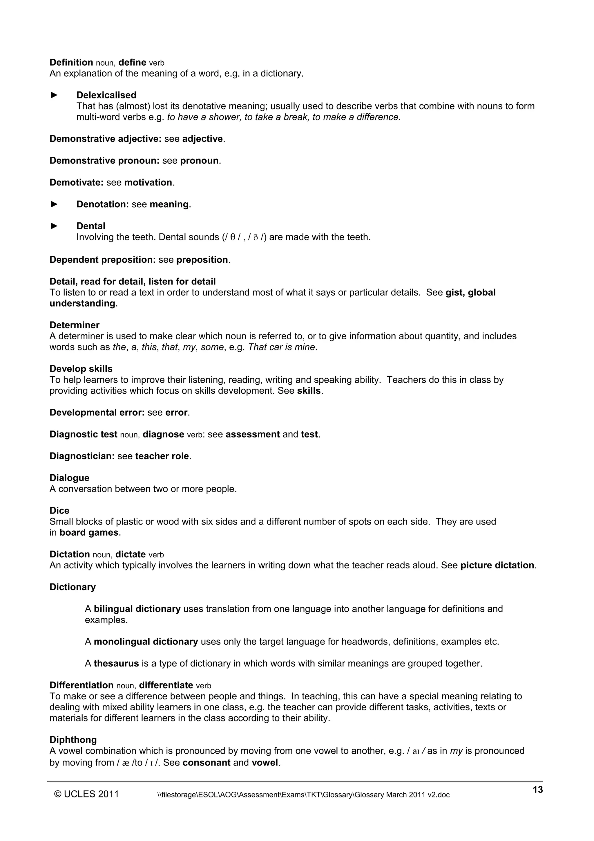 ______________________________________________________________________________________________
© UCLES 2011 filestorageESOLAOGAssessmentExamsTKTGlossaryGlossary March 2011 v2.doc
13
Definition noun, define verb
An explanation of the meaning of a word, e.g. in a dictionary.
► Delexicalised
That has (almost) lost its denotative meaning; usually used to describe verbs that combine with nouns to form
multi-word verbs e.g. to have a shower, to take a break, to make a difference.
Demonstrative adjective: see adjective.
Demonstrative pronoun: see pronoun.
Demotivate: see motivation.
► Denotation: see meaning.
► Dental
Involving the teeth. Dental sounds (/ ä / , / Ü /) are made with the teeth.
Dependent preposition: see preposition.
Detail, read for detail, listen for detail
To listen to or read a text in order to understand most of what it says or particular details. See gist, global
understanding.
Determiner
A determiner is used to make clear which noun is referred to, or to give information about quantity, and includes
words such as the, a, this, that, my, some, e.g. That car is mine.
Develop skills
To help learners to improve their listening, reading, writing and speaking ability. Teachers do this in class by
providing activities which focus on skills development. See skills.
Developmental error: see error.
Diagnostic test noun, diagnose verb: see assessment and test.
Diagnostician: see teacher role.
Dialogue
A conversation between two or more people.
Dice
Small blocks of plastic or wood with six sides and a different number of spots on each side. They are used
in board games.
Dictation noun, dictate verb
An activity which typically involves the learners in writing down what the teacher reads aloud. See picture dictation.
Dictionary
A bilingual dictionary uses translation from one language into another language for definitions and
examples.
A monolingual dictionary uses only the target language for headwords, definitions, examples etc.
A thesaurus is a type of dictionary in which words with similar meanings are grouped together.
Differentiation noun, differentiate verb
To make or see a difference between people and things. In teaching, this can have a special meaning relating to
dealing with mixed ability learners in one class, e.g. the teacher can provide different tasks, activities, texts or
materials for different learners in the class according to their ability.
Diphthong
A vowel combination which is pronounced by moving from one vowel to another, e.g. / aˆ / as in my is pronounced
by moving from / æ /to / ˆ /. See consonant and vowel.
 