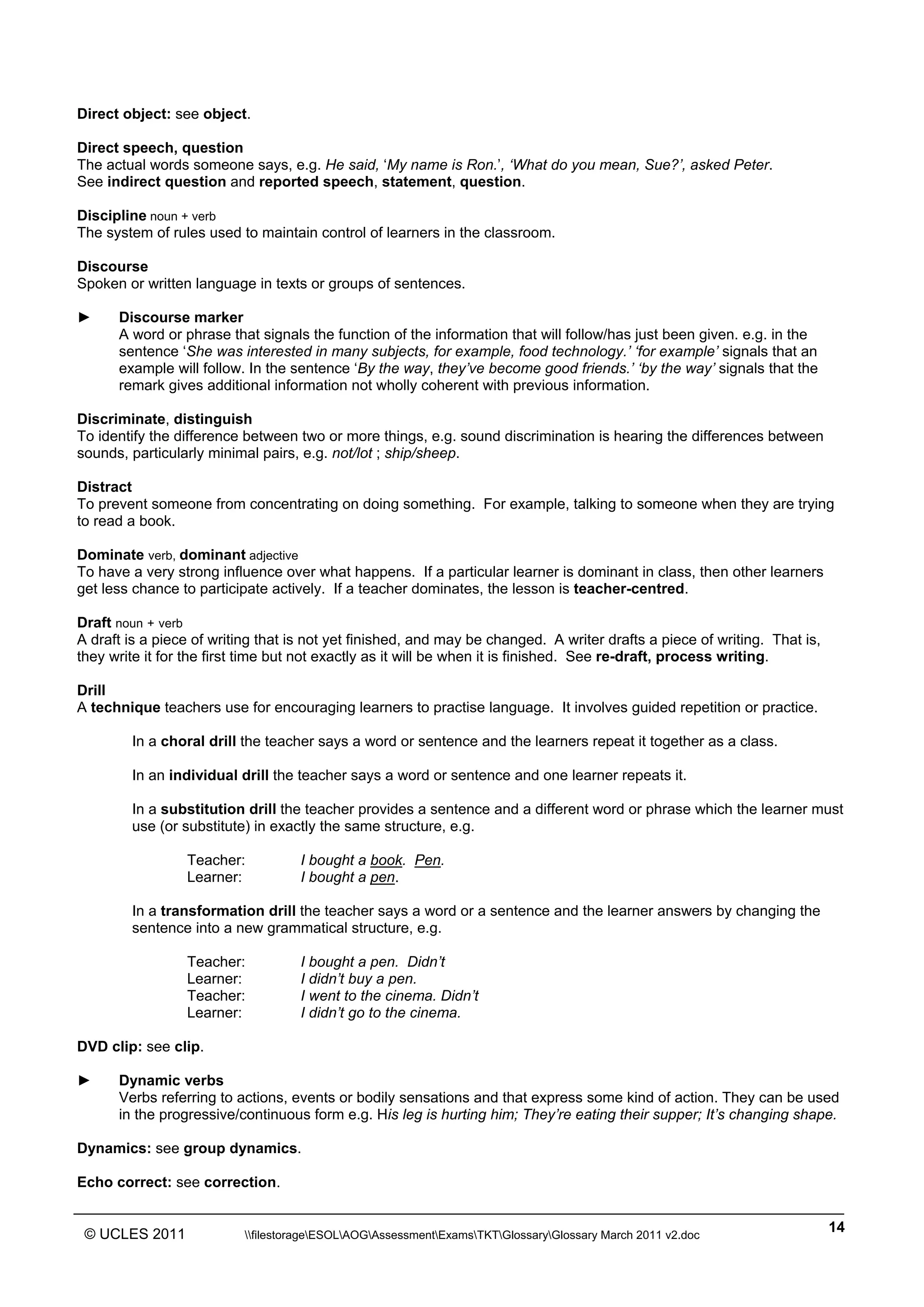 ______________________________________________________________________________________________
© UCLES 2011 filestorageESOLAOGAssessmentExamsTKTGlossaryGlossary March 2011 v2.doc
14
Direct object: see object.
Direct speech, question
The actual words someone says, e.g. He said, ‘My name is Ron.’, ‘What do you mean, Sue?’, asked Peter.
See indirect question and reported speech, statement, question.
Discipline noun + verb
The system of rules used to maintain control of learners in the classroom.
Discourse
Spoken or written language in texts or groups of sentences.
► Discourse marker
A word or phrase that signals the function of the information that will follow/has just been given. e.g. in the
sentence ‘She was interested in many subjects, for example, food technology.’ ‘for example’ signals that an
example will follow. In the sentence ‘By the way, they’ve become good friends.’ ‘by the way’ signals that the
remark gives additional information not wholly coherent with previous information.
Discriminate, distinguish
To identify the difference between two or more things, e.g. sound discrimination is hearing the differences between
sounds, particularly minimal pairs, e.g. not/lot ; ship/sheep.
Distract
To prevent someone from concentrating on doing something. For example, talking to someone when they are trying
to read a book.
Dominate verb, dominant adjective
To have a very strong influence over what happens. If a particular learner is dominant in class, then other learners
get less chance to participate actively. If a teacher dominates, the lesson is teacher-centred.
Draft noun + verb
A draft is a piece of writing that is not yet finished, and may be changed. A writer drafts a piece of writing. That is,
they write it for the first time but not exactly as it will be when it is finished. See re-draft, process writing.
Drill
A technique teachers use for encouraging learners to practise language. It involves guided repetition or practice.
In a choral drill the teacher says a word or sentence and the learners repeat it together as a class.
In an individual drill the teacher says a word or sentence and one learner repeats it.
In a substitution drill the teacher provides a sentence and a different word or phrase which the learner must
use (or substitute) in exactly the same structure, e.g.
Teacher: I bought a book. Pen.
Learner: I bought a pen.
In a transformation drill the teacher says a word or a sentence and the learner answers by changing the
sentence into a new grammatical structure, e.g.
Teacher: I bought a pen. Didn’t
Learner: I didn’t buy a pen.
Teacher: I went to the cinema. Didn’t
Learner: I didn’t go to the cinema.
DVD clip: see clip.
► Dynamic verbs
Verbs referring to actions, events or bodily sensations and that express some kind of action. They can be used
in the progressive/continuous form e.g. His leg is hurting him; They’re eating their supper; It’s changing shape.
Dynamics: see group dynamics.
Echo correct: see correction.
 
