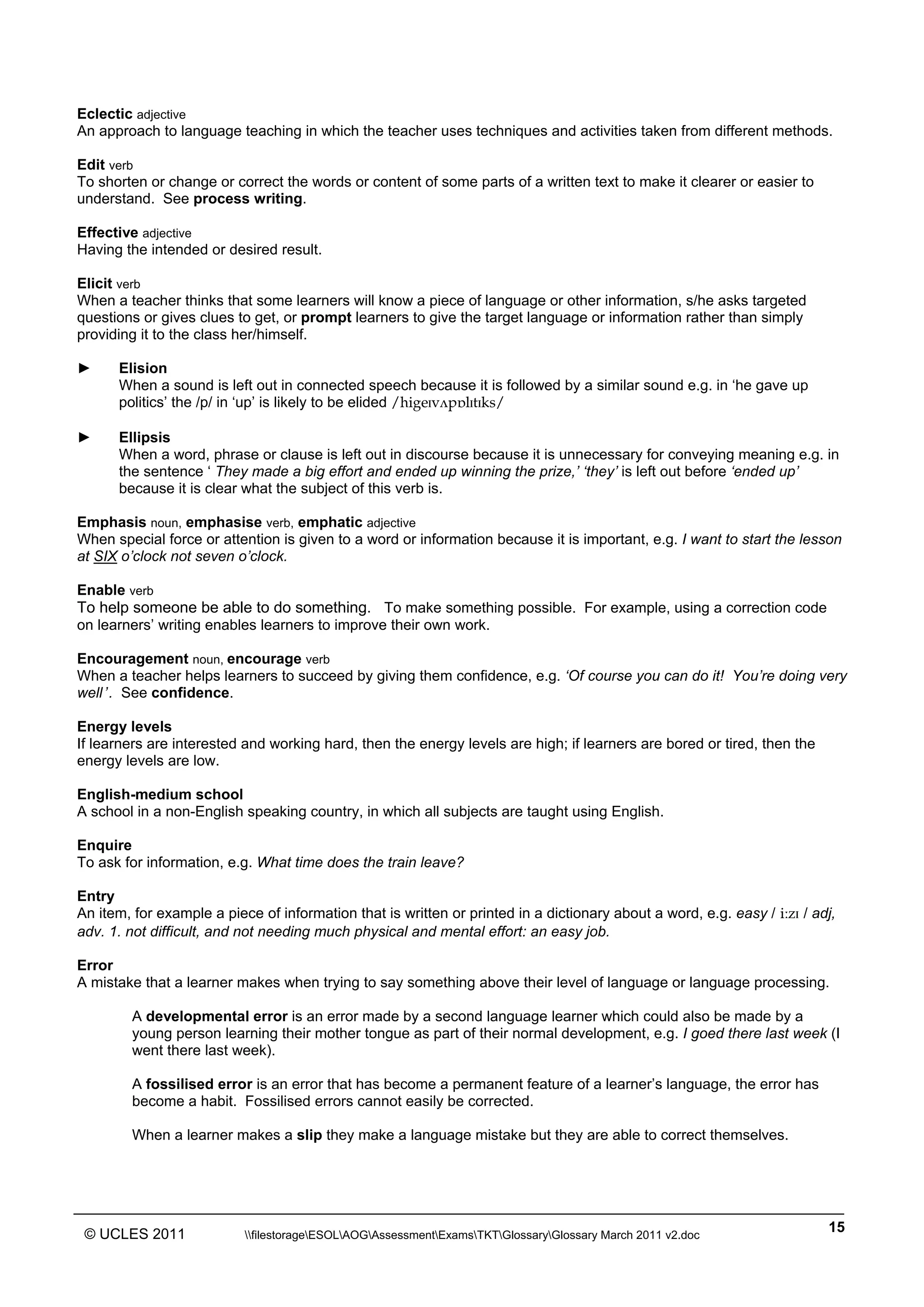 ______________________________________________________________________________________________
© UCLES 2011 filestorageESOLAOGAssessmentExamsTKTGlossaryGlossary March 2011 v2.doc
15
Eclectic adjective
An approach to language teaching in which the teacher uses techniques and activities taken from different methods.
Edit verb
To shorten or change or correct the words or content of some parts of a written text to make it clearer or easier to
understand. See process writing.
Effective adjective
Having the intended or desired result.
Elicit verb
When a teacher thinks that some learners will know a piece of language or other information, s/he asks targeted
questions or gives clues to get, or prompt learners to give the target language or information rather than simply
providing it to the class her/himself.
► Elision
When a sound is left out in connected speech because it is followed by a similar sound e.g. in ‘he gave up
politics’ the /p/ in ‘up’ is likely to be elided /higeˆv√pÅlˆtˆks/
► Ellipsis
When a word, phrase or clause is left out in discourse because it is unnecessary for conveying meaning e.g. in
the sentence ‘ They made a big effort and ended up winning the prize,’ ‘they’ is left out before ‘ended up’
because it is clear what the subject of this verb is.
Emphasis noun, emphasise verb, emphatic adjective
When special force or attention is given to a word or information because it is important, e.g. I want to start the lesson
at SIX o’clock not seven o’clock.
Enable verb
To help someone be able to do something. To make something possible. For example, using a correction code
on learners’ writing enables learners to improve their own work.
Encouragement noun, encourage verb
When a teacher helps learners to succeed by giving them confidence, e.g. ‘Of course you can do it! You’re doing very
well’. See confidence.
Energy levels
If learners are interested and working hard, then the energy levels are high; if learners are bored or tired, then the
energy levels are low.
English-medium school
A school in a non-English speaking country, in which all subjects are taught using English.
Enquire
To ask for information, e.g. What time does the train leave?
Entry
An item, for example a piece of information that is written or printed in a dictionary about a word, e.g. easy / iÄzˆ / adj,
adv. 1. not difficult, and not needing much physical and mental effort: an easy job.
Error
A mistake that a learner makes when trying to say something above their level of language or language processing.
A developmental error is an error made by a second language learner which could also be made by a
young person learning their mother tongue as part of their normal development, e.g. I goed there last week (I
went there last week).
A fossilised error is an error that has become a permanent feature of a learner’s language, the error has
become a habit. Fossilised errors cannot easily be corrected.
When a learner makes a slip they make a language mistake but they are able to correct themselves.
 