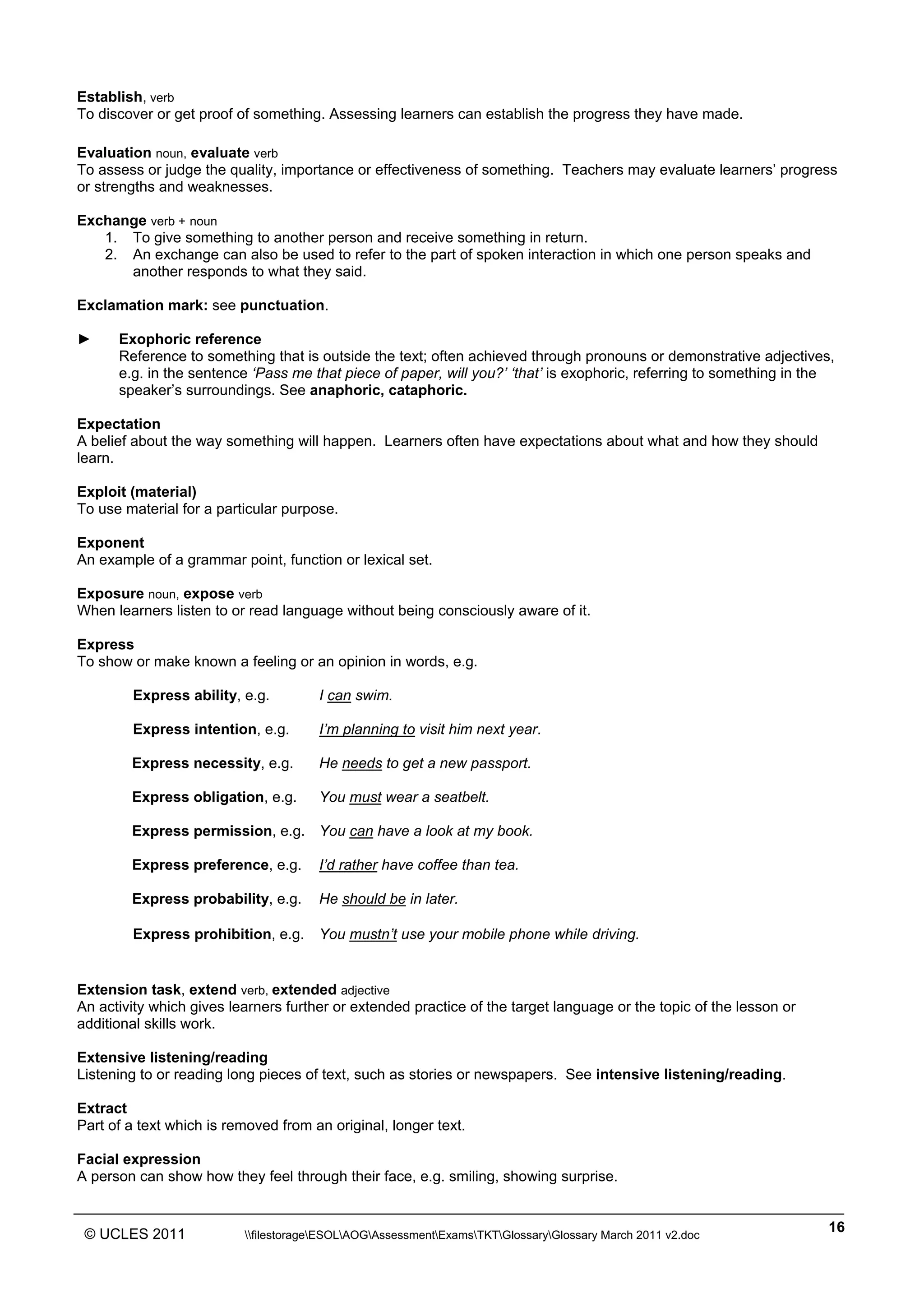 ______________________________________________________________________________________________
© UCLES 2011 filestorageESOLAOGAssessmentExamsTKTGlossaryGlossary March 2011 v2.doc
16
Establish, verb
To discover or get proof of something. Assessing learners can establish the progress they have made.
Evaluation noun, evaluate verb
To assess or judge the quality, importance or effectiveness of something. Teachers may evaluate learners’ progress
or strengths and weaknesses.
Exchange verb + noun
1. To give something to another person and receive something in return.
2. An exchange can also be used to refer to the part of spoken interaction in which one person speaks and
another responds to what they said.
Exclamation mark: see punctuation.
► Exophoric reference
Reference to something that is outside the text; often achieved through pronouns or demonstrative adjectives,
e.g. in the sentence ‘Pass me that piece of paper, will you?’ ‘that’ is exophoric, referring to something in the
speaker’s surroundings. See anaphoric, cataphoric.
Expectation
A belief about the way something will happen. Learners often have expectations about what and how they should
learn.
Exploit (material)
To use material for a particular purpose.
Exponent
An example of a grammar point, function or lexical set.
Exposure noun, expose verb
When learners listen to or read language without being consciously aware of it.
Express
To show or make known a feeling or an opinion in words, e.g.
Express ability, e.g. I can swim.
Express intention, e.g. I’m planning to visit him next year.
Express necessity, e.g. He needs to get a new passport.
Express obligation, e.g. You must wear a seatbelt.
Express permission, e.g. You can have a look at my book.
Express preference, e.g. I’d rather have coffee than tea.
Express probability, e.g. He should be in later.
Express prohibition, e.g. You mustn’t use your mobile phone while driving.
Extension task, extend verb, extended adjective
An activity which gives learners further or extended practice of the target language or the topic of the lesson or
additional skills work.
Extensive listening/reading
Listening to or reading long pieces of text, such as stories or newspapers. See intensive listening/reading.
Extract
Part of a text which is removed from an original, longer text.
Facial expression
A person can show how they feel through their face, e.g. smiling, showing surprise.
 