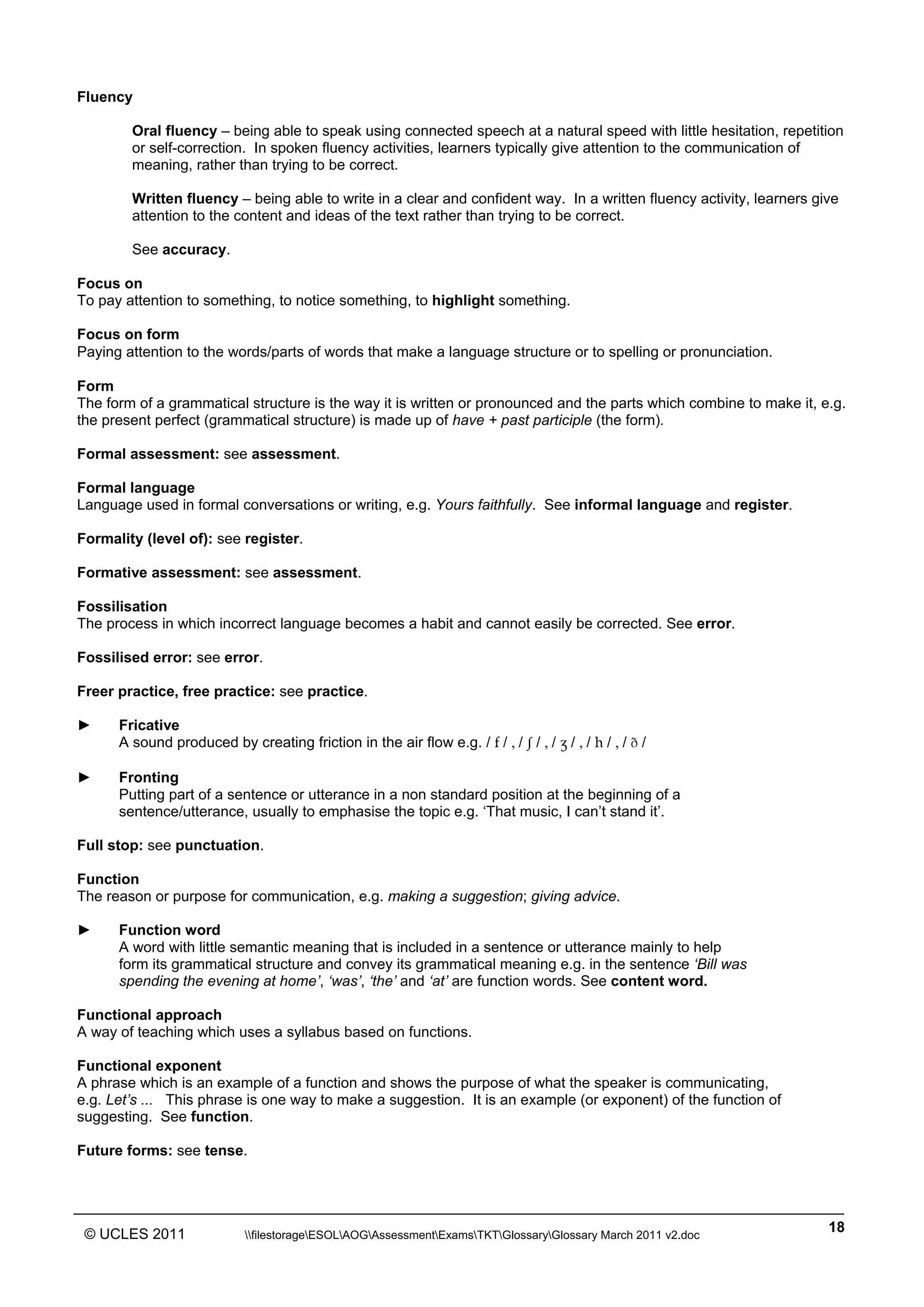 ______________________________________________________________________________________________
© UCLES 2011 filestorageESOLAOGAssessmentExamsTKTGlossaryGlossary March 2011 v2.doc
18
Fluency
Oral fluency – being able to speak using connected speech at a natural speed with little hesitation, repetition
or self-correction. In spoken fluency activities, learners typically give attention to the communication of
meaning, rather than trying to be correct.
Written fluency – being able to write in a clear and confident way. In a written fluency activity, learners give
attention to the content and ideas of the text rather than trying to be correct.
See accuracy.
Focus on
To pay attention to something, to notice something, to highlight something.
Focus on form
Paying attention to the words/parts of words that make a language structure or to spelling or pronunciation.
Form
The form of a grammatical structure is the way it is written or pronounced and the parts which combine to make it, e.g.
the present perfect (grammatical structure) is made up of have + past participle (the form).
Formal assessment: see assessment.
Formal language
Language used in formal conversations or writing, e.g. Yours faithfully. See informal language and register.
Formality (level of): see register.
Formative assessment: see assessment.
Fossilisation
The process in which incorrect language becomes a habit and cannot easily be corrected. See error.
Fossilised error: see error.
Freer practice, free practice: see practice.
► Fricative
A sound produced by creating friction in the air flow e.g. / f / , / â / , / Ω / , / h / , / Ü /
► Fronting
Putting part of a sentence or utterance in a non standard position at the beginning of a
sentence/utterance, usually to emphasise the topic e.g. ‘That music, I can’t stand it’.
Full stop: see punctuation.
Function
The reason or purpose for communication, e.g. making a suggestion; giving advice.
► Function word
A word with little semantic meaning that is included in a sentence or utterance mainly to help
form its grammatical structure and convey its grammatical meaning e.g. in the sentence ‘Bill was
spending the evening at home’, ‘was’, ‘the’ and ‘at’ are function words. See content word.
Functional approach
A way of teaching which uses a syllabus based on functions.
Functional exponent
A phrase which is an example of a function and shows the purpose of what the speaker is communicating,
e.g. Let’s ... This phrase is one way to make a suggestion. It is an example (or exponent) of the function of
suggesting. See function.
Future forms: see tense.
 