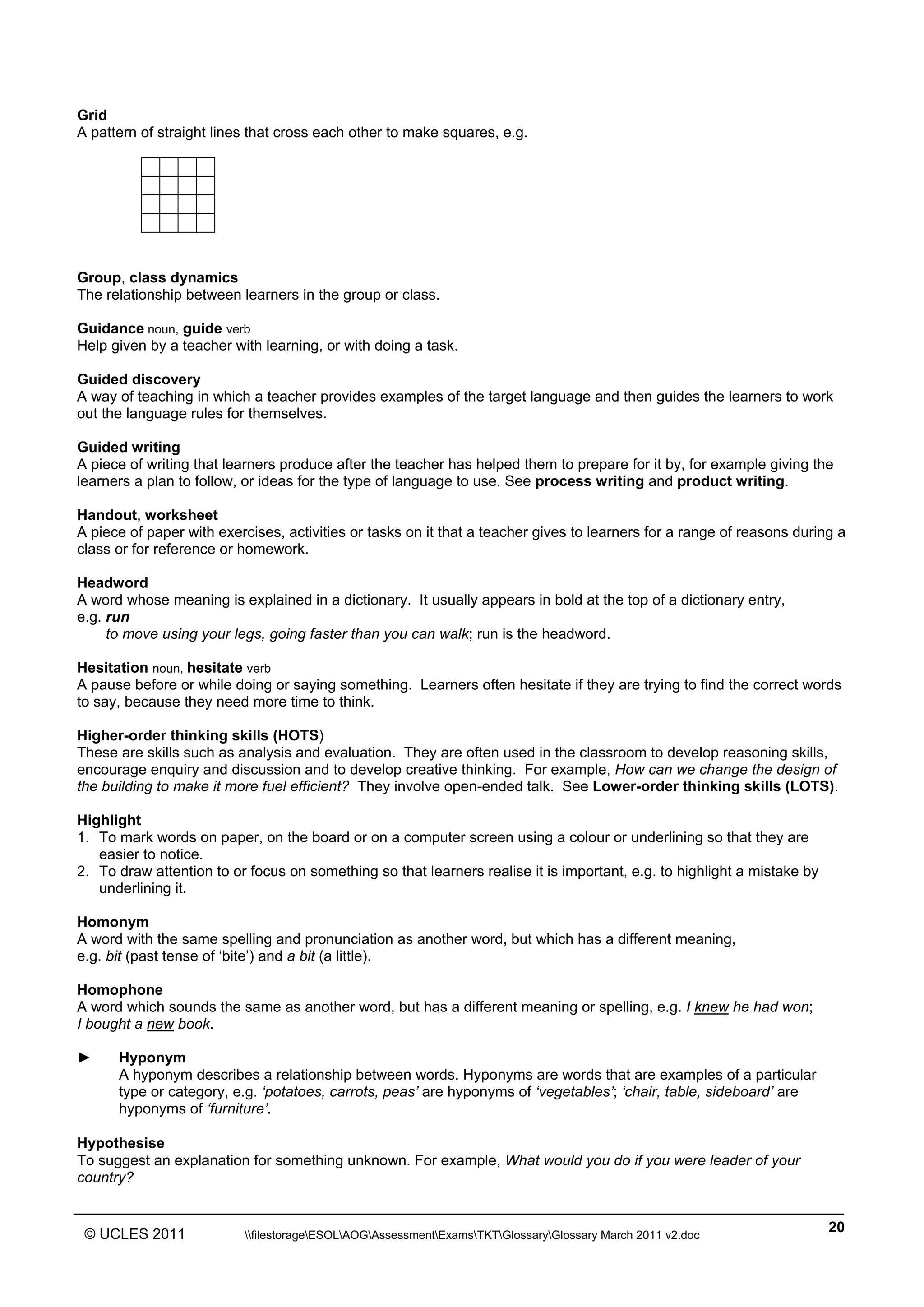 ______________________________________________________________________________________________
© UCLES 2011 filestorageESOLAOGAssessmentExamsTKTGlossaryGlossary March 2011 v2.doc
20
Grid
A pattern of straight lines that cross each other to make squares, e.g.
Group, class dynamics
The relationship between learners in the group or class.
Guidance noun, guide verb
Help given by a teacher with learning, or with doing a task.
Guided discovery
A way of teaching in which a teacher provides examples of the target language and then guides the learners to work
out the language rules for themselves.
Guided writing
A piece of writing that learners produce after the teacher has helped them to prepare for it by, for example giving the
learners a plan to follow, or ideas for the type of language to use. See process writing and product writing.
Handout, worksheet
A piece of paper with exercises, activities or tasks on it that a teacher gives to learners for a range of reasons during a
class or for reference or homework.
Headword
A word whose meaning is explained in a dictionary. It usually appears in bold at the top of a dictionary entry,
e.g. run
to move using your legs, going faster than you can walk; run is the headword.
Hesitation noun, hesitate verb
A pause before or while doing or saying something. Learners often hesitate if they are trying to find the correct words
to say, because they need more time to think.
Higher-order thinking skills (HOTS)
These are skills such as analysis and evaluation. They are often used in the classroom to develop reasoning skills,
encourage enquiry and discussion and to develop creative thinking. For example, How can we change the design of
the building to make it more fuel efficient? They involve open-ended talk. See Lower-order thinking skills (LOTS).
Highlight
1. To mark words on paper, on the board or on a computer screen using a colour or underlining so that they are
easier to notice.
2. To draw attention to or focus on something so that learners realise it is important, e.g. to highlight a mistake by
underlining it.
Homonym
A word with the same spelling and pronunciation as another word, but which has a different meaning,
e.g. bit (past tense of ‘bite’) and a bit (a little).
Homophone
A word which sounds the same as another word, but has a different meaning or spelling, e.g. I knew he had won;
I bought a new book.
► Hyponym
A hyponym describes a relationship between words. Hyponyms are words that are examples of a particular
type or category, e.g. ‘potatoes, carrots, peas’ are hyponyms of ‘vegetables’; ‘chair, table, sideboard’ are
hyponyms of ‘furniture’.
Hypothesise
To suggest an explanation for something unknown. For example, What would you do if you were leader of your
country?
 