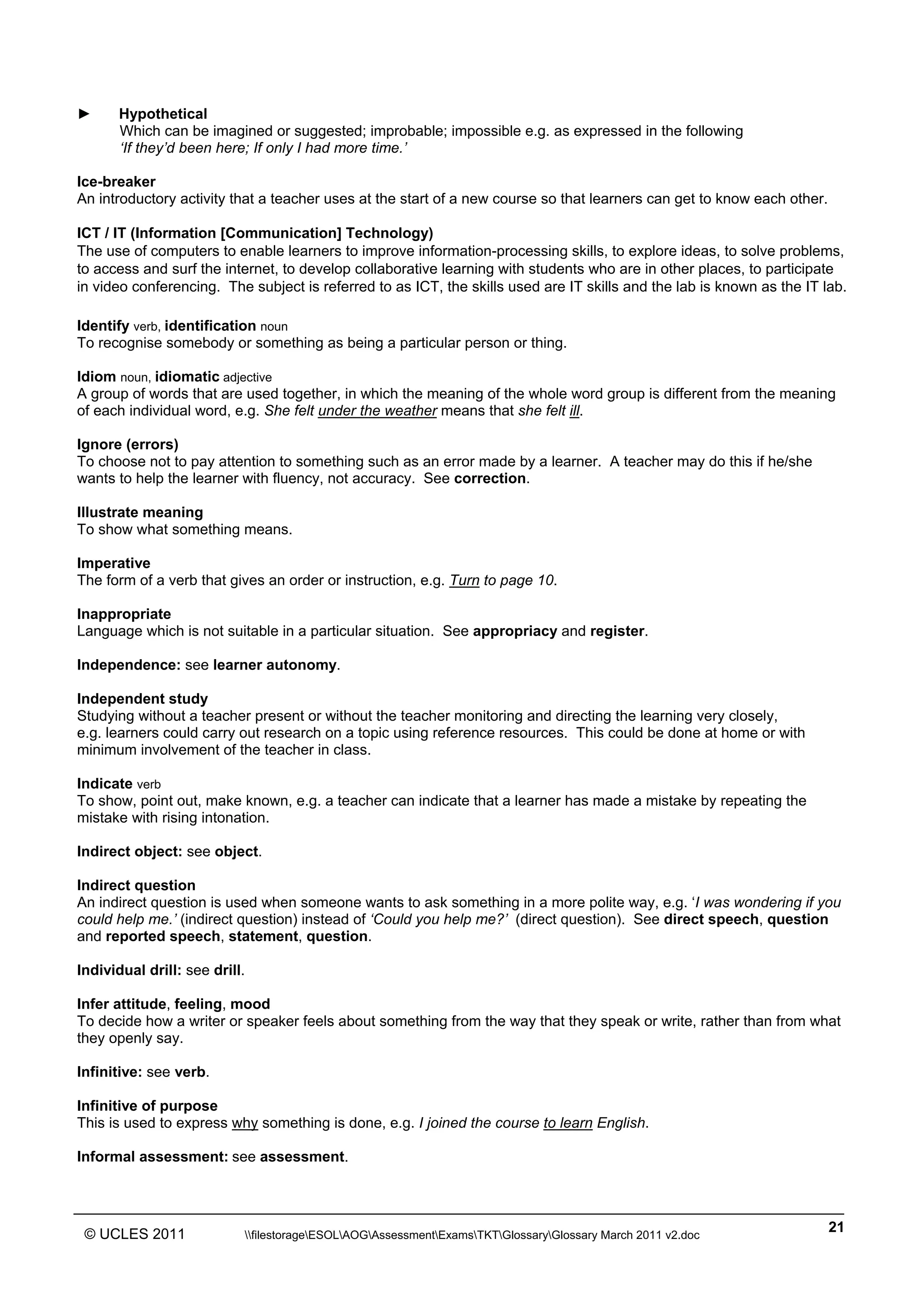 ______________________________________________________________________________________________
© UCLES 2011 filestorageESOLAOGAssessmentExamsTKTGlossaryGlossary March 2011 v2.doc
21
► Hypothetical
Which can be imagined or suggested; improbable; impossible e.g. as expressed in the following
‘If they’d been here; If only I had more time.’
Ice-breaker
An introductory activity that a teacher uses at the start of a new course so that learners can get to know each other.
ICT / IT (Information [Communication] Technology)
The use of computers to enable learners to improve information-processing skills, to explore ideas, to solve problems,
to access and surf the internet, to develop collaborative learning with students who are in other places, to participate
in video conferencing. The subject is referred to as ICT, the skills used are IT skills and the lab is known as the IT lab.
Identify verb, identification noun
To recognise somebody or something as being a particular person or thing.
Idiom noun, idiomatic adjective
A group of words that are used together, in which the meaning of the whole word group is different from the meaning
of each individual word, e.g. She felt under the weather means that she felt ill.
Ignore (errors)
To choose not to pay attention to something such as an error made by a learner. A teacher may do this if he/she
wants to help the learner with fluency, not accuracy. See correction.
Illustrate meaning
To show what something means.
Imperative
The form of a verb that gives an order or instruction, e.g. Turn to page 10.
Inappropriate
Language which is not suitable in a particular situation. See appropriacy and register.
Independence: see learner autonomy.
Independent study
Studying without a teacher present or without the teacher monitoring and directing the learning very closely,
e.g. learners could carry out research on a topic using reference resources. This could be done at home or with
minimum involvement of the teacher in class.
Indicate verb
To show, point out, make known, e.g. a teacher can indicate that a learner has made a mistake by repeating the
mistake with rising intonation.
Indirect object: see object.
Indirect question
An indirect question is used when someone wants to ask something in a more polite way, e.g. ‘I was wondering if you
could help me.’ (indirect question) instead of ‘Could you help me?’ (direct question). See direct speech, question
and reported speech, statement, question.
Individual drill: see drill.
Infer attitude, feeling, mood
To decide how a writer or speaker feels about something from the way that they speak or write, rather than from what
they openly say.
Infinitive: see verb.
Infinitive of purpose
This is used to express why something is done, e.g. I joined the course to learn English.
Informal assessment: see assessment.
 