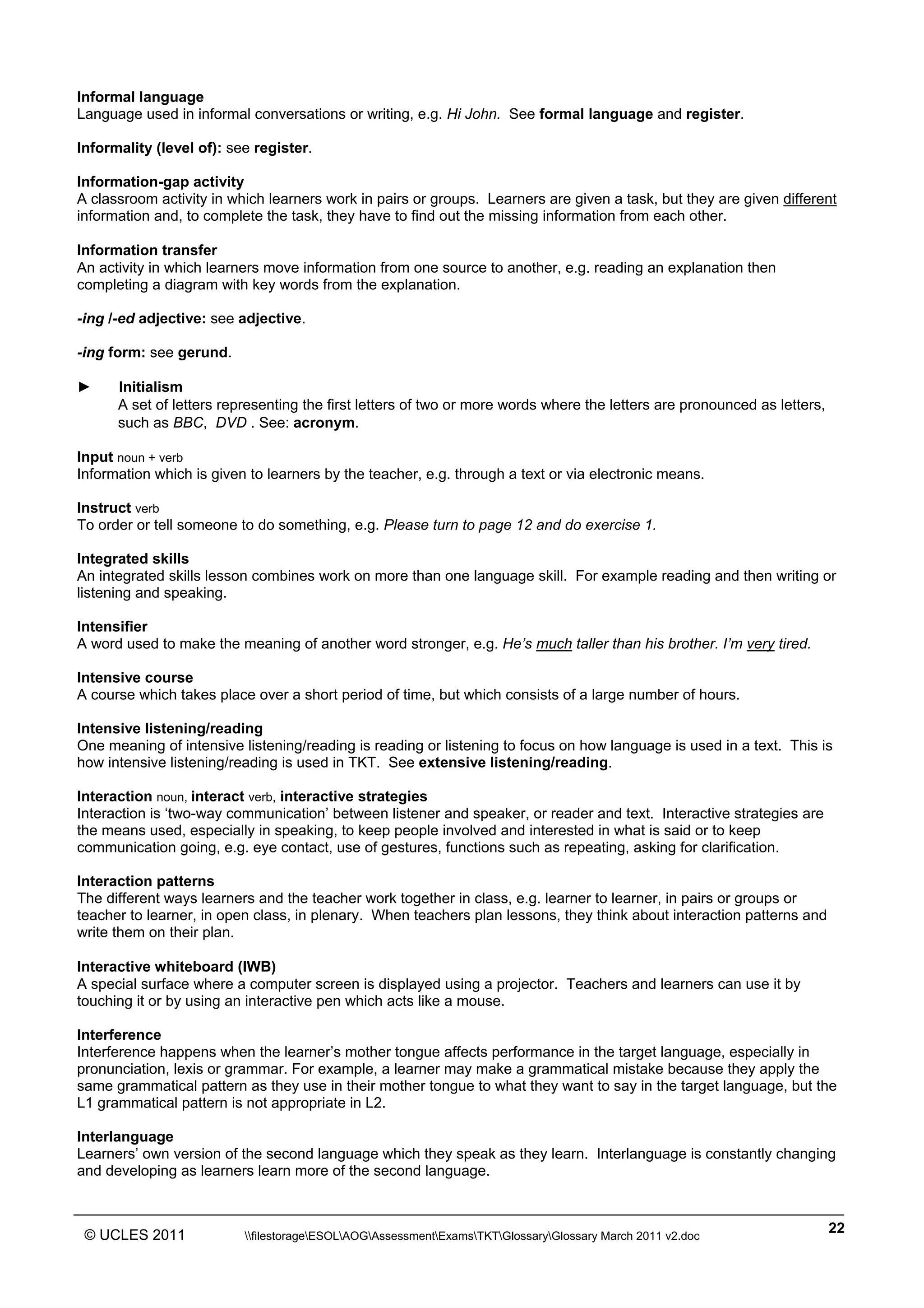 ______________________________________________________________________________________________
© UCLES 2011 filestorageESOLAOGAssessmentExamsTKTGlossaryGlossary March 2011 v2.doc
22
Informal language
Language used in informal conversations or writing, e.g. Hi John. See formal language and register.
Informality (level of): see register.
Information-gap activity
A classroom activity in which learners work in pairs or groups. Learners are given a task, but they are given different
information and, to complete the task, they have to find out the missing information from each other.
Information transfer
An activity in which learners move information from one source to another, e.g. reading an explanation then
completing a diagram with key words from the explanation.
-ing /-ed adjective: see adjective.
-ing form: see gerund.
► Initialism
A set of letters representing the first letters of two or more words where the letters are pronounced as letters,
such as BBC, DVD . See: acronym.
Input noun + verb
Information which is given to learners by the teacher, e.g. through a text or via electronic means.
Instruct verb
To order or tell someone to do something, e.g. Please turn to page 12 and do exercise 1.
Integrated skills
An integrated skills lesson combines work on more than one language skill. For example reading and then writing or
listening and speaking.
Intensifier
A word used to make the meaning of another word stronger, e.g. He’s much taller than his brother. I’m very tired.
Intensive course
A course which takes place over a short period of time, but which consists of a large number of hours.
Intensive listening/reading
One meaning of intensive listening/reading is reading or listening to focus on how language is used in a text. This is
how intensive listening/reading is used in TKT. See extensive listening/reading.
Interaction noun, interact verb, interactive strategies
Interaction is ‘two-way communication’ between listener and speaker, or reader and text. Interactive strategies are
the means used, especially in speaking, to keep people involved and interested in what is said or to keep
communication going, e.g. eye contact, use of gestures, functions such as repeating, asking for clarification.
Interaction patterns
The different ways learners and the teacher work together in class, e.g. learner to learner, in pairs or groups or
teacher to learner, in open class, in plenary. When teachers plan lessons, they think about interaction patterns and
write them on their plan.
Interactive whiteboard (IWB)
A special surface where a computer screen is displayed using a projector. Teachers and learners can use it by
touching it or by using an interactive pen which acts like a mouse.
Interference
Interference happens when the learner’s mother tongue affects performance in the target language, especially in
pronunciation, lexis or grammar. For example, a learner may make a grammatical mistake because they apply the
same grammatical pattern as they use in their mother tongue to what they want to say in the target language, but the
L1 grammatical pattern is not appropriate in L2.
Interlanguage
Learners’ own version of the second language which they speak as they learn. Interlanguage is constantly changing
and developing as learners learn more of the second language.
 