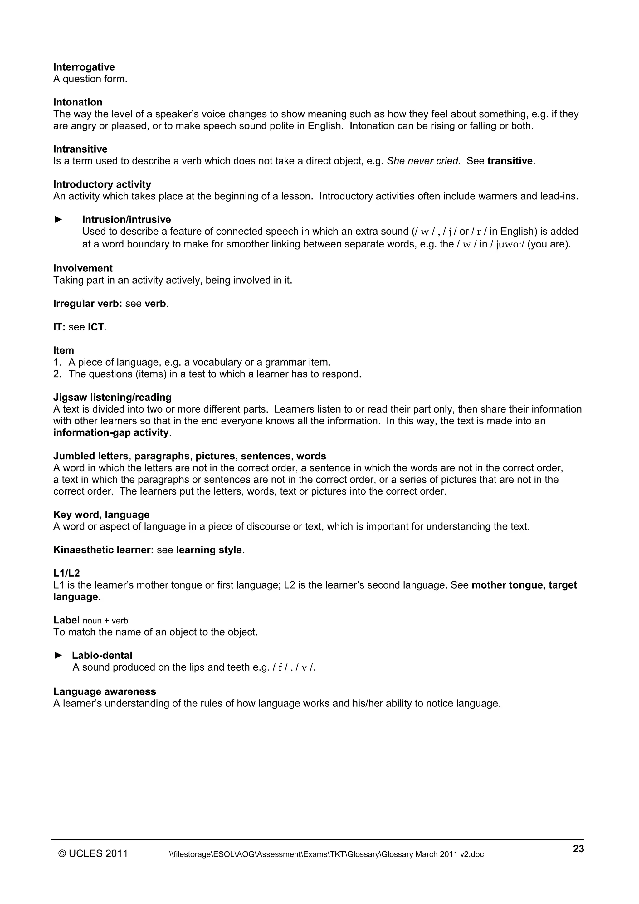 ______________________________________________________________________________________________
© UCLES 2011 filestorageESOLAOGAssessmentExamsTKTGlossaryGlossary March 2011 v2.doc
23
Interrogative
A question form.
Intonation
The way the level of a speaker’s voice changes to show meaning such as how they feel about something, e.g. if they
are angry or pleased, or to make speech sound polite in English. Intonation can be rising or falling or both.
Intransitive
Is a term used to describe a verb which does not take a direct object, e.g. She never cried. See transitive.
Introductory activity
An activity which takes place at the beginning of a lesson. Introductory activities often include warmers and lead-ins.
► Intrusion/intrusive
Used to describe a feature of connected speech in which an extra sound (/ w / , / j / or / r / in English) is added
at a word boundary to make for smoother linking between separate words, e.g. the / w / in / juwåç/ (you are).
Involvement
Taking part in an activity actively, being involved in it.
Irregular verb: see verb.
IT: see ICT.
Item
1. A piece of language, e.g. a vocabulary or a grammar item.
2. The questions (items) in a test to which a learner has to respond.
Jigsaw listening/reading
A text is divided into two or more different parts. Learners listen to or read their part only, then share their information
with other learners so that in the end everyone knows all the information. In this way, the text is made into an
information-gap activity.
Jumbled letters, paragraphs, pictures, sentences, words
A word in which the letters are not in the correct order, a sentence in which the words are not in the correct order,
a text in which the paragraphs or sentences are not in the correct order, or a series of pictures that are not in the
correct order. The learners put the letters, words, text or pictures into the correct order.
Key word, language
A word or aspect of language in a piece of discourse or text, which is important for understanding the text.
Kinaesthetic learner: see learning style.
L1/L2
L1 is the learner’s mother tongue or first language; L2 is the learner’s second language. See mother tongue, target
language.
Label noun + verb
To match the name of an object to the object.
► Labio-dental
A sound produced on the lips and teeth e.g. / f / , / v /.
Language awareness
A learner’s understanding of the rules of how language works and his/her ability to notice language.
 