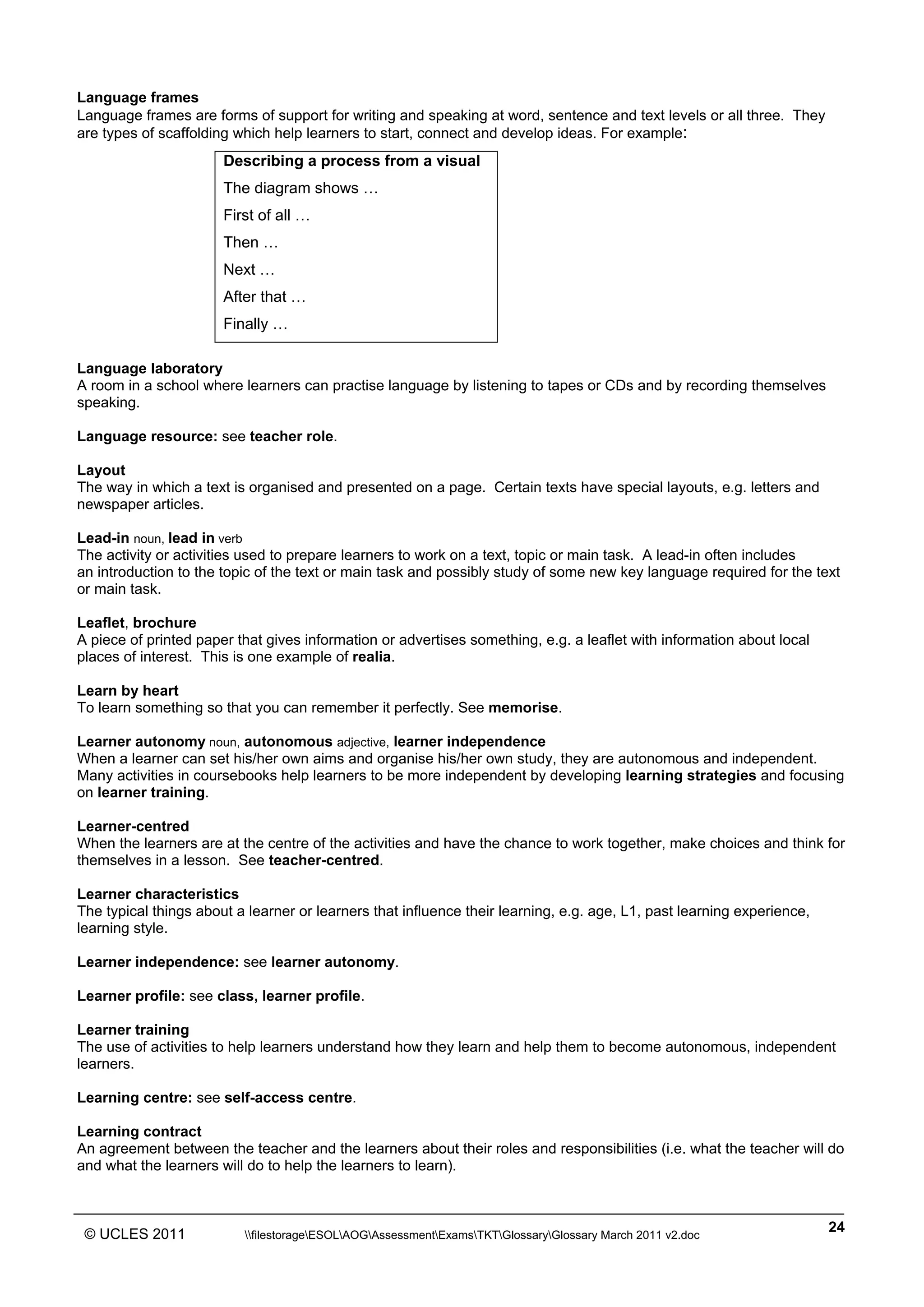 ______________________________________________________________________________________________
© UCLES 2011 filestorageESOLAOGAssessmentExamsTKTGlossaryGlossary March 2011 v2.doc
24
Language frames
Language frames are forms of support for writing and speaking at word, sentence and text levels or all three. They
are types of scaffolding which help learners to start, connect and develop ideas. For example:
Describing a process from a visual
The diagram shows …
First of all …
Then …
Next …
After that …
Finally …
Language laboratory
A room in a school where learners can practise language by listening to tapes or CDs and by recording themselves
speaking.
Language resource: see teacher role.
Layout
The way in which a text is organised and presented on a page. Certain texts have special layouts, e.g. letters and
newspaper articles.
Lead-in noun, lead in verb
The activity or activities used to prepare learners to work on a text, topic or main task. A lead-in often includes
an introduction to the topic of the text or main task and possibly study of some new key language required for the text
or main task.
Leaflet, brochure
A piece of printed paper that gives information or advertises something, e.g. a leaflet with information about local
places of interest. This is one example of realia.
Learn by heart
To learn something so that you can remember it perfectly. See memorise.
Learner autonomy noun, autonomous adjective, learner independence
When a learner can set his/her own aims and organise his/her own study, they are autonomous and independent.
Many activities in coursebooks help learners to be more independent by developing learning strategies and focusing
on learner training.
Learner-centred
When the learners are at the centre of the activities and have the chance to work together, make choices and think for
themselves in a lesson. See teacher-centred.
Learner characteristics
The typical things about a learner or learners that influence their learning, e.g. age, L1, past learning experience,
learning style.
Learner independence: see learner autonomy.
Learner profile: see class, learner profile.
Learner training
The use of activities to help learners understand how they learn and help them to become autonomous, independent
learners.
Learning centre: see self-access centre.
Learning contract
An agreement between the teacher and the learners about their roles and responsibilities (i.e. what the teacher will do
and what the learners will do to help the learners to learn).
 
