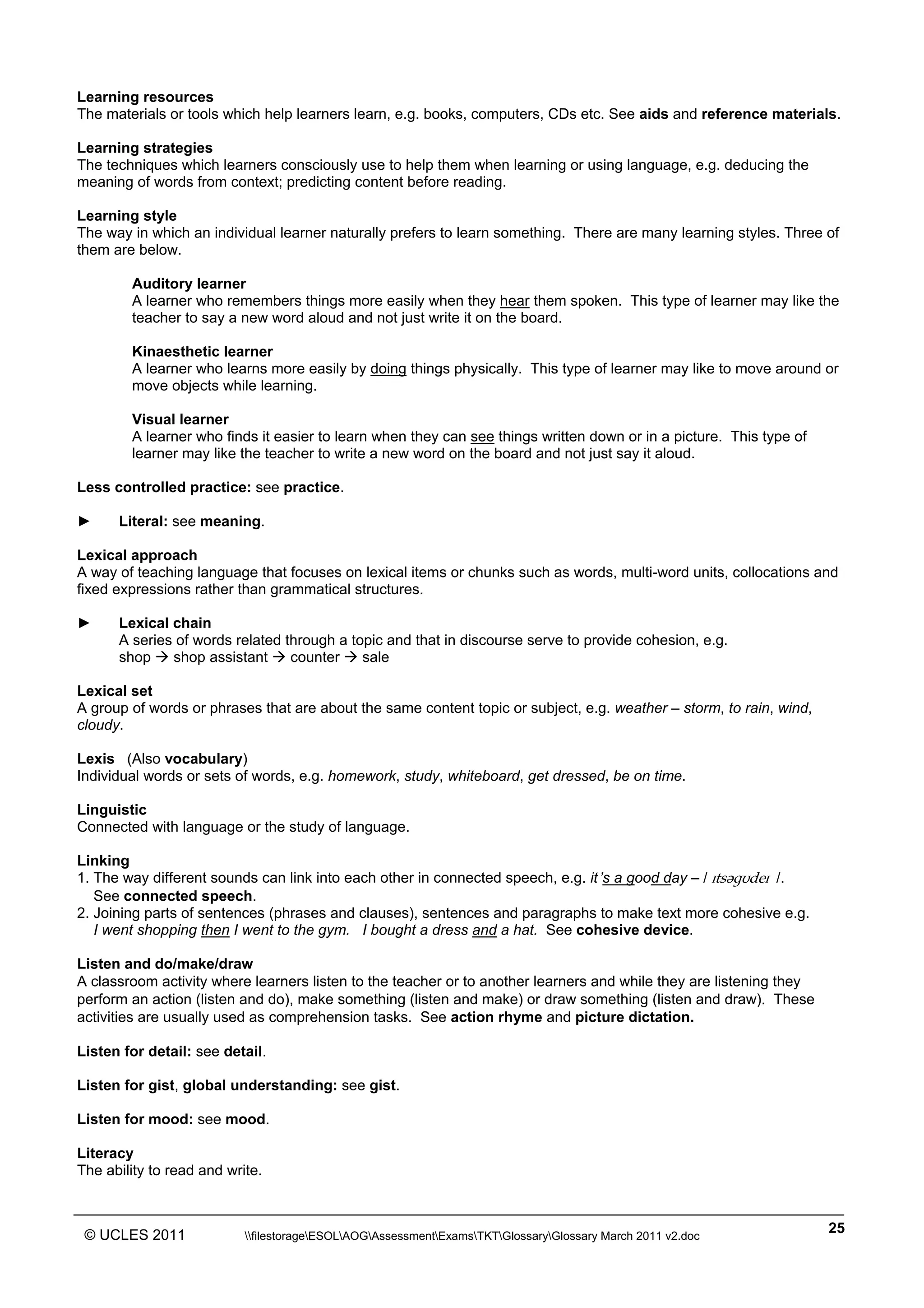 ______________________________________________________________________________________________
© UCLES 2011 filestorageESOLAOGAssessmentExamsTKTGlossaryGlossary March 2011 v2.doc
25
Learning resources
The materials or tools which help learners learn, e.g. books, computers, CDs etc. See aids and reference materials.
Learning strategies
The techniques which learners consciously use to help them when learning or using language, e.g. deducing the
meaning of words from context; predicting content before reading.
Learning style
The way in which an individual learner naturally prefers to learn something. There are many learning styles. Three of
them are below.
Auditory learner
A learner who remembers things more easily when they hear them spoken. This type of learner may like the
teacher to say a new word aloud and not just write it on the board.
Kinaesthetic learner
A learner who learns more easily by doing things physically. This type of learner may like to move around or
move objects while learning.
Visual learner
A learner who finds it easier to learn when they can see things written down or in a picture. This type of
learner may like the teacher to write a new word on the board and not just say it aloud.
Less controlled practice: see practice.
► Literal: see meaning.
Lexical approach
A way of teaching language that focuses on lexical items or chunks such as words, multi-word units, collocations and
fixed expressions rather than grammatical structures.
► Lexical chain
A series of words related through a topic and that in discourse serve to provide cohesion, e.g.
shop  shop assistant  counter  sale
Lexical set
A group of words or phrases that are about the same content topic or subject, e.g. weather – storm, to rain, wind,
cloudy.
Lexis (Also vocabulary)
Individual words or sets of words, e.g. homework, study, whiteboard, get dressed, be on time.
Linguistic
Connected with language or the study of language.
Linking
1. The way different sounds can link into each other in connected speech, e.g. it’s a good day – / ˆtsW˝¨deˆ /.
See connected speech.
2. Joining parts of sentences (phrases and clauses), sentences and paragraphs to make text more cohesive e.g.
I went shopping then I went to the gym. I bought a dress and a hat. See cohesive device.
Listen and do/make/draw
A classroom activity where learners listen to the teacher or to another learners and while they are listening they
perform an action (listen and do), make something (listen and make) or draw something (listen and draw). These
activities are usually used as comprehension tasks. See action rhyme and picture dictation.
Listen for detail: see detail.
Listen for gist, global understanding: see gist.
Listen for mood: see mood.
Literacy
The ability to read and write.
 