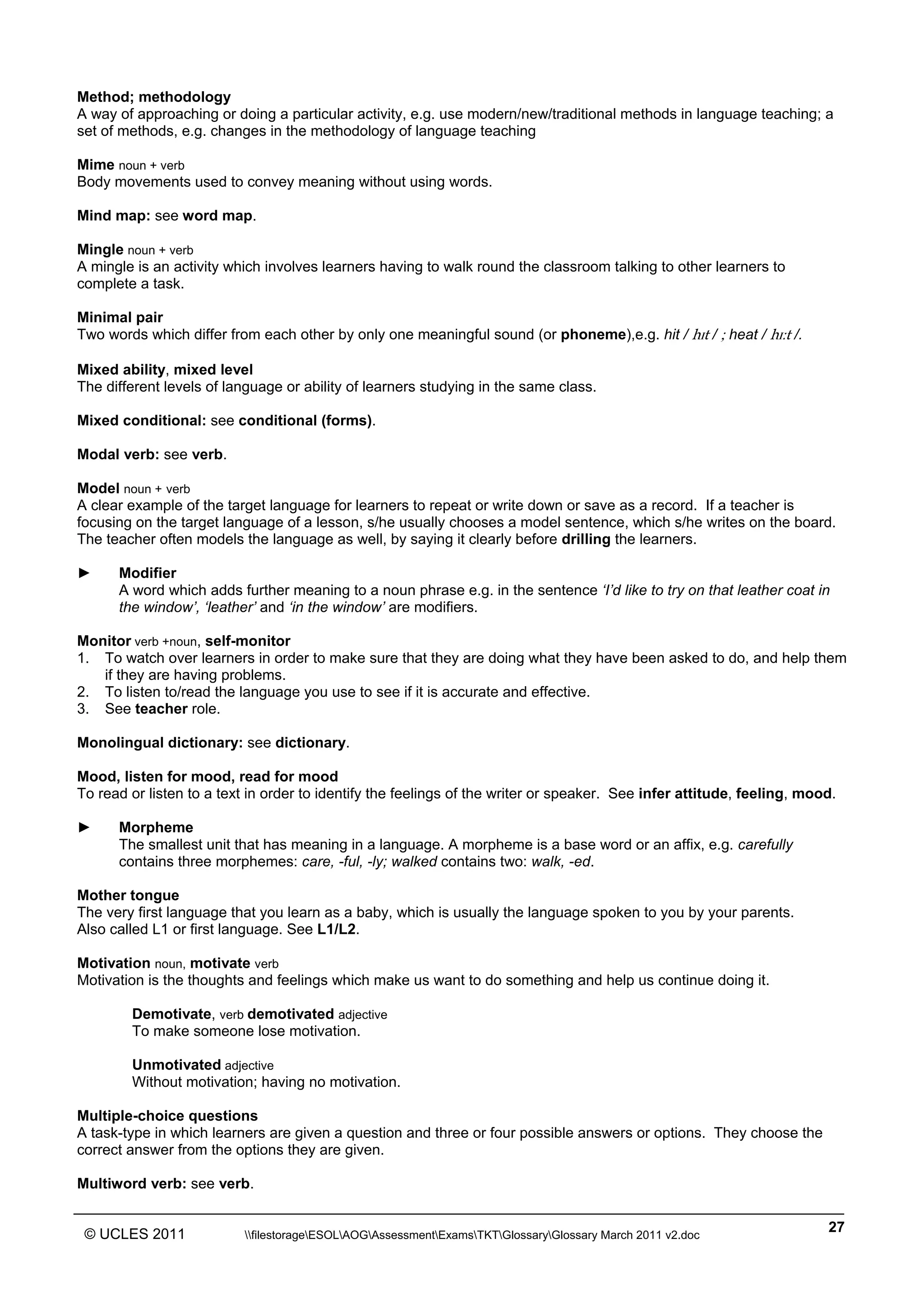 ______________________________________________________________________________________________
© UCLES 2011 filestorageESOLAOGAssessmentExamsTKTGlossaryGlossary March 2011 v2.doc
27
Method; methodology
A way of approaching or doing a particular activity, e.g. use modern/new/traditional methods in language teaching; a
set of methods, e.g. changes in the methodology of language teaching
Mime noun + verb
Body movements used to convey meaning without using words.
Mind map: see word map.
Mingle noun + verb
A mingle is an activity which involves learners having to walk round the classroom talking to other learners to
complete a task.
Minimal pair
Two words which differ from each other by only one meaningful sound (or phoneme),e.g. hit / hˆt / ; heat / hˆÄt /.
Mixed ability, mixed level
The different levels of language or ability of learners studying in the same class.
Mixed conditional: see conditional (forms).
Modal verb: see verb.
Model noun + verb
A clear example of the target language for learners to repeat or write down or save as a record. If a teacher is
focusing on the target language of a lesson, s/he usually chooses a model sentence, which s/he writes on the board.
The teacher often models the language as well, by saying it clearly before drilling the learners.
► Modifier
A word which adds further meaning to a noun phrase e.g. in the sentence ‘I’d like to try on that leather coat in
the window’, ‘leather’ and ‘in the window’ are modifiers.
Monitor verb +noun, self-monitor
1. To watch over learners in order to make sure that they are doing what they have been asked to do, and help them
if they are having problems.
2. To listen to/read the language you use to see if it is accurate and effective.
3. See teacher role.
Monolingual dictionary: see dictionary.
Mood, listen for mood, read for mood
To read or listen to a text in order to identify the feelings of the writer or speaker. See infer attitude, feeling, mood.
► Morpheme
The smallest unit that has meaning in a language. A morpheme is a base word or an affix, e.g. carefully
contains three morphemes: care, -ful, -ly; walked contains two: walk, -ed.
Mother tongue
The very first language that you learn as a baby, which is usually the language spoken to you by your parents.
Also called L1 or first language. See L1/L2.
Motivation noun, motivate verb
Motivation is the thoughts and feelings which make us want to do something and help us continue doing it.
Demotivate, verb demotivated adjective
To make someone lose motivation.
Unmotivated adjective
Without motivation; having no motivation.
Multiple-choice questions
A task-type in which learners are given a question and three or four possible answers or options. They choose the
correct answer from the options they are given.
Multiword verb: see verb.
 