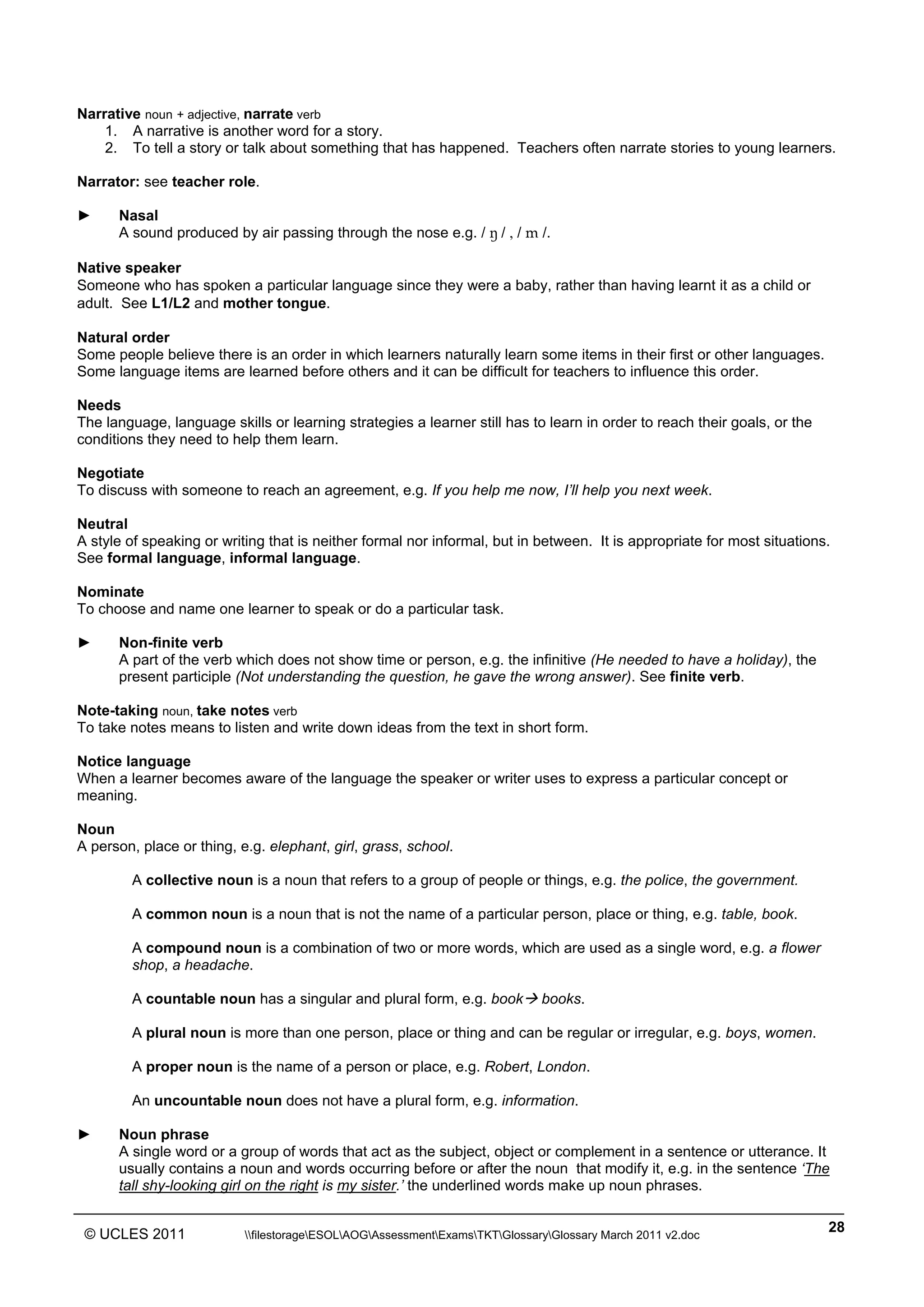 ______________________________________________________________________________________________
© UCLES 2011 filestorageESOLAOGAssessmentExamsTKTGlossaryGlossary March 2011 v2.doc
28
Narrative noun + adjective, narrate verb
1. A narrative is another word for a story.
2. To tell a story or talk about something that has happened. Teachers often narrate stories to young learners.
Narrator: see teacher role.
► Nasal
A sound produced by air passing through the nose e.g. / ˜ / , / m /.
Native speaker
Someone who has spoken a particular language since they were a baby, rather than having learnt it as a child or
adult. See L1/L2 and mother tongue.
Natural order
Some people believe there is an order in which learners naturally learn some items in their first or other languages.
Some language items are learned before others and it can be difficult for teachers to influence this order.
Needs
The language, language skills or learning strategies a learner still has to learn in order to reach their goals, or the
conditions they need to help them learn.
Negotiate
To discuss with someone to reach an agreement, e.g. If you help me now, I’ll help you next week.
Neutral
A style of speaking or writing that is neither formal nor informal, but in between. It is appropriate for most situations.
See formal language, informal language.
Nominate
To choose and name one learner to speak or do a particular task.
► Non-finite verb
A part of the verb which does not show time or person, e.g. the infinitive (He needed to have a holiday), the
present participle (Not understanding the question, he gave the wrong answer). See finite verb.
Note-taking noun, take notes verb
To take notes means to listen and write down ideas from the text in short form.
Notice language
When a learner becomes aware of the language the speaker or writer uses to express a particular concept or
meaning.
Noun
A person, place or thing, e.g. elephant, girl, grass, school.
A collective noun is a noun that refers to a group of people or things, e.g. the police, the government.
A common noun is a noun that is not the name of a particular person, place or thing, e.g. table, book.
A compound noun is a combination of two or more words, which are used as a single word, e.g. a flower
shop, a headache.
A countable noun has a singular and plural form, e.g. book books.
A plural noun is more than one person, place or thing and can be regular or irregular, e.g. boys, women.
A proper noun is the name of a person or place, e.g. Robert, London.
An uncountable noun does not have a plural form, e.g. information.
► Noun phrase
A single word or a group of words that act as the subject, object or complement in a sentence or utterance. It
usually contains a noun and words occurring before or after the noun that modify it, e.g. in the sentence ‘The
tall shy-looking girl on the right is my sister.’ the underlined words make up noun phrases.
 
