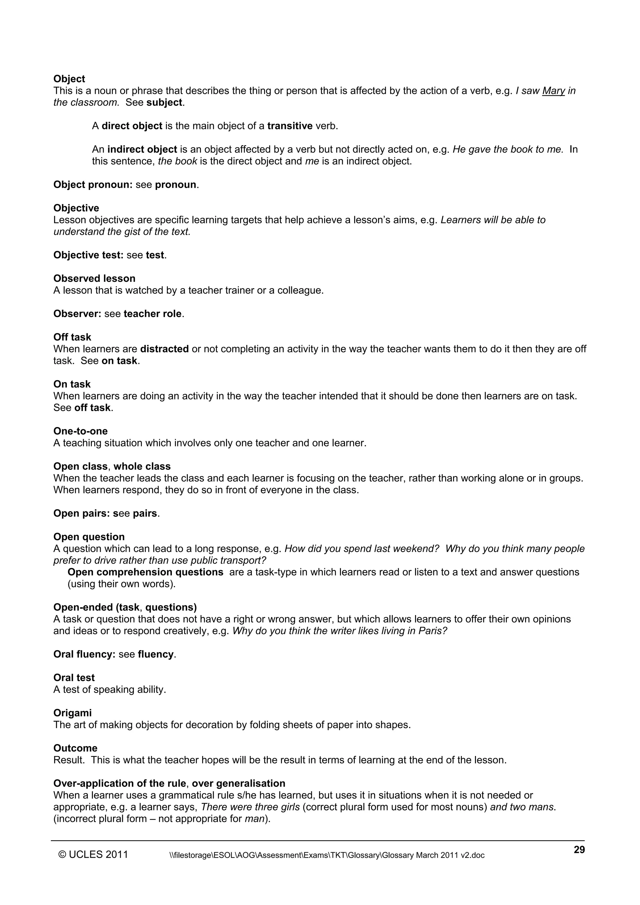 ______________________________________________________________________________________________
© UCLES 2011 filestorageESOLAOGAssessmentExamsTKTGlossaryGlossary March 2011 v2.doc
29
Object
This is a noun or phrase that describes the thing or person that is affected by the action of a verb, e.g. I saw Mary in
the classroom. See subject.
A direct object is the main object of a transitive verb.
An indirect object is an object affected by a verb but not directly acted on, e.g. He gave the book to me. In
this sentence, the book is the direct object and me is an indirect object.
Object pronoun: see pronoun.
Objective
Lesson objectives are specific learning targets that help achieve a lesson’s aims, e.g. Learners will be able to
understand the gist of the text.
Objective test: see test.
Observed lesson
A lesson that is watched by a teacher trainer or a colleague.
Observer: see teacher role.
Off task
When learners are distracted or not completing an activity in the way the teacher wants them to do it then they are off
task. See on task.
On task
When learners are doing an activity in the way the teacher intended that it should be done then learners are on task.
See off task.
One-to-one
A teaching situation which involves only one teacher and one learner.
Open class, whole class
When the teacher leads the class and each learner is focusing on the teacher, rather than working alone or in groups.
When learners respond, they do so in front of everyone in the class.
Open pairs: see pairs.
Open question
A question which can lead to a long response, e.g. How did you spend last weekend? Why do you think many people
prefer to drive rather than use public transport?
Open comprehension questions are a task-type in which learners read or listen to a text and answer questions
(using their own words).
Open-ended (task, questions)
A task or question that does not have a right or wrong answer, but which allows learners to offer their own opinions
and ideas or to respond creatively, e.g. Why do you think the writer likes living in Paris?
Oral fluency: see fluency.
Oral test
A test of speaking ability.
Origami
The art of making objects for decoration by folding sheets of paper into shapes.
Outcome
Result. This is what the teacher hopes will be the result in terms of learning at the end of the lesson.
Over-application of the rule, over generalisation
When a learner uses a grammatical rule s/he has learned, but uses it in situations when it is not needed or
appropriate, e.g. a learner says, There were three girls (correct plural form used for most nouns) and two mans.
(incorrect plural form – not appropriate for man).
 
