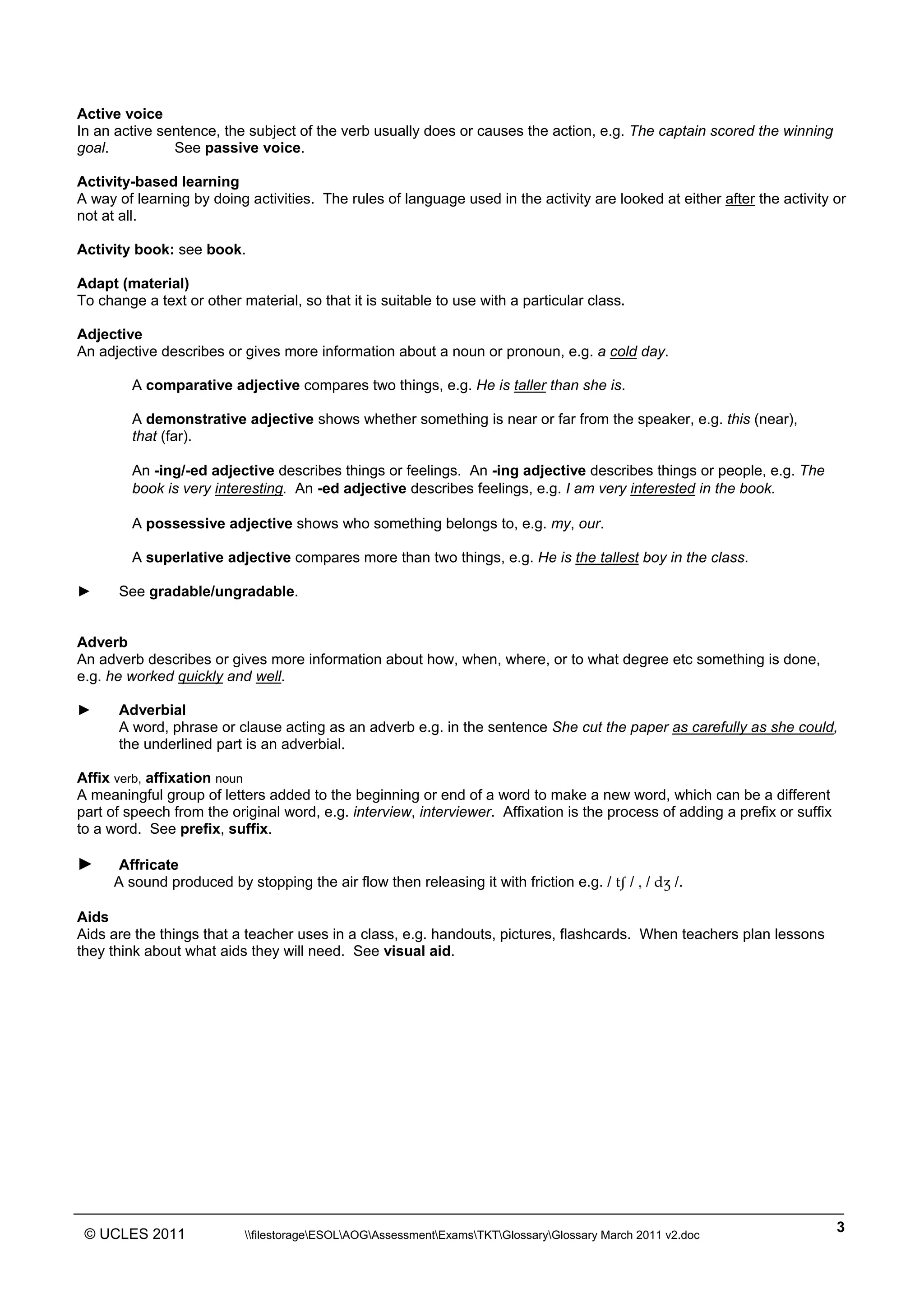 ______________________________________________________________________________________________
© UCLES 2011 filestorageESOLAOGAssessmentExamsTKTGlossaryGlossary March 2011 v2.doc
3
Active voice
In an active sentence, the subject of the verb usually does or causes the action, e.g. The captain scored the winning
goal. See passive voice.
Activity-based learning
A way of learning by doing activities. The rules of language used in the activity are looked at either after the activity or
not at all.
Activity book: see book.
Adapt (material)
To change a text or other material, so that it is suitable to use with a particular class.
Adjective
An adjective describes or gives more information about a noun or pronoun, e.g. a cold day.
A comparative adjective compares two things, e.g. He is taller than she is.
A demonstrative adjective shows whether something is near or far from the speaker, e.g. this (near),
that (far).
An -ing/-ed adjective describes things or feelings. An -ing adjective describes things or people, e.g. The
book is very interesting. An -ed adjective describes feelings, e.g. I am very interested in the book.
A possessive adjective shows who something belongs to, e.g. my, our.
A superlative adjective compares more than two things, e.g. He is the tallest boy in the class.
► See gradable/ungradable.
Adverb
An adverb describes or gives more information about how, when, where, or to what degree etc something is done,
e.g. he worked quickly and well.
► Adverbial
A word, phrase or clause acting as an adverb e.g. in the sentence She cut the paper as carefully as she could,
the underlined part is an adverbial.
Affix verb, affixation noun
A meaningful group of letters added to the beginning or end of a word to make a new word, which can be a different
part of speech from the original word, e.g. interview, interviewer. Affixation is the process of adding a prefix or suffix
to a word. See prefix, suffix.
► Affricate
A sound produced by stopping the air flow then releasing it with friction e.g. / tâ / , / dΩ /.
Aids
Aids are the things that a teacher uses in a class, e.g. handouts, pictures, flashcards. When teachers plan lessons
they think about what aids they will need. See visual aid.
 