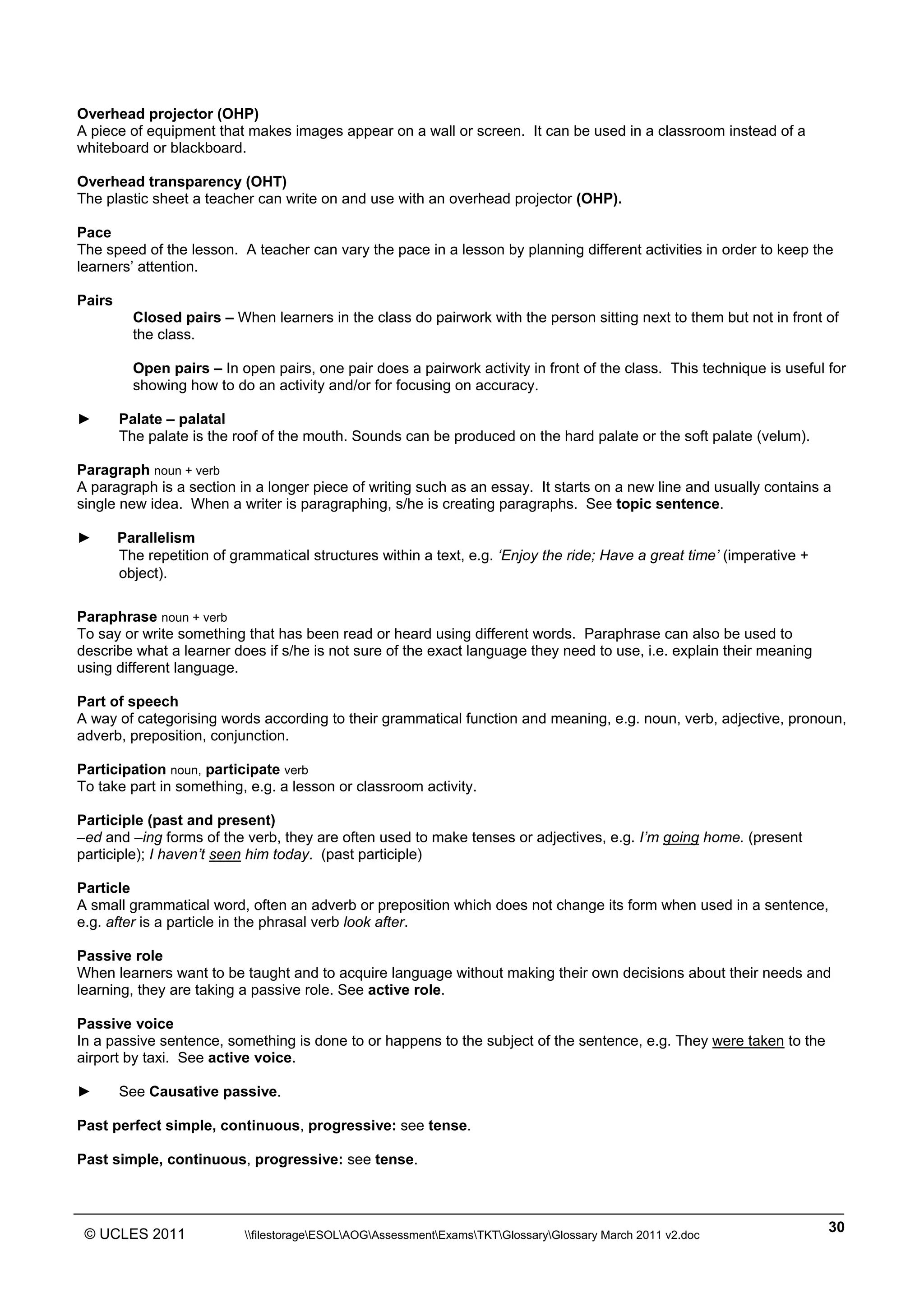 ______________________________________________________________________________________________
© UCLES 2011 filestorageESOLAOGAssessmentExamsTKTGlossaryGlossary March 2011 v2.doc
30
Overhead projector (OHP)
A piece of equipment that makes images appear on a wall or screen. It can be used in a classroom instead of a
whiteboard or blackboard.
Overhead transparency (OHT)
The plastic sheet a teacher can write on and use with an overhead projector (OHP).
Pace
The speed of the lesson. A teacher can vary the pace in a lesson by planning different activities in order to keep the
learners’ attention.
Pairs
Closed pairs – When learners in the class do pairwork with the person sitting next to them but not in front of
the class.
Open pairs – In open pairs, one pair does a pairwork activity in front of the class. This technique is useful for
showing how to do an activity and/or for focusing on accuracy.
► Palate – palatal
The palate is the roof of the mouth. Sounds can be produced on the hard palate or the soft palate (velum).
Paragraph noun + verb
A paragraph is a section in a longer piece of writing such as an essay. It starts on a new line and usually contains a
single new idea. When a writer is paragraphing, s/he is creating paragraphs. See topic sentence.
► Parallelism
The repetition of grammatical structures within a text, e.g. ‘Enjoy the ride; Have a great time’ (imperative +
object).
Paraphrase noun + verb
To say or write something that has been read or heard using different words. Paraphrase can also be used to
describe what a learner does if s/he is not sure of the exact language they need to use, i.e. explain their meaning
using different language.
Part of speech
A way of categorising words according to their grammatical function and meaning, e.g. noun, verb, adjective, pronoun,
adverb, preposition, conjunction.
Participation noun, participate verb
To take part in something, e.g. a lesson or classroom activity.
Participle (past and present)
–ed and –ing forms of the verb, they are often used to make tenses or adjectives, e.g. I’m going home. (present
participle); I haven’t seen him today. (past participle)
Particle
A small grammatical word, often an adverb or preposition which does not change its form when used in a sentence,
e.g. after is a particle in the phrasal verb look after.
Passive role
When learners want to be taught and to acquire language without making their own decisions about their needs and
learning, they are taking a passive role. See active role.
Passive voice
In a passive sentence, something is done to or happens to the subject of the sentence, e.g. They were taken to the
airport by taxi. See active voice.
► See Causative passive.
Past perfect simple, continuous, progressive: see tense.
Past simple, continuous, progressive: see tense.
 