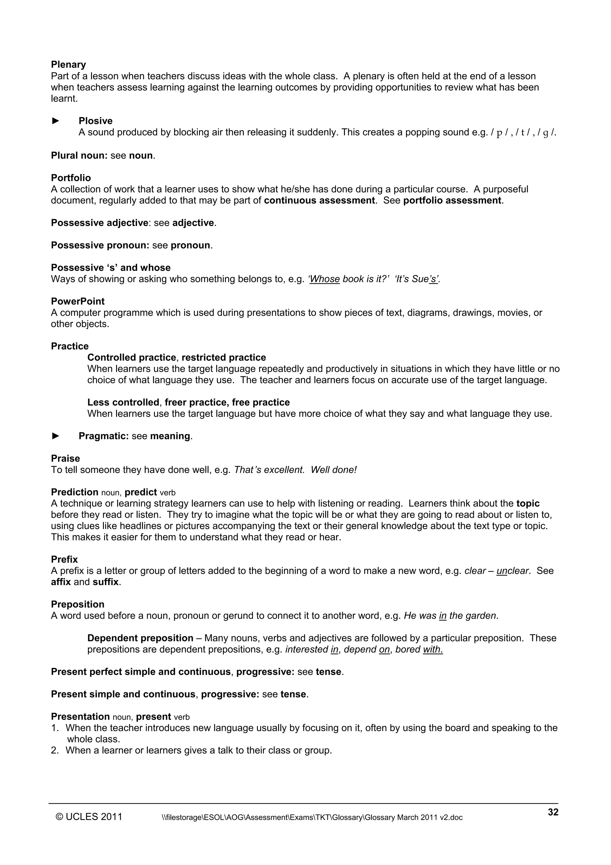 ______________________________________________________________________________________________
© UCLES 2011 filestorageESOLAOGAssessmentExamsTKTGlossaryGlossary March 2011 v2.doc
32
Plenary
Part of a lesson when teachers discuss ideas with the whole class. A plenary is often held at the end of a lesson
when teachers assess learning against the learning outcomes by providing opportunities to review what has been
learnt.
► Plosive
A sound produced by blocking air then releasing it suddenly. This creates a popping sound e.g. / p / , / t / , / ˝ /.
Plural noun: see noun.
Portfolio
A collection of work that a learner uses to show what he/she has done during a particular course. A purposeful
document, regularly added to that may be part of continuous assessment. See portfolio assessment.
Possessive adjective: see adjective.
Possessive pronoun: see pronoun.
Possessive ‘s’ and whose
Ways of showing or asking who something belongs to, e.g. ‘Whose book is it?’ ‘It’s Sue’s’.
PowerPoint
A computer programme which is used during presentations to show pieces of text, diagrams, drawings, movies, or
other objects.
Practice
Controlled practice, restricted practice
When learners use the target language repeatedly and productively in situations in which they have little or no
choice of what language they use. The teacher and learners focus on accurate use of the target language.
Less controlled, freer practice, free practice
When learners use the target language but have more choice of what they say and what language they use.
► Pragmatic: see meaning.
Praise
To tell someone they have done well, e.g. That’s excellent. Well done!
Prediction noun, predict verb
A technique or learning strategy learners can use to help with listening or reading. Learners think about the topic
before they read or listen. They try to imagine what the topic will be or what they are going to read about or listen to,
using clues like headlines or pictures accompanying the text or their general knowledge about the text type or topic.
This makes it easier for them to understand what they read or hear.
Prefix
A prefix is a letter or group of letters added to the beginning of a word to make a new word, e.g. clear – unclear. See
affix and suffix.
Preposition
A word used before a noun, pronoun or gerund to connect it to another word, e.g. He was in the garden.
Dependent preposition – Many nouns, verbs and adjectives are followed by a particular preposition. These
prepositions are dependent prepositions, e.g. interested in, depend on, bored with.
Present perfect simple and continuous, progressive: see tense.
Present simple and continuous, progressive: see tense.
Presentation noun, present verb
1. When the teacher introduces new language usually by focusing on it, often by using the board and speaking to the
whole class.
2. When a learner or learners gives a talk to their class or group.
 