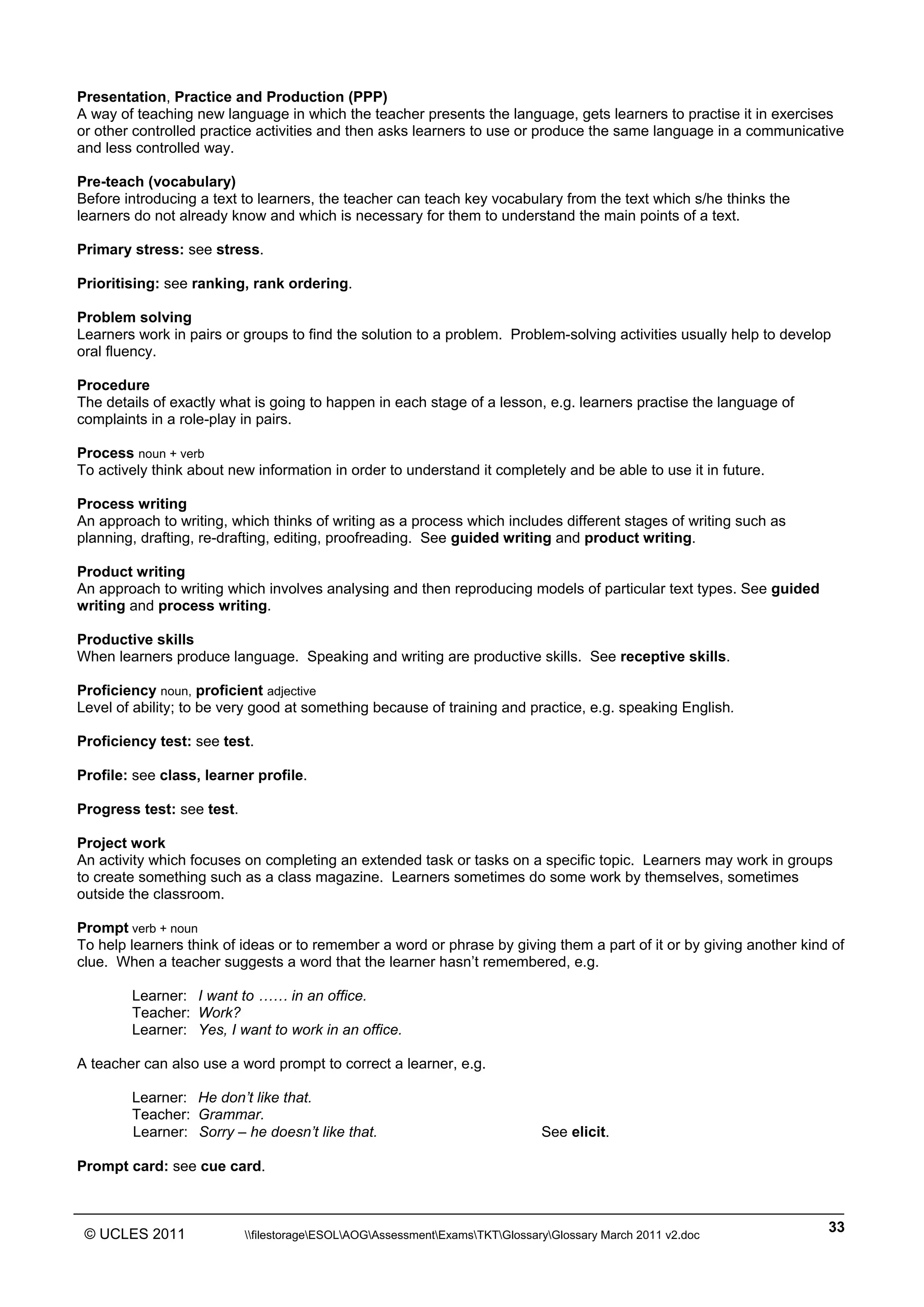 ______________________________________________________________________________________________
© UCLES 2011 filestorageESOLAOGAssessmentExamsTKTGlossaryGlossary March 2011 v2.doc
33
Presentation, Practice and Production (PPP)
A way of teaching new language in which the teacher presents the language, gets learners to practise it in exercises
or other controlled practice activities and then asks learners to use or produce the same language in a communicative
and less controlled way.
Pre-teach (vocabulary)
Before introducing a text to learners, the teacher can teach key vocabulary from the text which s/he thinks the
learners do not already know and which is necessary for them to understand the main points of a text.
Primary stress: see stress.
Prioritising: see ranking, rank ordering.
Problem solving
Learners work in pairs or groups to find the solution to a problem. Problem-solving activities usually help to develop
oral fluency.
Procedure
The details of exactly what is going to happen in each stage of a lesson, e.g. learners practise the language of
complaints in a role-play in pairs.
Process noun + verb
To actively think about new information in order to understand it completely and be able to use it in future.
Process writing
An approach to writing, which thinks of writing as a process which includes different stages of writing such as
planning, drafting, re-drafting, editing, proofreading. See guided writing and product writing.
Product writing
An approach to writing which involves analysing and then reproducing models of particular text types. See guided
writing and process writing.
Productive skills
When learners produce language. Speaking and writing are productive skills. See receptive skills.
Proficiency noun, proficient adjective
Level of ability; to be very good at something because of training and practice, e.g. speaking English.
Proficiency test: see test.
Profile: see class, learner profile.
Progress test: see test.
Project work
An activity which focuses on completing an extended task or tasks on a specific topic. Learners may work in groups
to create something such as a class magazine. Learners sometimes do some work by themselves, sometimes
outside the classroom.
Prompt verb + noun
To help learners think of ideas or to remember a word or phrase by giving them a part of it or by giving another kind of
clue. When a teacher suggests a word that the learner hasn’t remembered, e.g.
Learner: I want to …… in an office.
Teacher: Work?
Learner: Yes, I want to work in an office.
A teacher can also use a word prompt to correct a learner, e.g.
Learner: He don’t like that.
Teacher: Grammar.
Learner: Sorry – he doesn’t like that. See elicit.
Prompt card: see cue card.
 