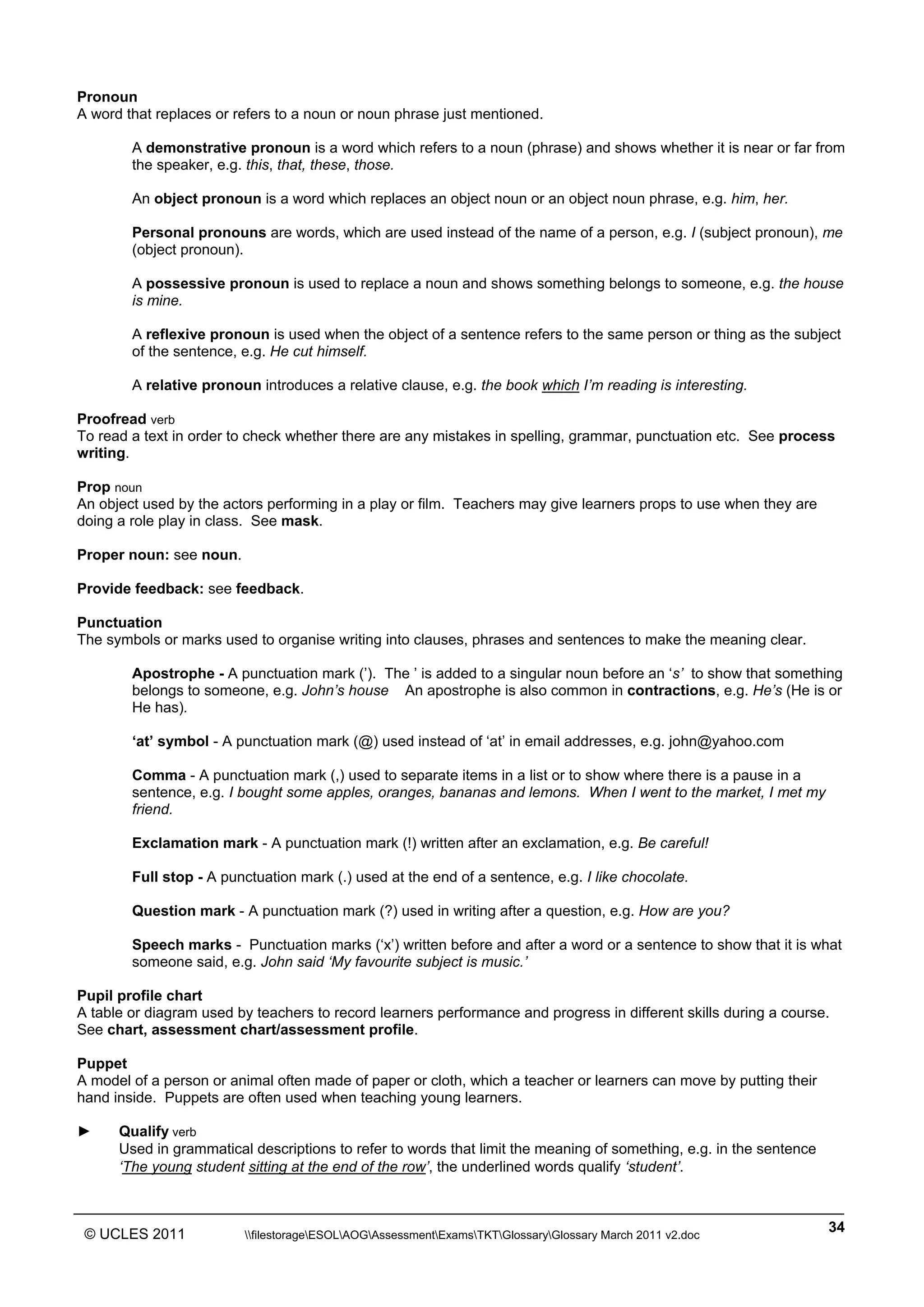 ______________________________________________________________________________________________
© UCLES 2011 filestorageESOLAOGAssessmentExamsTKTGlossaryGlossary March 2011 v2.doc
34
Pronoun
A word that replaces or refers to a noun or noun phrase just mentioned.
A demonstrative pronoun is a word which refers to a noun (phrase) and shows whether it is near or far from
the speaker, e.g. this, that, these, those.
An object pronoun is a word which replaces an object noun or an object noun phrase, e.g. him, her.
Personal pronouns are words, which are used instead of the name of a person, e.g. I (subject pronoun), me
(object pronoun).
A possessive pronoun is used to replace a noun and shows something belongs to someone, e.g. the house
is mine.
A reflexive pronoun is used when the object of a sentence refers to the same person or thing as the subject
of the sentence, e.g. He cut himself.
A relative pronoun introduces a relative clause, e.g. the book which I’m reading is interesting.
Proofread verb
To read a text in order to check whether there are any mistakes in spelling, grammar, punctuation etc. See process
writing.
Prop noun
An object used by the actors performing in a play or film. Teachers may give learners props to use when they are
doing a role play in class. See mask.
Proper noun: see noun.
Provide feedback: see feedback.
Punctuation
The symbols or marks used to organise writing into clauses, phrases and sentences to make the meaning clear.
Apostrophe - A punctuation mark (’). The ’ is added to a singular noun before an ‘s’ to show that something
belongs to someone, e.g. John’s house An apostrophe is also common in contractions, e.g. He’s (He is or
He has).
‘at’ symbol - A punctuation mark (@) used instead of ‘at’ in email addresses, e.g. john@yahoo.com
Comma - A punctuation mark (,) used to separate items in a list or to show where there is a pause in a
sentence, e.g. I bought some apples, oranges, bananas and lemons. When I went to the market, I met my
friend.
Exclamation mark - A punctuation mark (!) written after an exclamation, e.g. Be careful!
Full stop - A punctuation mark (.) used at the end of a sentence, e.g. I like chocolate.
Question mark - A punctuation mark (?) used in writing after a question, e.g. How are you?
Speech marks - Punctuation marks (‘x’) written before and after a word or a sentence to show that it is what
someone said, e.g. John said ‘My favourite subject is music.’
Pupil profile chart
A table or diagram used by teachers to record learners performance and progress in different skills during a course.
See chart, assessment chart/assessment profile.
Puppet
A model of a person or animal often made of paper or cloth, which a teacher or learners can move by putting their
hand inside. Puppets are often used when teaching young learners.
► Qualify verb
Used in grammatical descriptions to refer to words that limit the meaning of something, e.g. in the sentence
‘The young student sitting at the end of the row’, the underlined words qualify ‘student’.
 