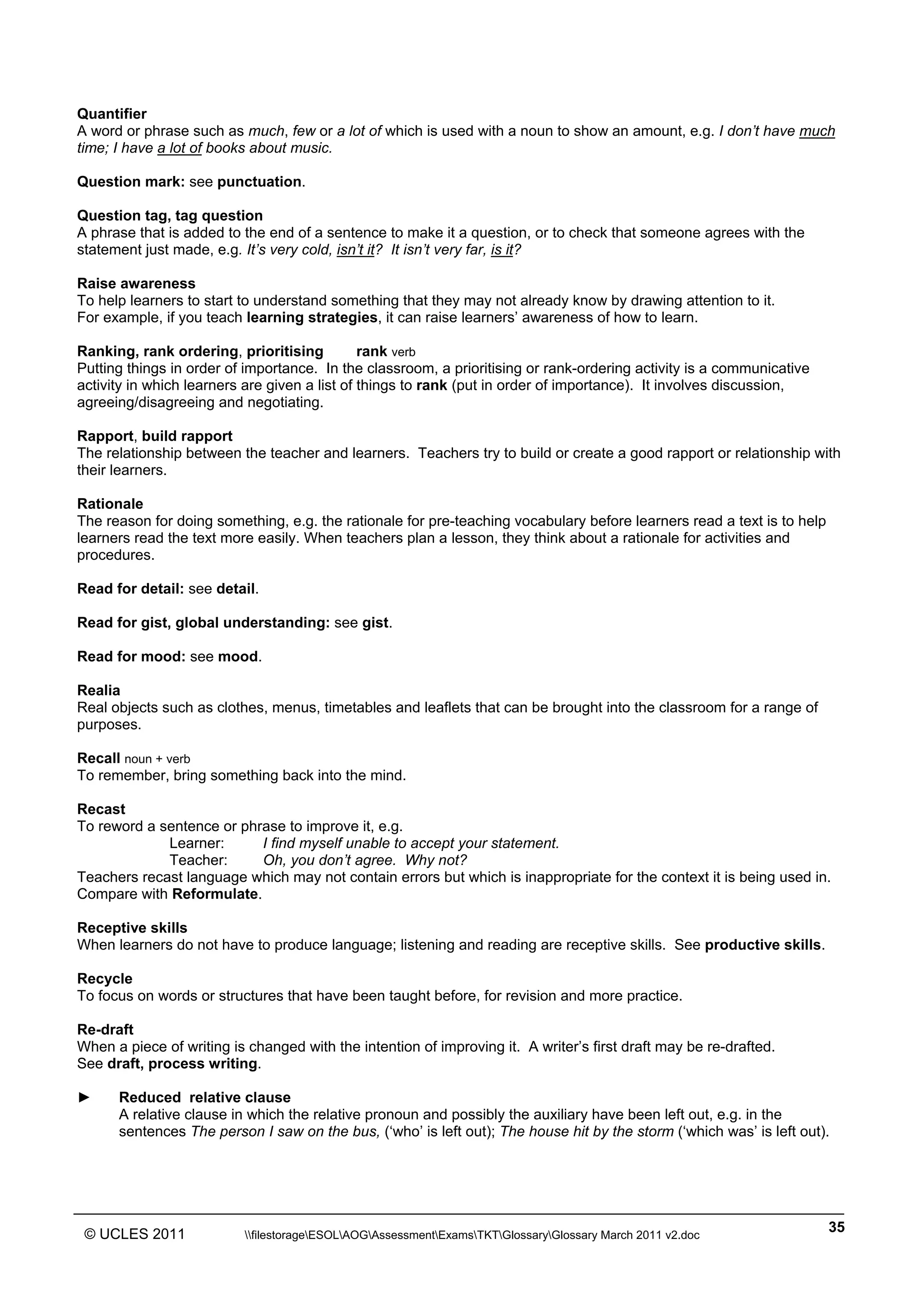______________________________________________________________________________________________
© UCLES 2011 filestorageESOLAOGAssessmentExamsTKTGlossaryGlossary March 2011 v2.doc
35
Quantifier
A word or phrase such as much, few or a lot of which is used with a noun to show an amount, e.g. I don’t have much
time; I have a lot of books about music.
Question mark: see punctuation.
Question tag, tag question
A phrase that is added to the end of a sentence to make it a question, or to check that someone agrees with the
statement just made, e.g. It’s very cold, isn’t it? It isn’t very far, is it?
Raise awareness
To help learners to start to understand something that they may not already know by drawing attention to it.
For example, if you teach learning strategies, it can raise learners’ awareness of how to learn.
Ranking, rank ordering, prioritising rank verb
Putting things in order of importance. In the classroom, a prioritising or rank-ordering activity is a communicative
activity in which learners are given a list of things to rank (put in order of importance). It involves discussion,
agreeing/disagreeing and negotiating.
Rapport, build rapport
The relationship between the teacher and learners. Teachers try to build or create a good rapport or relationship with
their learners.
Rationale
The reason for doing something, e.g. the rationale for pre-teaching vocabulary before learners read a text is to help
learners read the text more easily. When teachers plan a lesson, they think about a rationale for activities and
procedures.
Read for detail: see detail.
Read for gist, global understanding: see gist.
Read for mood: see mood.
Realia
Real objects such as clothes, menus, timetables and leaflets that can be brought into the classroom for a range of
purposes.
Recall noun + verb
To remember, bring something back into the mind.
Recast
To reword a sentence or phrase to improve it, e.g.
Learner: I find myself unable to accept your statement.
Teacher: Oh, you don’t agree. Why not?
Teachers recast language which may not contain errors but which is inappropriate for the context it is being used in.
Compare with Reformulate.
Receptive skills
When learners do not have to produce language; listening and reading are receptive skills. See productive skills.
Recycle
To focus on words or structures that have been taught before, for revision and more practice.
Re-draft
When a piece of writing is changed with the intention of improving it. A writer’s first draft may be re-drafted.
See draft, process writing.
► Reduced relative clause
A relative clause in which the relative pronoun and possibly the auxiliary have been left out, e.g. in the
sentences The person I saw on the bus, (‘who’ is left out); The house hit by the storm (‘which was’ is left out).
 