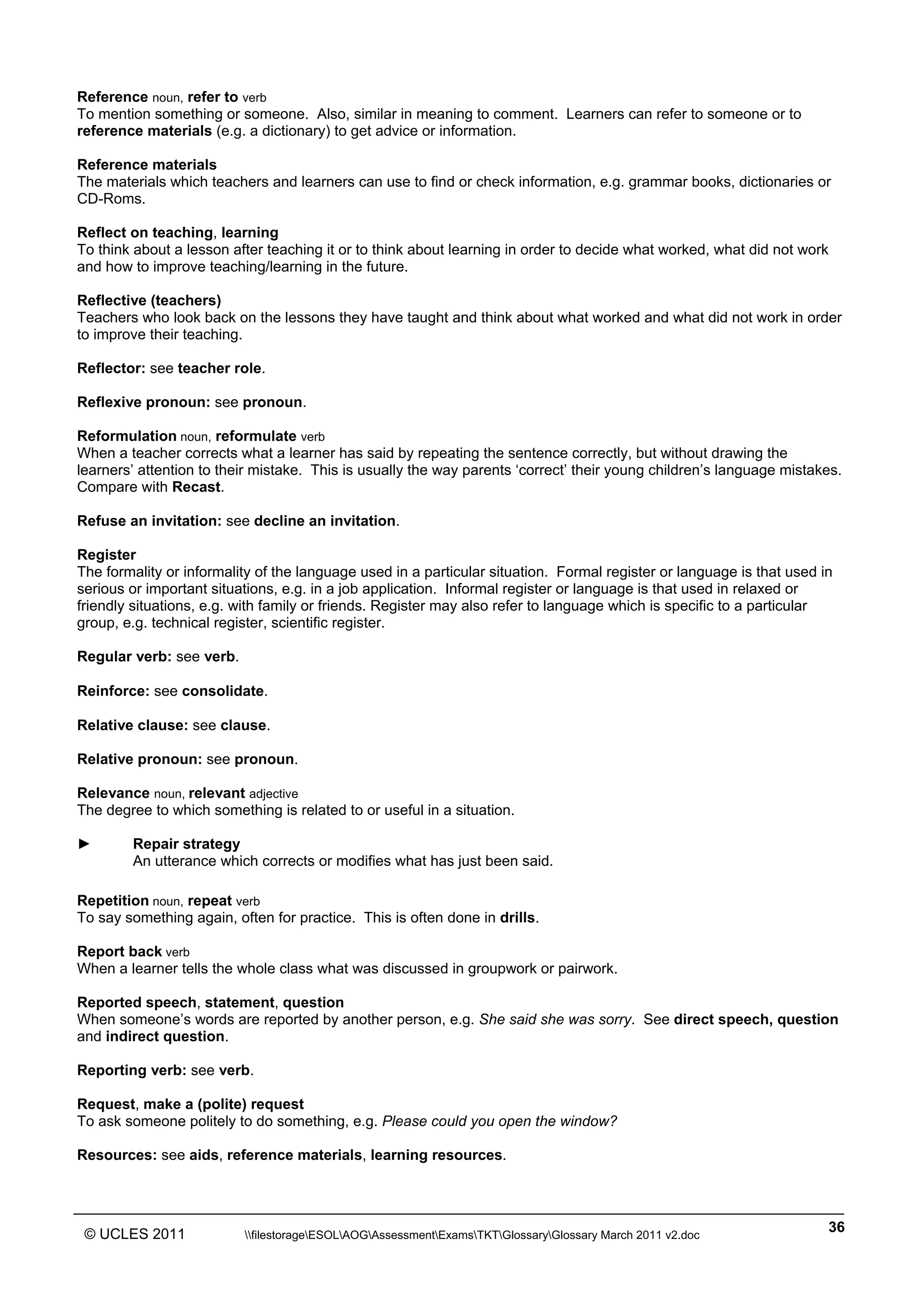 ______________________________________________________________________________________________
© UCLES 2011 filestorageESOLAOGAssessmentExamsTKTGlossaryGlossary March 2011 v2.doc
36
Reference noun, refer to verb
To mention something or someone. Also, similar in meaning to comment. Learners can refer to someone or to
reference materials (e.g. a dictionary) to get advice or information.
Reference materials
The materials which teachers and learners can use to find or check information, e.g. grammar books, dictionaries or
CD-Roms.
Reflect on teaching, learning
To think about a lesson after teaching it or to think about learning in order to decide what worked, what did not work
and how to improve teaching/learning in the future.
Reflective (teachers)
Teachers who look back on the lessons they have taught and think about what worked and what did not work in order
to improve their teaching.
Reflector: see teacher role.
Reflexive pronoun: see pronoun.
Reformulation noun, reformulate verb
When a teacher corrects what a learner has said by repeating the sentence correctly, but without drawing the
learners’ attention to their mistake. This is usually the way parents ‘correct’ their young children’s language mistakes.
Compare with Recast.
Refuse an invitation: see decline an invitation.
Register
The formality or informality of the language used in a particular situation. Formal register or language is that used in
serious or important situations, e.g. in a job application. Informal register or language is that used in relaxed or
friendly situations, e.g. with family or friends. Register may also refer to language which is specific to a particular
group, e.g. technical register, scientific register.
Regular verb: see verb.
Reinforce: see consolidate.
Relative clause: see clause.
Relative pronoun: see pronoun.
Relevance noun, relevant adjective
The degree to which something is related to or useful in a situation.
► Repair strategy
An utterance which corrects or modifies what has just been said.
Repetition noun, repeat verb
To say something again, often for practice. This is often done in drills.
Report back verb
When a learner tells the whole class what was discussed in groupwork or pairwork.
Reported speech, statement, question
When someone’s words are reported by another person, e.g. She said she was sorry. See direct speech, question
and indirect question.
Reporting verb: see verb.
Request, make a (polite) request
To ask someone politely to do something, e.g. Please could you open the window?
Resources: see aids, reference materials, learning resources.
 