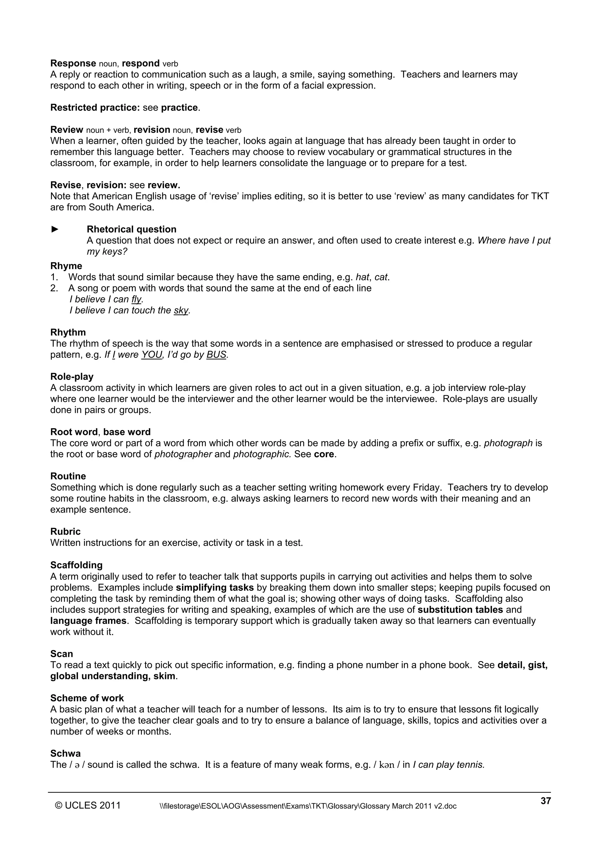 ______________________________________________________________________________________________
© UCLES 2011 filestorageESOLAOGAssessmentExamsTKTGlossaryGlossary March 2011 v2.doc
37
Response noun, respond verb
A reply or reaction to communication such as a laugh, a smile, saying something. Teachers and learners may
respond to each other in writing, speech or in the form of a facial expression.
Restricted practice: see practice.
Review noun + verb, revision noun, revise verb
When a learner, often guided by the teacher, looks again at language that has already been taught in order to
remember this language better. Teachers may choose to review vocabulary or grammatical structures in the
classroom, for example, in order to help learners consolidate the language or to prepare for a test.
Revise, revision: see review.
Note that American English usage of ‘revise’ implies editing, so it is better to use ‘review’ as many candidates for TKT
are from South America.
► Rhetorical question
A question that does not expect or require an answer, and often used to create interest e.g. Where have I put
my keys?
Rhyme
1. Words that sound similar because they have the same ending, e.g. hat, cat.
2. A song or poem with words that sound the same at the end of each line
I believe I can fly.
I believe I can touch the sky.
Rhythm
The rhythm of speech is the way that some words in a sentence are emphasised or stressed to produce a regular
pattern, e.g. If I were YOU, I’d go by BUS.
Role-play
A classroom activity in which learners are given roles to act out in a given situation, e.g. a job interview role-play
where one learner would be the interviewer and the other learner would be the interviewee. Role-plays are usually
done in pairs or groups.
Root word, base word
The core word or part of a word from which other words can be made by adding a prefix or suffix, e.g. photograph is
the root or base word of photographer and photographic. See core.
Routine
Something which is done regularly such as a teacher setting writing homework every Friday. Teachers try to develop
some routine habits in the classroom, e.g. always asking learners to record new words with their meaning and an
example sentence.
Rubric
Written instructions for an exercise, activity or task in a test.
Scaffolding
A term originally used to refer to teacher talk that supports pupils in carrying out activities and helps them to solve
problems. Examples include simplifying tasks by breaking them down into smaller steps; keeping pupils focused on
completing the task by reminding them of what the goal is; showing other ways of doing tasks. Scaffolding also
includes support strategies for writing and speaking, examples of which are the use of substitution tables and
language frames. Scaffolding is temporary support which is gradually taken away so that learners can eventually
work without it.
Scan
To read a text quickly to pick out specific information, e.g. finding a phone number in a phone book. See detail, gist,
global understanding, skim.
Scheme of work
A basic plan of what a teacher will teach for a number of lessons. Its aim is to try to ensure that lessons fit logically
together, to give the teacher clear goals and to try to ensure a balance of language, skills, topics and activities over a
number of weeks or months.
Schwa
The / W / sound is called the schwa. It is a feature of many weak forms, e.g. / kWn / in I can play tennis.
 