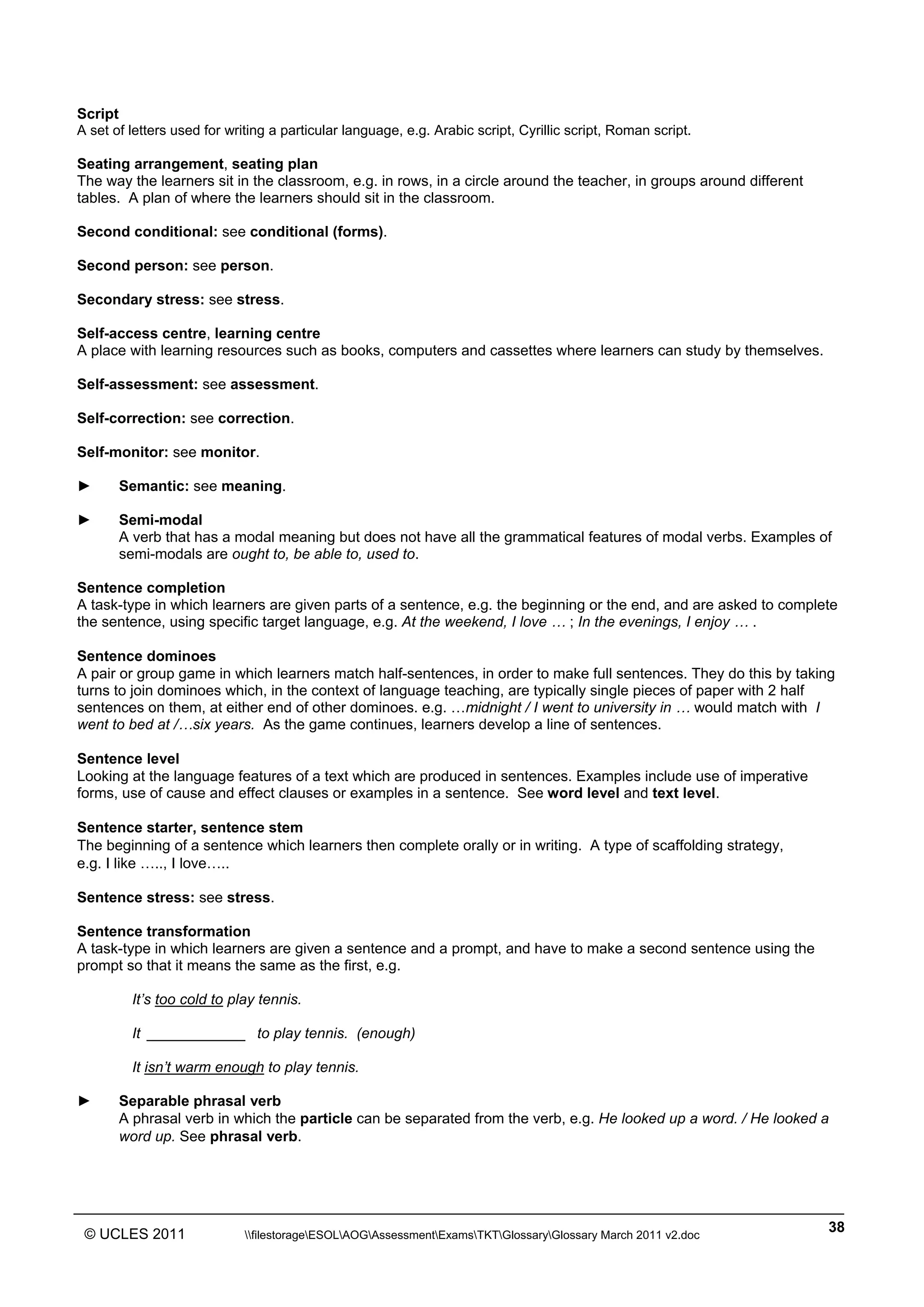 ______________________________________________________________________________________________
© UCLES 2011 filestorageESOLAOGAssessmentExamsTKTGlossaryGlossary March 2011 v2.doc
38
Script
A set of letters used for writing a particular language, e.g. Arabic script, Cyrillic script, Roman script.
Seating arrangement, seating plan
The way the learners sit in the classroom, e.g. in rows, in a circle around the teacher, in groups around different
tables. A plan of where the learners should sit in the classroom.
Second conditional: see conditional (forms).
Second person: see person.
Secondary stress: see stress.
Self-access centre, learning centre
A place with learning resources such as books, computers and cassettes where learners can study by themselves.
Self-assessment: see assessment.
Self-correction: see correction.
Self-monitor: see monitor.
► Semantic: see meaning.
► Semi-modal
A verb that has a modal meaning but does not have all the grammatical features of modal verbs. Examples of
semi-modals are ought to, be able to, used to.
Sentence completion
A task-type in which learners are given parts of a sentence, e.g. the beginning or the end, and are asked to complete
the sentence, using specific target language, e.g. At the weekend, I love … ; In the evenings, I enjoy … .
Sentence dominoes
A pair or group game in which learners match half-sentences, in order to make full sentences. They do this by taking
turns to join dominoes which, in the context of language teaching, are typically single pieces of paper with 2 half
sentences on them, at either end of other dominoes. e.g. …midnight / I went to university in … would match with I
went to bed at /…six years. As the game continues, learners develop a line of sentences.
Sentence level
Looking at the language features of a text which are produced in sentences. Examples include use of imperative
forms, use of cause and effect clauses or examples in a sentence. See word level and text level.
Sentence starter, sentence stem
The beginning of a sentence which learners then complete orally or in writing. A type of scaffolding strategy,
e.g. I like ….., I love…..
Sentence stress: see stress.
Sentence transformation
A task-type in which learners are given a sentence and a prompt, and have to make a second sentence using the
prompt so that it means the same as the first, e.g.
It’s too cold to play tennis.
It ____________ to play tennis. (enough)
It isn’t warm enough to play tennis.
► Separable phrasal verb
A phrasal verb in which the particle can be separated from the verb, e.g. He looked up a word. / He looked a
word up. See phrasal verb.
 