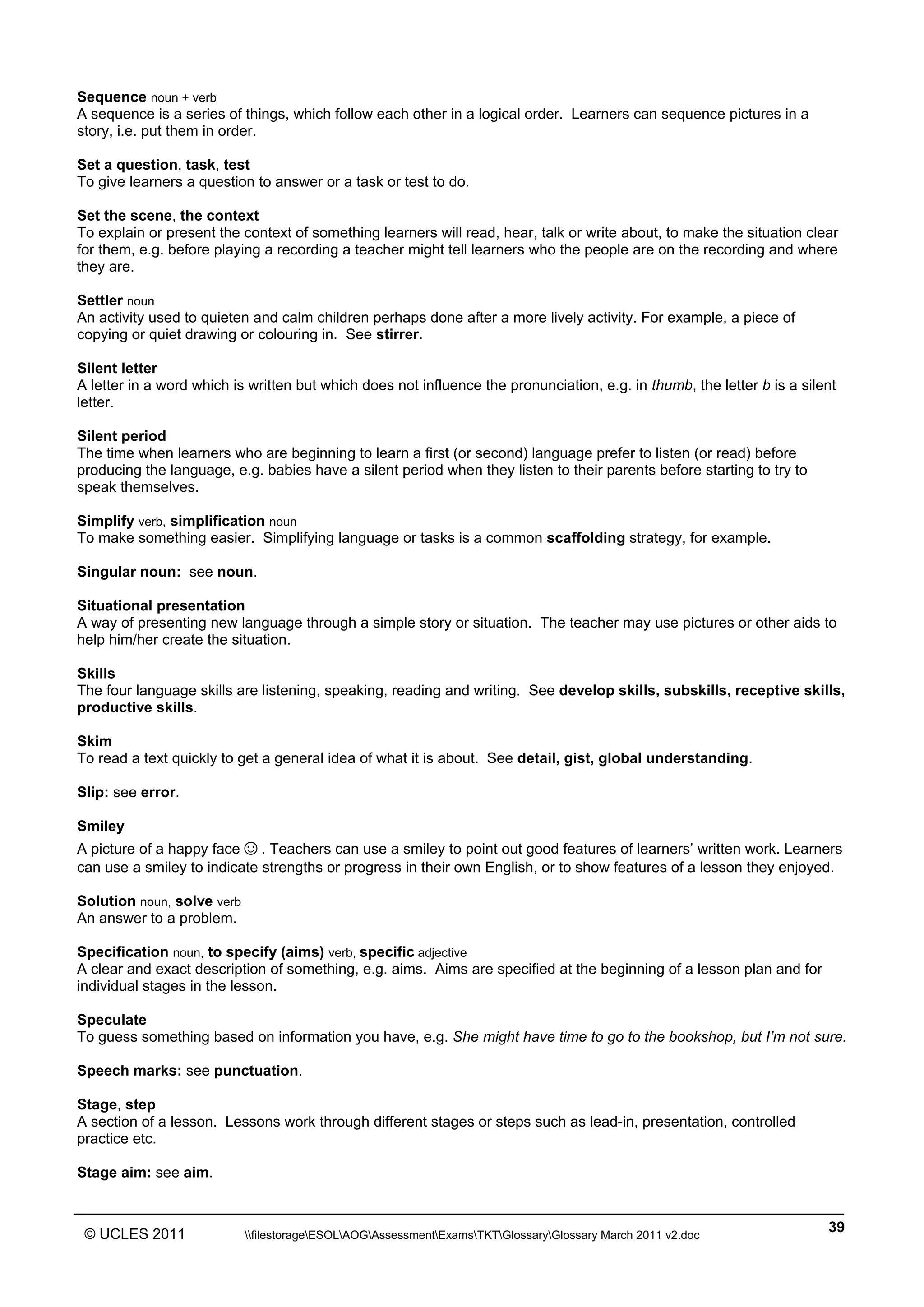 ______________________________________________________________________________________________
© UCLES 2011 filestorageESOLAOGAssessmentExamsTKTGlossaryGlossary March 2011 v2.doc
39
Sequence noun + verb
A sequence is a series of things, which follow each other in a logical order. Learners can sequence pictures in a
story, i.e. put them in order.
Set a question, task, test
To give learners a question to answer or a task or test to do.
Set the scene, the context
To explain or present the context of something learners will read, hear, talk or write about, to make the situation clear
for them, e.g. before playing a recording a teacher might tell learners who the people are on the recording and where
they are.
Settler noun
An activity used to quieten and calm children perhaps done after a more lively activity. For example, a piece of
copying or quiet drawing or colouring in. See stirrer.
Silent letter
A letter in a word which is written but which does not influence the pronunciation, e.g. in thumb, the letter b is a silent
letter.
Silent period
The time when learners who are beginning to learn a first (or second) language prefer to listen (or read) before
producing the language, e.g. babies have a silent period when they listen to their parents before starting to try to
speak themselves.
Simplify verb, simplification noun
To make something easier. Simplifying language or tasks is a common scaffolding strategy, for example.
Singular noun: see noun.
Situational presentation
A way of presenting new language through a simple story or situation. The teacher may use pictures or other aids to
help him/her create the situation.
Skills
The four language skills are listening, speaking, reading and writing. See develop skills, subskills, receptive skills,
productive skills.
Skim
To read a text quickly to get a general idea of what it is about. See detail, gist, global understanding.
Slip: see error.
Smiley
A picture of a happy face☺. Teachers can use a smiley to point out good features of learners’ written work. Learners
can use a smiley to indicate strengths or progress in their own English, or to show features of a lesson they enjoyed.
Solution noun, solve verb
An answer to a problem.
Specification noun, to specify (aims) verb, specific adjective
A clear and exact description of something, e.g. aims. Aims are specified at the beginning of a lesson plan and for
individual stages in the lesson.
Speculate
To guess something based on information you have, e.g. She might have time to go to the bookshop, but I’m not sure.
Speech marks: see punctuation.
Stage, step
A section of a lesson. Lessons work through different stages or steps such as lead-in, presentation, controlled
practice etc.
Stage aim: see aim.
 