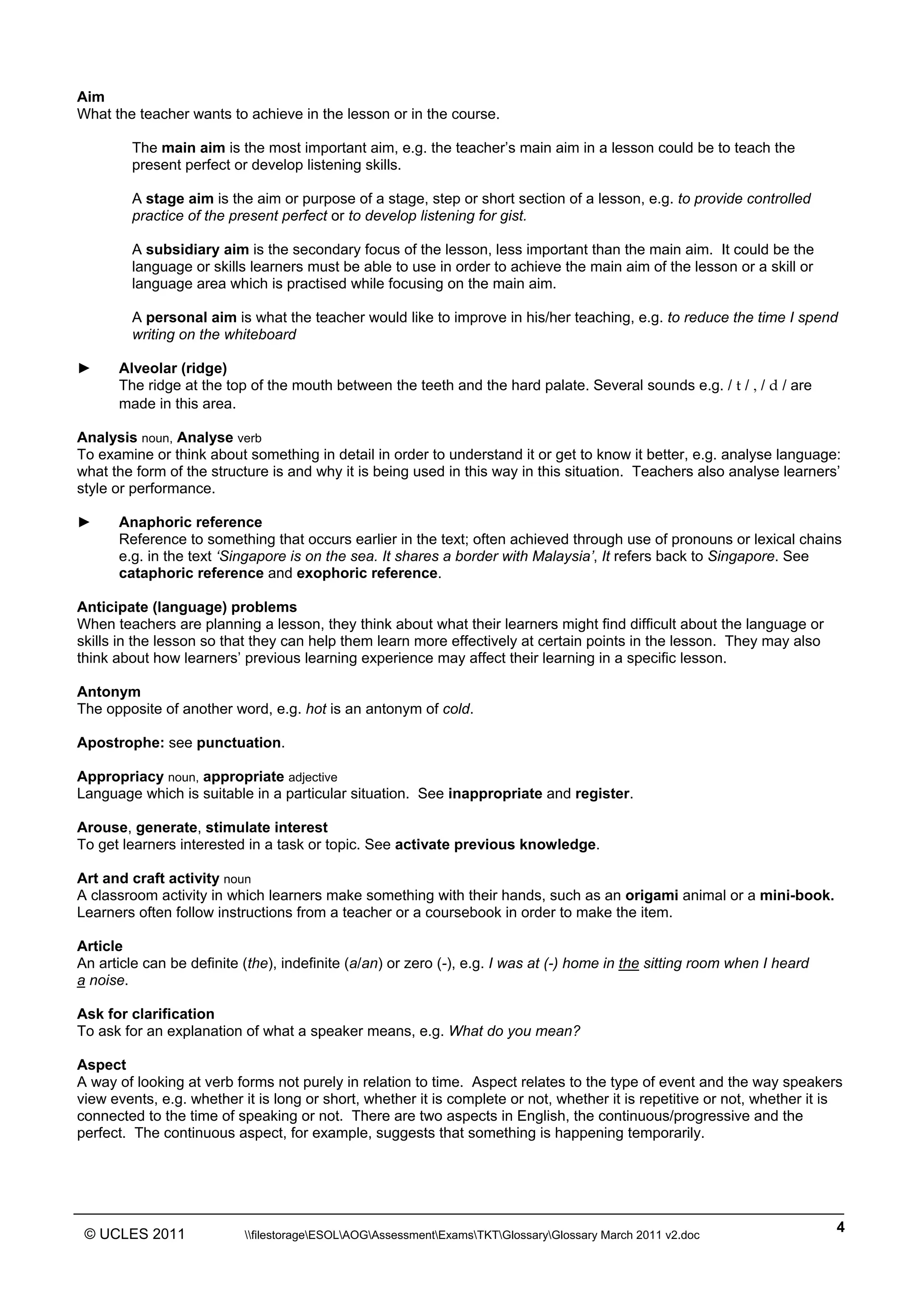 ______________________________________________________________________________________________
© UCLES 2011 filestorageESOLAOGAssessmentExamsTKTGlossaryGlossary March 2011 v2.doc
4
Aim
What the teacher wants to achieve in the lesson or in the course.
The main aim is the most important aim, e.g. the teacher’s main aim in a lesson could be to teach the
present perfect or develop listening skills.
A stage aim is the aim or purpose of a stage, step or short section of a lesson, e.g. to provide controlled
practice of the present perfect or to develop listening for gist.
A subsidiary aim is the secondary focus of the lesson, less important than the main aim. It could be the
language or skills learners must be able to use in order to achieve the main aim of the lesson or a skill or
language area which is practised while focusing on the main aim.
A personal aim is what the teacher would like to improve in his/her teaching, e.g. to reduce the time I spend
writing on the whiteboard
► Alveolar (ridge)
The ridge at the top of the mouth between the teeth and the hard palate. Several sounds e.g. / t / , / d / are
made in this area.
Analysis noun, Analyse verb
To examine or think about something in detail in order to understand it or get to know it better, e.g. analyse language:
what the form of the structure is and why it is being used in this way in this situation. Teachers also analyse learners’
style or performance.
► Anaphoric reference
Reference to something that occurs earlier in the text; often achieved through use of pronouns or lexical chains
e.g. in the text ‘Singapore is on the sea. It shares a border with Malaysia’, It refers back to Singapore. See
cataphoric reference and exophoric reference.
Anticipate (language) problems
When teachers are planning a lesson, they think about what their learners might find difficult about the language or
skills in the lesson so that they can help them learn more effectively at certain points in the lesson. They may also
think about how learners’ previous learning experience may affect their learning in a specific lesson.
Antonym
The opposite of another word, e.g. hot is an antonym of cold.
Apostrophe: see punctuation.
Appropriacy noun, appropriate adjective
Language which is suitable in a particular situation. See inappropriate and register.
Arouse, generate, stimulate interest
To get learners interested in a task or topic. See activate previous knowledge.
Art and craft activity noun
A classroom activity in which learners make something with their hands, such as an origami animal or a mini-book.
Learners often follow instructions from a teacher or a coursebook in order to make the item.
Article
An article can be definite (the), indefinite (a/an) or zero (-), e.g. I was at (-) home in the sitting room when I heard
a noise.
Ask for clarification
To ask for an explanation of what a speaker means, e.g. What do you mean?
Aspect
A way of looking at verb forms not purely in relation to time. Aspect relates to the type of event and the way speakers
view events, e.g. whether it is long or short, whether it is complete or not, whether it is repetitive or not, whether it is
connected to the time of speaking or not. There are two aspects in English, the continuous/progressive and the
perfect. The continuous aspect, for example, suggests that something is happening temporarily.
 