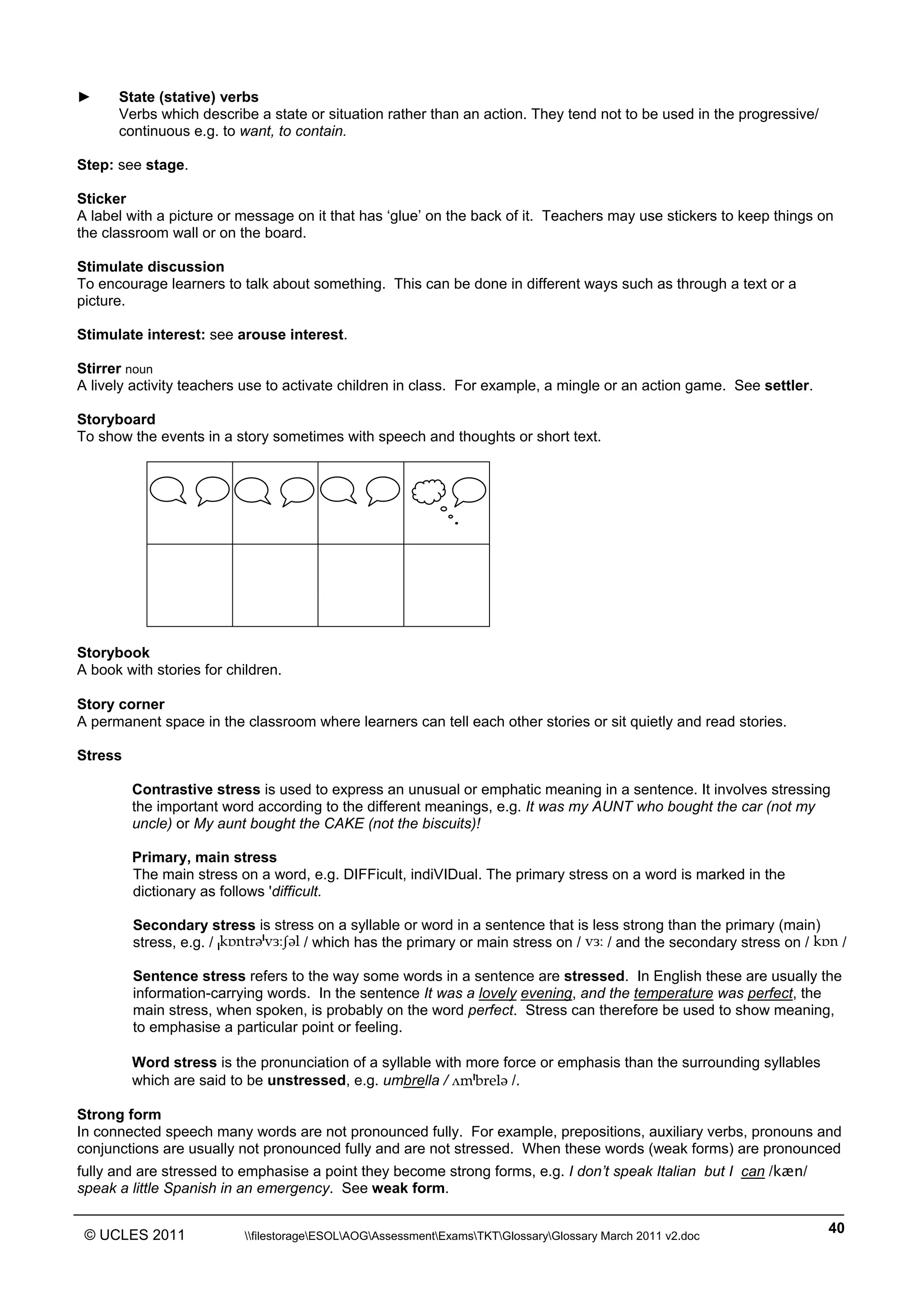 ______________________________________________________________________________________________
© UCLES 2011 filestorageESOLAOGAssessmentExamsTKTGlossaryGlossary March 2011 v2.doc
40
► State (stative) verbs
Verbs which describe a state or situation rather than an action. They tend not to be used in the progressive/
continuous e.g. to want, to contain.
Step: see stage.
Sticker
A label with a picture or message on it that has ‘glue’ on the back of it. Teachers may use stickers to keep things on
the classroom wall or on the board.
Stimulate discussion
To encourage learners to talk about something. This can be done in different ways such as through a text or a
picture.
Stimulate interest: see arouse interest.
Stirrer noun
A lively activity teachers use to activate children in class. For example, a mingle or an action game. See settler.
Storyboard
To show the events in a story sometimes with speech and thoughts or short text.
Storybook
A book with stories for children.
Story corner
A permanent space in the classroom where learners can tell each other stories or sit quietly and read stories.
Stress
Contrastive stress is used to express an unusual or emphatic meaning in a sentence. It involves stressing
the important word according to the different meanings, e.g. It was my AUNT who bought the car (not my
uncle) or My aunt bought the CAKE (not the biscuits)!
Primary, main stress
The main stress on a word, e.g. DIFFicult, indiVIDual. The primary stress on a word is marked in the
dictionary as follows 'difficult.
Secondary stress is stress on a syllable or word in a sentence that is less strong than the primary (main)
stress, e.g. / »kÅntrW«váÄâWl / which has the primary or main stress on / váÄ / and the secondary stress on / kÅn /
Sentence stress refers to the way some words in a sentence are stressed. In English these are usually the
information-carrying words. In the sentence It was a lovely evening, and the temperature was perfect, the
main stress, when spoken, is probably on the word perfect. Stress can therefore be used to show meaning,
to emphasise a particular point or feeling.
Word stress is the pronunciation of a syllable with more force or emphasis than the surrounding syllables
which are said to be unstressed, e.g. umbrella / √m«brelW /.
Strong form
In connected speech many words are not pronounced fully. For example, prepositions, auxiliary verbs, pronouns and
conjunctions are usually not pronounced fully and are not stressed. When these words (weak forms) are pronounced
fully and are stressed to emphasise a point they become strong forms, e.g. I don’t speak Italian but I can /kæn/
speak a little Spanish in an emergency. See weak form.
 