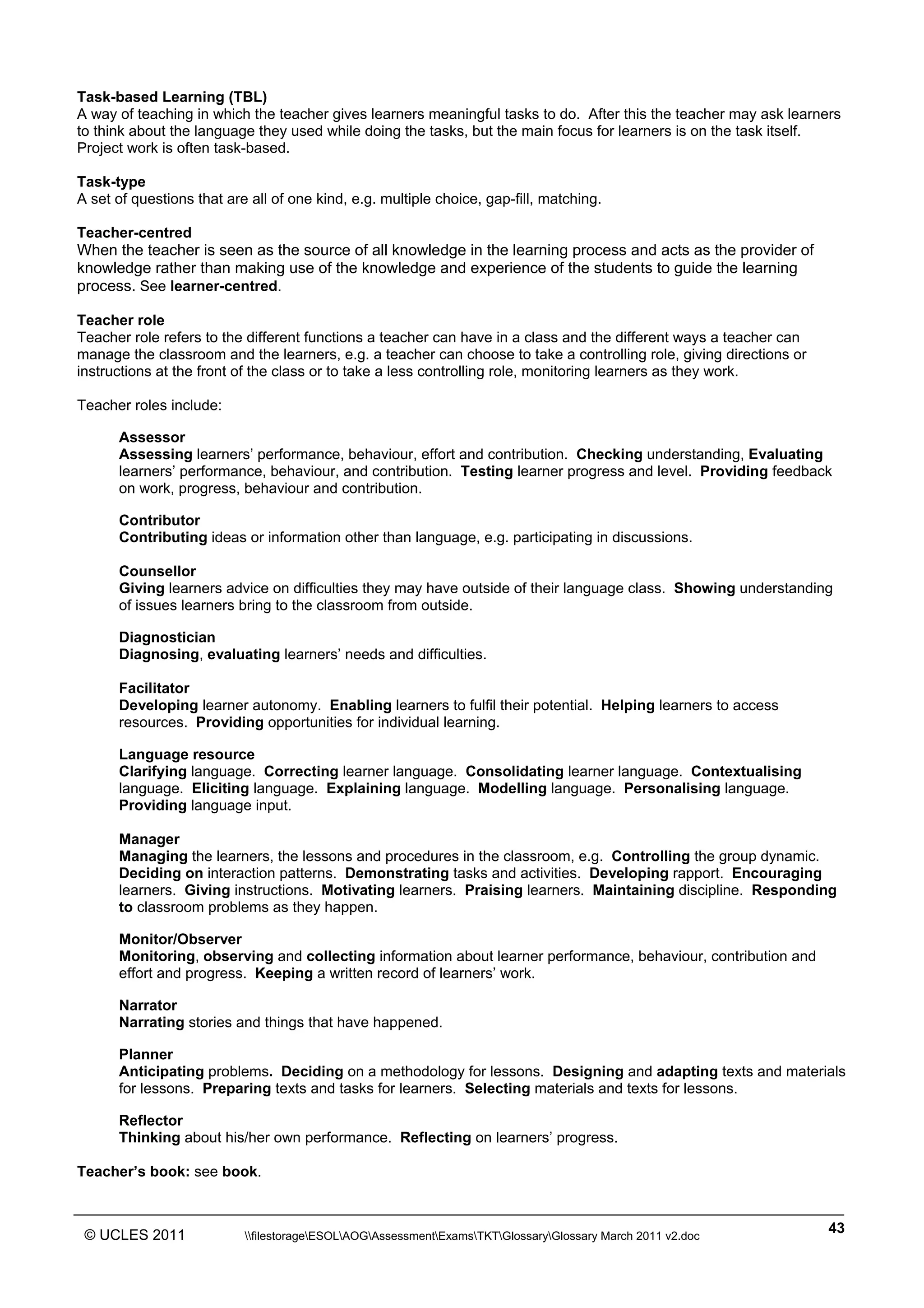 ______________________________________________________________________________________________
© UCLES 2011 filestorageESOLAOGAssessmentExamsTKTGlossaryGlossary March 2011 v2.doc
43
Task-based Learning (TBL)
A way of teaching in which the teacher gives learners meaningful tasks to do. After this the teacher may ask learners
to think about the language they used while doing the tasks, but the main focus for learners is on the task itself.
Project work is often task-based.
Task-type
A set of questions that are all of one kind, e.g. multiple choice, gap-fill, matching.
Teacher-centred
When the teacher is seen as the source of all knowledge in the learning process and acts as the provider of
knowledge rather than making use of the knowledge and experience of the students to guide the learning
process. See learner-centred.
Teacher role
Teacher role refers to the different functions a teacher can have in a class and the different ways a teacher can
manage the classroom and the learners, e.g. a teacher can choose to take a controlling role, giving directions or
instructions at the front of the class or to take a less controlling role, monitoring learners as they work.
Teacher roles include:
Assessor
Assessing learners’ performance, behaviour, effort and contribution. Checking understanding, Evaluating
learners’ performance, behaviour, and contribution. Testing learner progress and level. Providing feedback
on work, progress, behaviour and contribution.
Contributor
Contributing ideas or information other than language, e.g. participating in discussions.
Counsellor
Giving learners advice on difficulties they may have outside of their language class. Showing understanding
of issues learners bring to the classroom from outside.
Diagnostician
Diagnosing, evaluating learners’ needs and difficulties.
Facilitator
Developing learner autonomy. Enabling learners to fulfil their potential. Helping learners to access
resources. Providing opportunities for individual learning.
Language resource
Clarifying language. Correcting learner language. Consolidating learner language. Contextualising
language. Eliciting language. Explaining language. Modelling language. Personalising language.
Providing language input.
Manager
Managing the learners, the lessons and procedures in the classroom, e.g. Controlling the group dynamic.
Deciding on interaction patterns. Demonstrating tasks and activities. Developing rapport. Encouraging
learners. Giving instructions. Motivating learners. Praising learners. Maintaining discipline. Responding
to classroom problems as they happen.
Monitor/Observer
Monitoring, observing and collecting information about learner performance, behaviour, contribution and
effort and progress. Keeping a written record of learners’ work.
Narrator
Narrating stories and things that have happened.
Planner
Anticipating problems. Deciding on a methodology for lessons. Designing and adapting texts and materials
for lessons. Preparing texts and tasks for learners. Selecting materials and texts for lessons.
Reflector
Thinking about his/her own performance. Reflecting on learners’ progress.
Teacher’s book: see book.
 