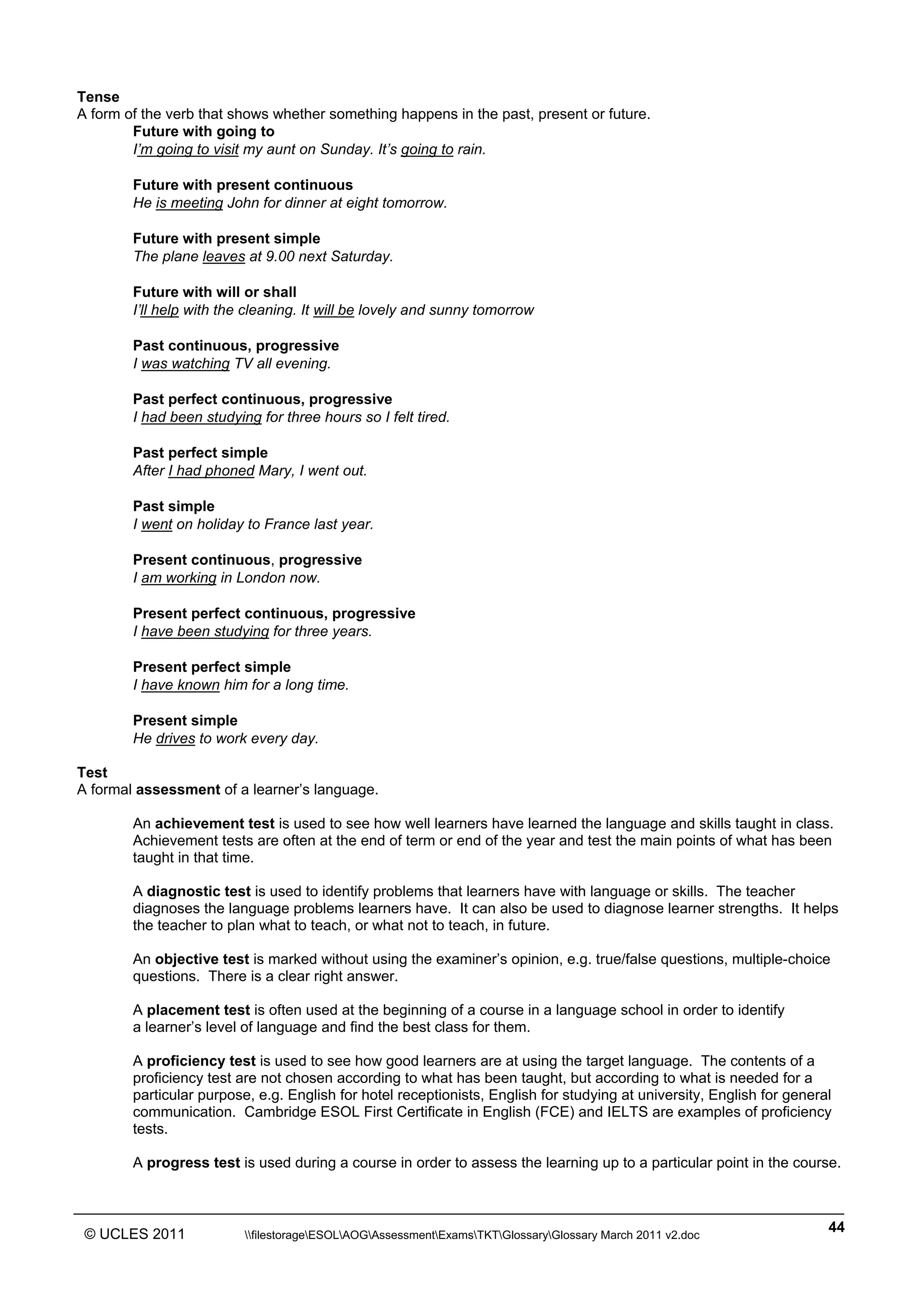 ______________________________________________________________________________________________
© UCLES 2011 filestorageESOLAOGAssessmentExamsTKTGlossaryGlossary March 2011 v2.doc
44
Tense
A form of the verb that shows whether something happens in the past, present or future.
Future with going to
I’m going to visit my aunt on Sunday. It’s going to rain.
Future with present continuous
He is meeting John for dinner at eight tomorrow.
Future with present simple
The plane leaves at 9.00 next Saturday.
Future with will or shall
I’ll help with the cleaning. It will be lovely and sunny tomorrow
Past continuous, progressive
I was watching TV all evening.
Past perfect continuous, progressive
I had been studying for three hours so I felt tired.
Past perfect simple
After I had phoned Mary, I went out.
Past simple
I went on holiday to France last year.
Present continuous, progressive
I am working in London now.
Present perfect continuous, progressive
I have been studying for three years.
Present perfect simple
I have known him for a long time.
Present simple
He drives to work every day.
Test
A formal assessment of a learner’s language.
An achievement test is used to see how well learners have learned the language and skills taught in class.
Achievement tests are often at the end of term or end of the year and test the main points of what has been
taught in that time.
A diagnostic test is used to identify problems that learners have with language or skills. The teacher
diagnoses the language problems learners have. It can also be used to diagnose learner strengths. It helps
the teacher to plan what to teach, or what not to teach, in future.
An objective test is marked without using the examiner’s opinion, e.g. true/false questions, multiple-choice
questions. There is a clear right answer.
A placement test is often used at the beginning of a course in a language school in order to identify
a learner’s level of language and find the best class for them.
A proficiency test is used to see how good learners are at using the target language. The contents of a
proficiency test are not chosen according to what has been taught, but according to what is needed for a
particular purpose, e.g. English for hotel receptionists, English for studying at university, English for general
communication. Cambridge ESOL First Certificate in English (FCE) and IELTS are examples of proficiency
tests.
A progress test is used during a course in order to assess the learning up to a particular point in the course.
 