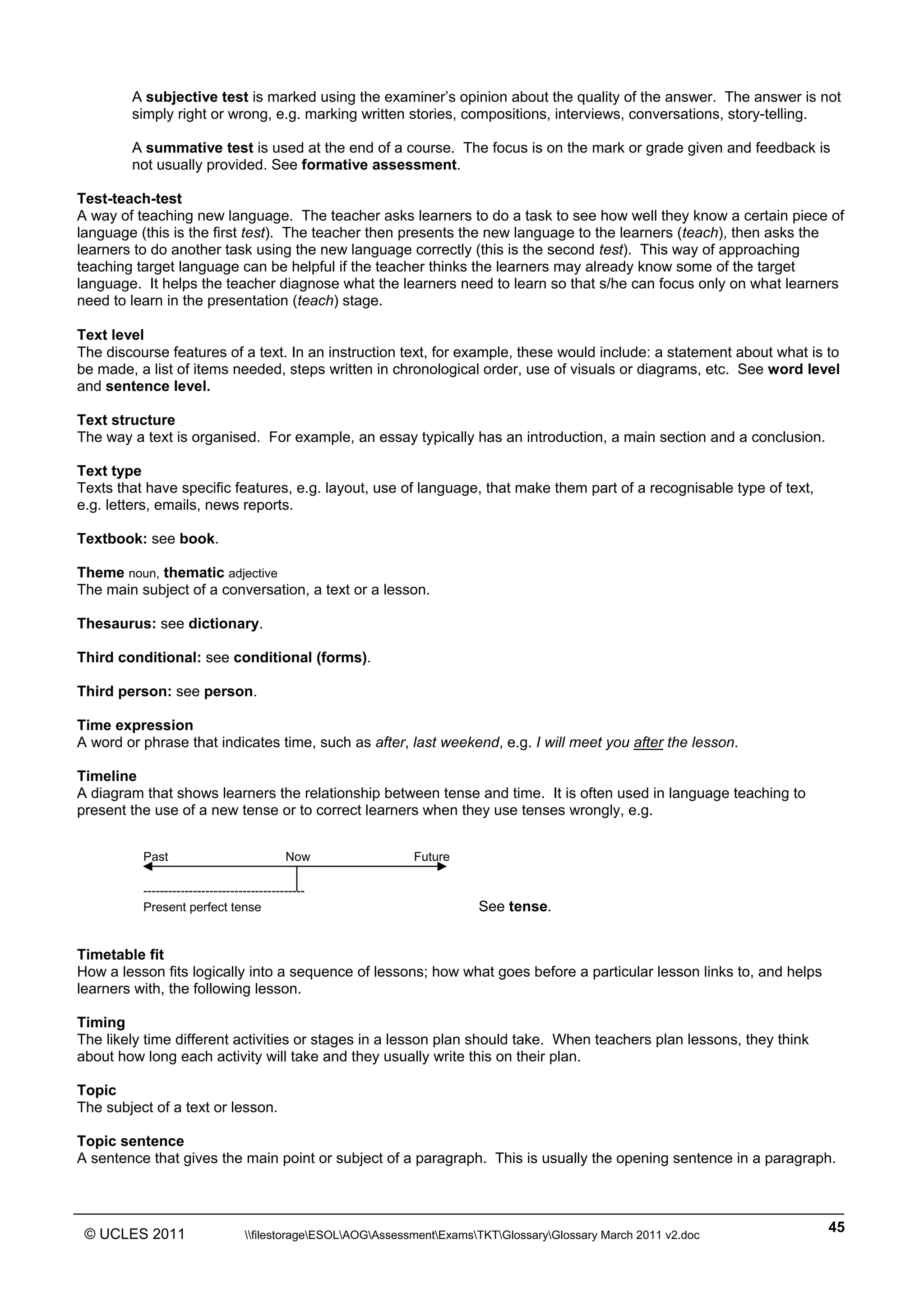 ______________________________________________________________________________________________
© UCLES 2011 filestorageESOLAOGAssessmentExamsTKTGlossaryGlossary March 2011 v2.doc
45
A subjective test is marked using the examiner’s opinion about the quality of the answer. The answer is not
simply right or wrong, e.g. marking written stories, compositions, interviews, conversations, story-telling.
A summative test is used at the end of a course. The focus is on the mark or grade given and feedback is
not usually provided. See formative assessment.
Test-teach-test
A way of teaching new language. The teacher asks learners to do a task to see how well they know a certain piece of
language (this is the first test). The teacher then presents the new language to the learners (teach), then asks the
learners to do another task using the new language correctly (this is the second test). This way of approaching
teaching target language can be helpful if the teacher thinks the learners may already know some of the target
language. It helps the teacher diagnose what the learners need to learn so that s/he can focus only on what learners
need to learn in the presentation (teach) stage.
Text level
The discourse features of a text. In an instruction text, for example, these would include: a statement about what is to
be made, a list of items needed, steps written in chronological order, use of visuals or diagrams, etc. See word level
and sentence level.
Text structure
The way a text is organised. For example, an essay typically has an introduction, a main section and a conclusion.
Text type
Texts that have specific features, e.g. layout, use of language, that make them part of a recognisable type of text,
e.g. letters, emails, news reports.
Textbook: see book.
Theme noun, thematic adjective
The main subject of a conversation, a text or a lesson.
Thesaurus: see dictionary.
Third conditional: see conditional (forms).
Third person: see person.
Time expression
A word or phrase that indicates time, such as after, last weekend, e.g. I will meet you after the lesson.
Timeline
A diagram that shows learners the relationship between tense and time. It is often used in language teaching to
present the use of a new tense or to correct learners when they use tenses wrongly, e.g.
Past Now Future
---------------------------------------
Present perfect tense See tense.
Timetable fit
How a lesson fits logically into a sequence of lessons; how what goes before a particular lesson links to, and helps
learners with, the following lesson.
Timing
The likely time different activities or stages in a lesson plan should take. When teachers plan lessons, they think
about how long each activity will take and they usually write this on their plan.
Topic
The subject of a text or lesson.
Topic sentence
A sentence that gives the main point or subject of a paragraph. This is usually the opening sentence in a paragraph.
 
