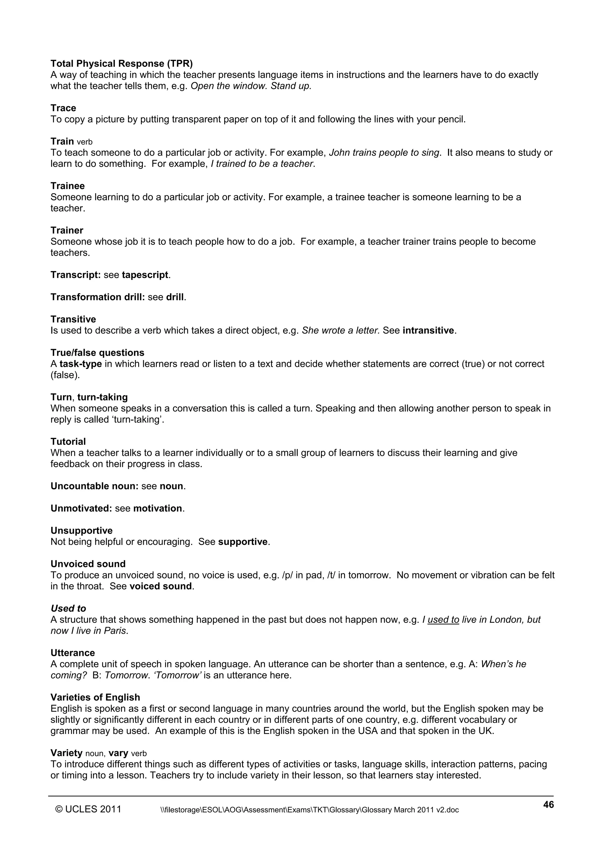 ______________________________________________________________________________________________
© UCLES 2011 filestorageESOLAOGAssessmentExamsTKTGlossaryGlossary March 2011 v2.doc
46
Total Physical Response (TPR)
A way of teaching in which the teacher presents language items in instructions and the learners have to do exactly
what the teacher tells them, e.g. Open the window. Stand up.
Trace
To copy a picture by putting transparent paper on top of it and following the lines with your pencil.
Train verb
To teach someone to do a particular job or activity. For example, John trains people to sing. It also means to study or
learn to do something. For example, I trained to be a teacher.
Trainee
Someone learning to do a particular job or activity. For example, a trainee teacher is someone learning to be a
teacher.
Trainer
Someone whose job it is to teach people how to do a job. For example, a teacher trainer trains people to become
teachers.
Transcript: see tapescript.
Transformation drill: see drill.
Transitive
Is used to describe a verb which takes a direct object, e.g. She wrote a letter. See intransitive.
True/false questions
A task-type in which learners read or listen to a text and decide whether statements are correct (true) or not correct
(false).
Turn, turn-taking
When someone speaks in a conversation this is called a turn. Speaking and then allowing another person to speak in
reply is called ‘turn-taking’.
Tutorial
When a teacher talks to a learner individually or to a small group of learners to discuss their learning and give
feedback on their progress in class.
Uncountable noun: see noun.
Unmotivated: see motivation.
Unsupportive
Not being helpful or encouraging. See supportive.
Unvoiced sound
To produce an unvoiced sound, no voice is used, e.g. /p/ in pad, /t/ in tomorrow. No movement or vibration can be felt
in the throat. See voiced sound.
Used to
A structure that shows something happened in the past but does not happen now, e.g. I used to live in London, but
now I live in Paris.
Utterance
A complete unit of speech in spoken language. An utterance can be shorter than a sentence, e.g. A: When’s he
coming? B: Tomorrow. ‘Tomorrow’ is an utterance here.
Varieties of English
English is spoken as a first or second language in many countries around the world, but the English spoken may be
slightly or significantly different in each country or in different parts of one country, e.g. different vocabulary or
grammar may be used. An example of this is the English spoken in the USA and that spoken in the UK.
Variety noun, vary verb
To introduce different things such as different types of activities or tasks, language skills, interaction patterns, pacing
or timing into a lesson. Teachers try to include variety in their lesson, so that learners stay interested.
 