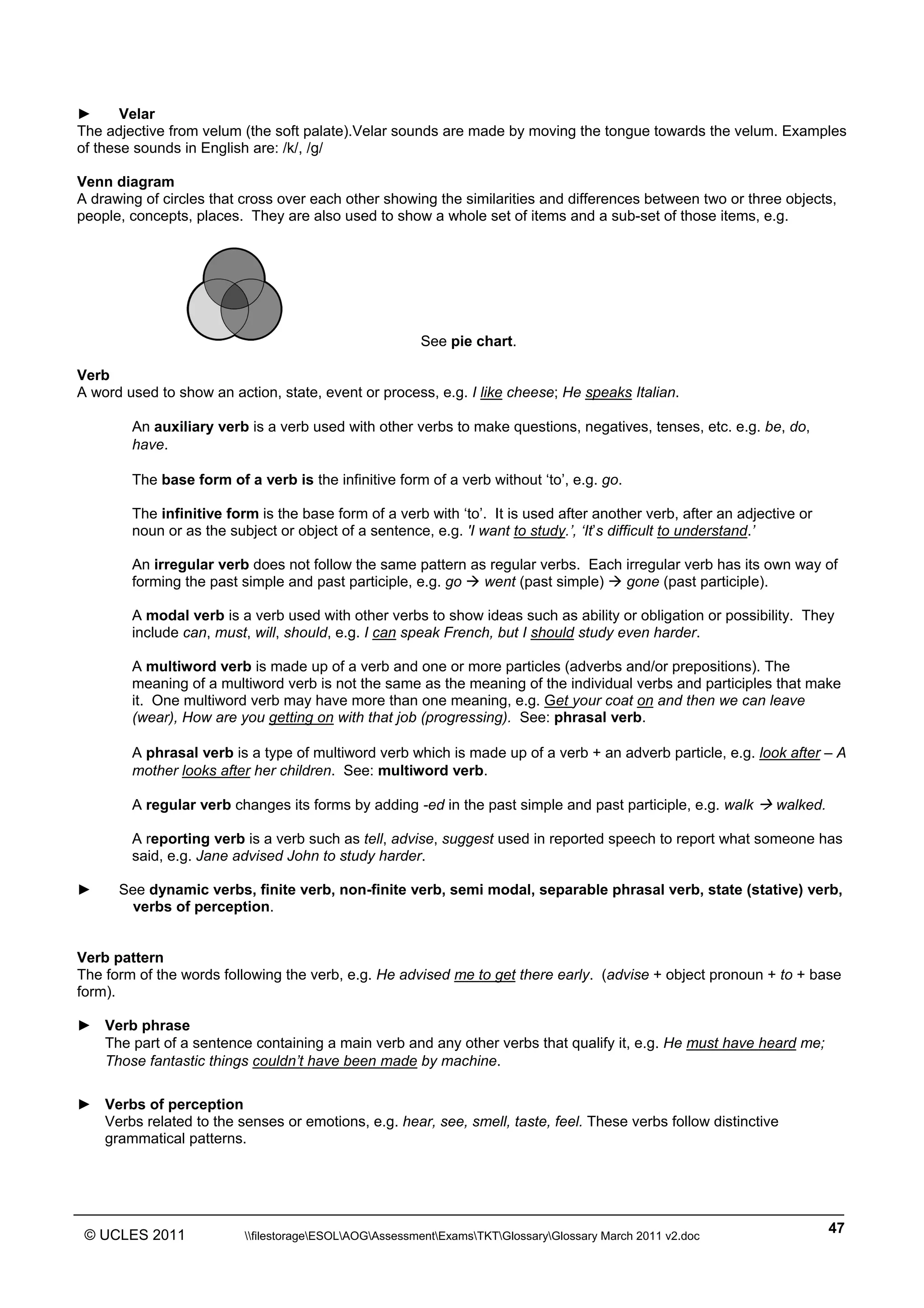 ______________________________________________________________________________________________
© UCLES 2011 filestorageESOLAOGAssessmentExamsTKTGlossaryGlossary March 2011 v2.doc
47
► Velar
The adjective from velum (the soft palate).Velar sounds are made by moving the tongue towards the velum. Examples
of these sounds in English are: /k/, /g/
Venn diagram
A drawing of circles that cross over each other showing the similarities and differences between two or three objects,
people, concepts, places. They are also used to show a whole set of items and a sub-set of those items, e.g.
See pie chart.
Verb
A word used to show an action, state, event or process, e.g. I like cheese; He speaks Italian.
An auxiliary verb is a verb used with other verbs to make questions, negatives, tenses, etc. e.g. be, do,
have.
The base form of a verb is the infinitive form of a verb without ‘to’, e.g. go.
The infinitive form is the base form of a verb with ‘to’. It is used after another verb, after an adjective or
noun or as the subject or object of a sentence, e.g. 'I want to study.’, ‘It’s difficult to understand.’
An irregular verb does not follow the same pattern as regular verbs. Each irregular verb has its own way of
forming the past simple and past participle, e.g. go  went (past simple)  gone (past participle).
A modal verb is a verb used with other verbs to show ideas such as ability or obligation or possibility. They
include can, must, will, should, e.g. I can speak French, but I should study even harder.
A multiword verb is made up of a verb and one or more particles (adverbs and/or prepositions). The
meaning of a multiword verb is not the same as the meaning of the individual verbs and participles that make
it. One multiword verb may have more than one meaning, e.g. Get your coat on and then we can leave
(wear), How are you getting on with that job (progressing). See: phrasal verb.
A phrasal verb is a type of multiword verb which is made up of a verb + an adverb particle, e.g. look after – A
mother looks after her children. See: multiword verb.
A regular verb changes its forms by adding -ed in the past simple and past participle, e.g. walk  walked.
A reporting verb is a verb such as tell, advise, suggest used in reported speech to report what someone has
said, e.g. Jane advised John to study harder.
► See dynamic verbs, finite verb, non-finite verb, semi modal, separable phrasal verb, state (stative) verb,
verbs of perception.
Verb pattern
The form of the words following the verb, e.g. He advised me to get there early. (advise + object pronoun + to + base
form).
► Verb phrase
The part of a sentence containing a main verb and any other verbs that qualify it, e.g. He must have heard me;
Those fantastic things couldn’t have been made by machine.
► Verbs of perception
Verbs related to the senses or emotions, e.g. hear, see, smell, taste, feel. These verbs follow distinctive
grammatical patterns.
 