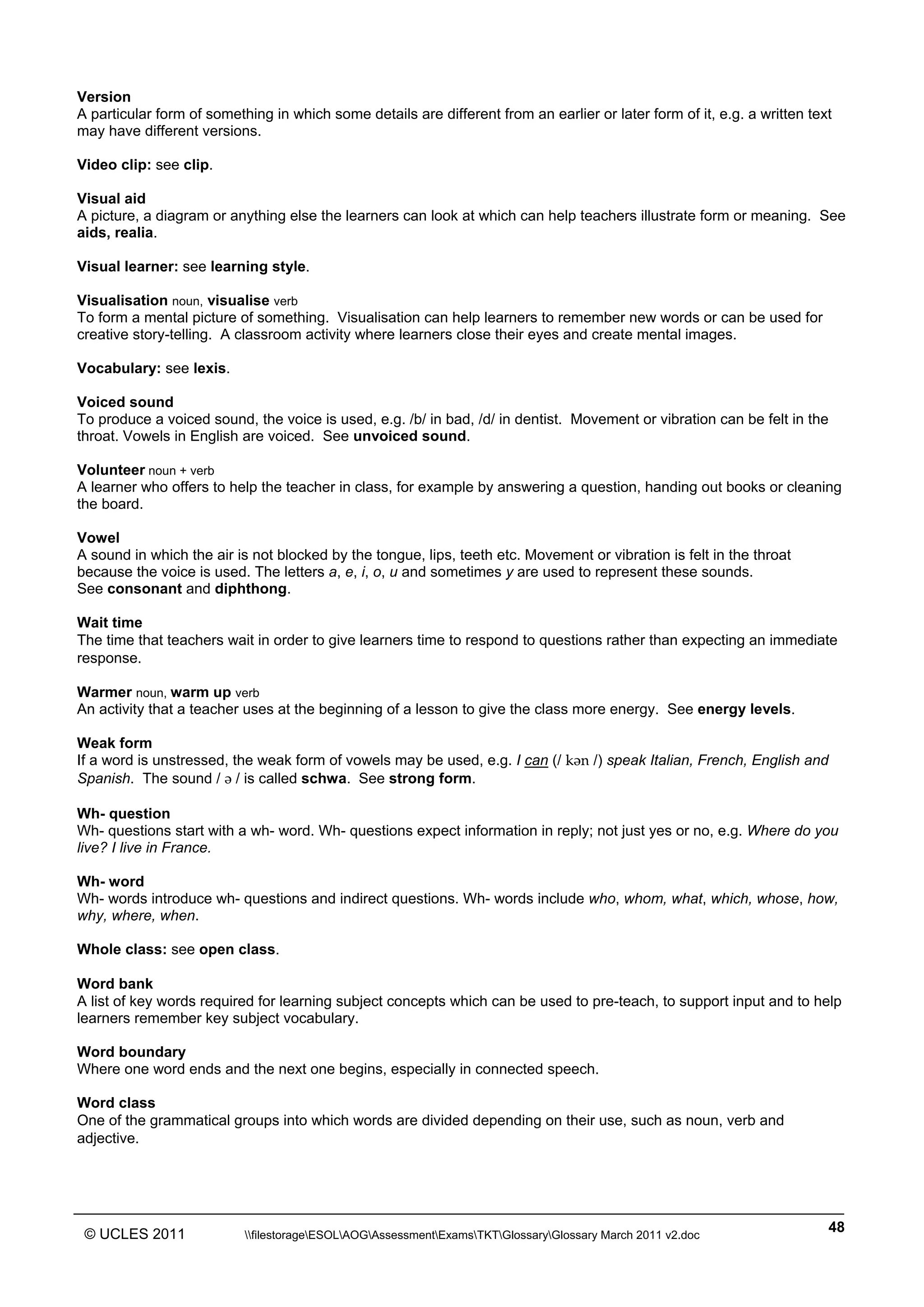 ______________________________________________________________________________________________
© UCLES 2011 filestorageESOLAOGAssessmentExamsTKTGlossaryGlossary March 2011 v2.doc
48
Version
A particular form of something in which some details are different from an earlier or later form of it, e.g. a written text
may have different versions.
Video clip: see clip.
Visual aid
A picture, a diagram or anything else the learners can look at which can help teachers illustrate form or meaning. See
aids, realia.
Visual learner: see learning style.
Visualisation noun, visualise verb
To form a mental picture of something. Visualisation can help learners to remember new words or can be used for
creative story-telling. A classroom activity where learners close their eyes and create mental images.
Vocabulary: see lexis.
Voiced sound
To produce a voiced sound, the voice is used, e.g. /b/ in bad, /d/ in dentist. Movement or vibration can be felt in the
throat. Vowels in English are voiced. See unvoiced sound.
Volunteer noun + verb
A learner who offers to help the teacher in class, for example by answering a question, handing out books or cleaning
the board.
Vowel
A sound in which the air is not blocked by the tongue, lips, teeth etc. Movement or vibration is felt in the throat
because the voice is used. The letters a, e, i, o, u and sometimes y are used to represent these sounds.
See consonant and diphthong.
Wait time
The time that teachers wait in order to give learners time to respond to questions rather than expecting an immediate
response.
Warmer noun, warm up verb
An activity that a teacher uses at the beginning of a lesson to give the class more energy. See energy levels.
Weak form
If a word is unstressed, the weak form of vowels may be used, e.g. I can (/ kWn /) speak Italian, French, English and
Spanish. The sound / W / is called schwa. See strong form.
Wh- question
Wh- questions start with a wh- word. Wh- questions expect information in reply; not just yes or no, e.g. Where do you
live? I live in France.
Wh- word
Wh- words introduce wh- questions and indirect questions. Wh- words include who, whom, what, which, whose, how,
why, where, when.
Whole class: see open class.
Word bank
A list of key words required for learning subject concepts which can be used to pre-teach, to support input and to help
learners remember key subject vocabulary.
Word boundary
Where one word ends and the next one begins, especially in connected speech.
Word class
One of the grammatical groups into which words are divided depending on their use, such as noun, verb and
adjective.
 