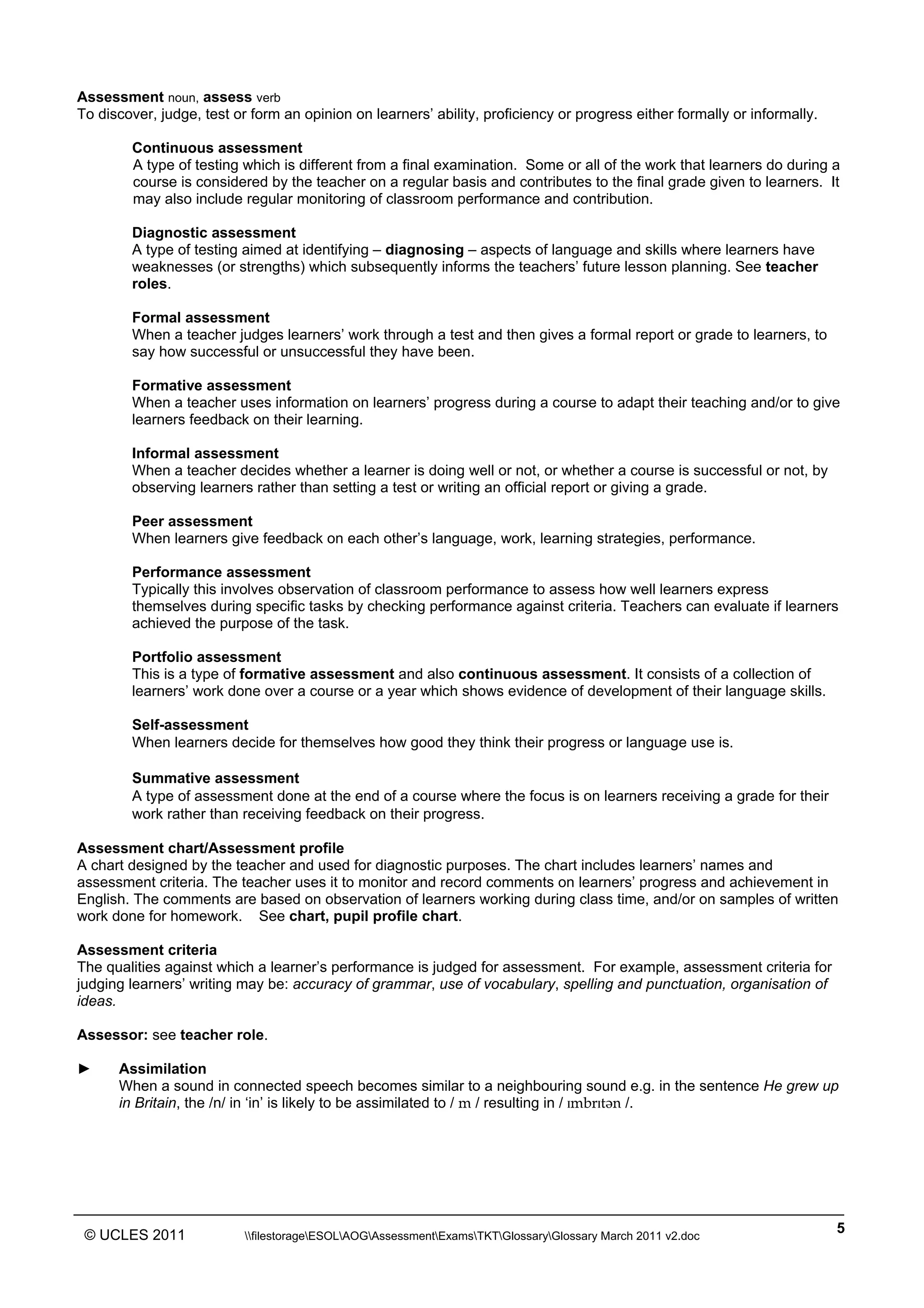 ______________________________________________________________________________________________
© UCLES 2011 filestorageESOLAOGAssessmentExamsTKTGlossaryGlossary March 2011 v2.doc
5
Assessment noun, assess verb
To discover, judge, test or form an opinion on learners’ ability, proficiency or progress either formally or informally.
Continuous assessment
A type of testing which is different from a final examination. Some or all of the work that learners do during a
course is considered by the teacher on a regular basis and contributes to the final grade given to learners. It
may also include regular monitoring of classroom performance and contribution.
Diagnostic assessment
A type of testing aimed at identifying – diagnosing – aspects of language and skills where learners have
weaknesses (or strengths) which subsequently informs the teachers’ future lesson planning. See teacher
roles.
Formal assessment
When a teacher judges learners’ work through a test and then gives a formal report or grade to learners, to
say how successful or unsuccessful they have been.
Formative assessment
When a teacher uses information on learners’ progress during a course to adapt their teaching and/or to give
learners feedback on their learning.
Informal assessment
When a teacher decides whether a learner is doing well or not, or whether a course is successful or not, by
observing learners rather than setting a test or writing an official report or giving a grade.
Peer assessment
When learners give feedback on each other’s language, work, learning strategies, performance.
Performance assessment
Typically this involves observation of classroom performance to assess how well learners express
themselves during specific tasks by checking performance against criteria. Teachers can evaluate if learners
achieved the purpose of the task.
Portfolio assessment
This is a type of formative assessment and also continuous assessment. It consists of a collection of
learners’ work done over a course or a year which shows evidence of development of their language skills.
Self-assessment
When learners decide for themselves how good they think their progress or language use is.
Summative assessment
A type of assessment done at the end of a course where the focus is on learners receiving a grade for their
work rather than receiving feedback on their progress.
Assessment chart/Assessment profile
A chart designed by the teacher and used for diagnostic purposes. The chart includes learners’ names and
assessment criteria. The teacher uses it to monitor and record comments on learners’ progress and achievement in
English. The comments are based on observation of learners working during class time, and/or on samples of written
work done for homework. See chart, pupil profile chart.
Assessment criteria
The qualities against which a learner’s performance is judged for assessment. For example, assessment criteria for
judging learners’ writing may be: accuracy of grammar, use of vocabulary, spelling and punctuation, organisation of
ideas.
Assessor: see teacher role.
► Assimilation
When a sound in connected speech becomes similar to a neighbouring sound e.g. in the sentence He grew up
in Britain, the /n/ in ‘in’ is likely to be assimilated to / m / resulting in / ˆmbrˆtWn /.
 