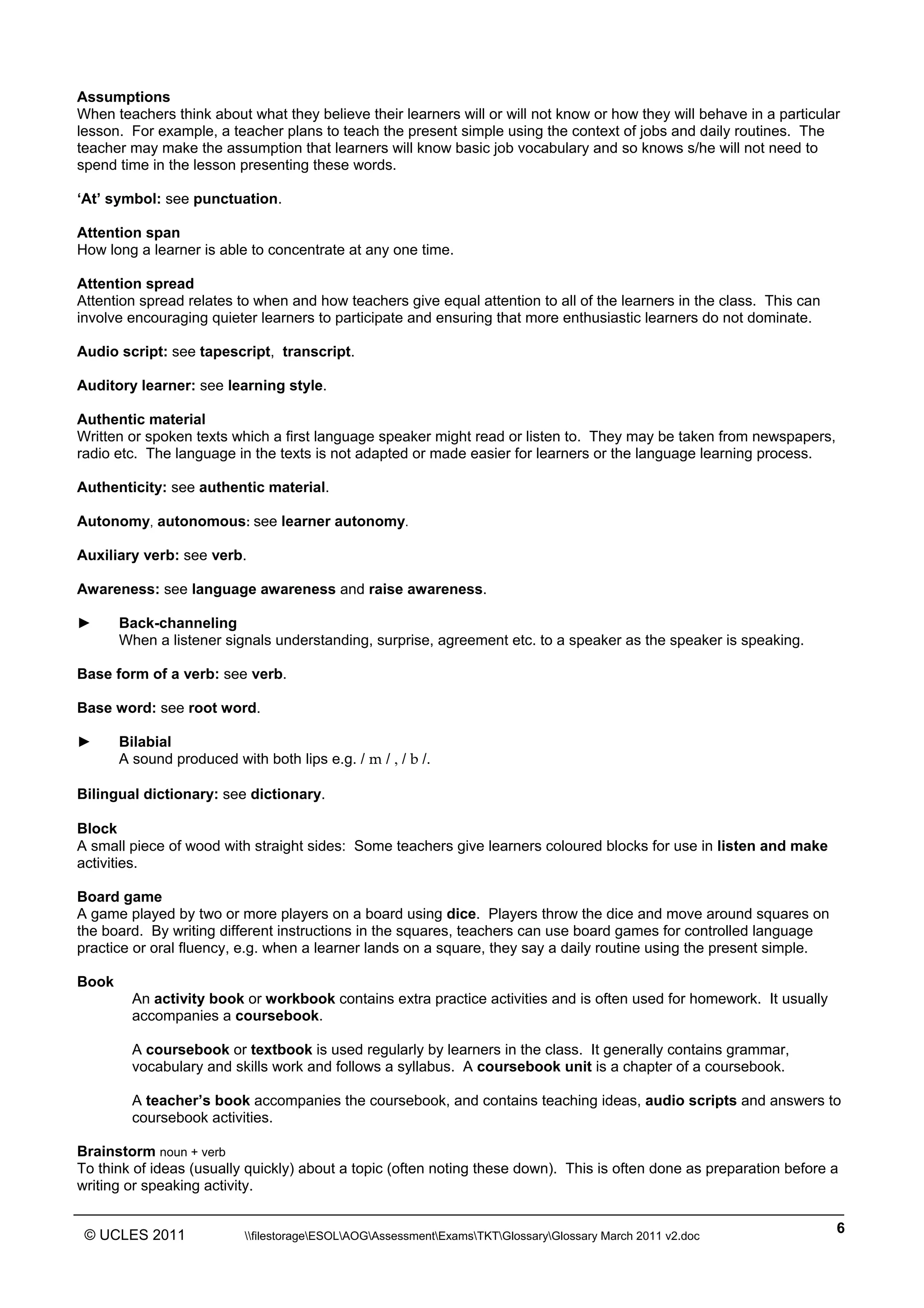 ______________________________________________________________________________________________
© UCLES 2011 filestorageESOLAOGAssessmentExamsTKTGlossaryGlossary March 2011 v2.doc
6
Assumptions
When teachers think about what they believe their learners will or will not know or how they will behave in a particular
lesson. For example, a teacher plans to teach the present simple using the context of jobs and daily routines. The
teacher may make the assumption that learners will know basic job vocabulary and so knows s/he will not need to
spend time in the lesson presenting these words.
‘At’ symbol: see punctuation.
Attention span
How long a learner is able to concentrate at any one time.
Attention spread
Attention spread relates to when and how teachers give equal attention to all of the learners in the class. This can
involve encouraging quieter learners to participate and ensuring that more enthusiastic learners do not dominate.
Audio script: see tapescript, transcript.
Auditory learner: see learning style.
Authentic material
Written or spoken texts which a first language speaker might read or listen to. They may be taken from newspapers,
radio etc. The language in the texts is not adapted or made easier for learners or the language learning process.
Authenticity: see authentic material.
Autonomy, autonomous: see learner autonomy.
Auxiliary verb: see verb.
Awareness: see language awareness and raise awareness.
► Back-channeling
When a listener signals understanding, surprise, agreement etc. to a speaker as the speaker is speaking.
Base form of a verb: see verb.
Base word: see root word.
► Bilabial
A sound produced with both lips e.g. / m / , / b /.
Bilingual dictionary: see dictionary.
Block
A small piece of wood with straight sides: Some teachers give learners coloured blocks for use in listen and make
activities.
Board game
A game played by two or more players on a board using dice. Players throw the dice and move around squares on
the board. By writing different instructions in the squares, teachers can use board games for controlled language
practice or oral fluency, e.g. when a learner lands on a square, they say a daily routine using the present simple.
Book
An activity book or workbook contains extra practice activities and is often used for homework. It usually
accompanies a coursebook.
A coursebook or textbook is used regularly by learners in the class. It generally contains grammar,
vocabulary and skills work and follows a syllabus. A coursebook unit is a chapter of a coursebook.
A teacher’s book accompanies the coursebook, and contains teaching ideas, audio scripts and answers to
coursebook activities.
Brainstorm noun + verb
To think of ideas (usually quickly) about a topic (often noting these down). This is often done as preparation before a
writing or speaking activity.
 